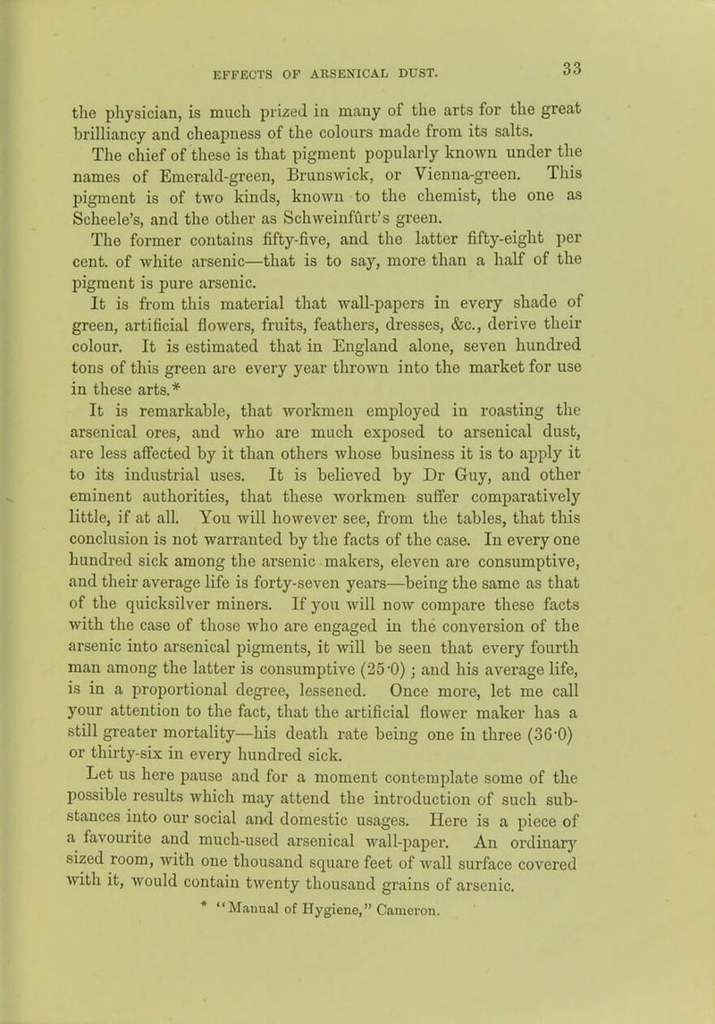 EFFECTS OF ARSENICAL DUST. the physician, is much prized ia many of the arts for the great brilliancy and cheapness of the colours made from its salts. The chief of these is that pigment popularly known under the names of Emerald-green, Brunswick, or Vienna-green. This pigment is of two kinds, known to the chemist, the one as Scheele's, and the other as Schweinfilrt's green. The former contains fifty-five, and the latter fifty-eight per cent, of white arsenic—that is to say, more than a half of the pigment is pure arsenic. It is from this material that wall-papers in every shade of green, artificial flowers, fruits, feathers, dresses, &c., derive their colour. It is estimated that in England alone, seven hundred tons of this green are every year thrown into the market for use in these arts.* It is remarkable, that workmen employed in roasting the arsenical ores, and who are much exposed to arsenical dust, are less affected by it than others whose business it is to apply it to its industrial uses. It is believed by Dr Guy, and other eminent authorities, that these workmen suffer comparatively little, if at all. You will however see, from the tables, that this conclusion is not warranted by the facts of the case. In every one hundred sick among the arsenic makers, eleven are consumptive, and their average life is forty-seven years—being the same as that of the quicksilver miners. If you Avill now compare these facts with the case of those who are engaged in the conversion of the arsenic into arsenical pigments, it will be seen that every fourth man among the latter is consumptive (25-0); and his average life, is in a proportional degree, lessened. Once more, let me call your attention to the fact, that the artificial flower maker has a still greater mortality—his death rate being one in three (36-0) or thirty-six in every hundred sick. Let us here pause and for a moment contemplate some of the possible results which may attend the introduction of such sub- stances into our social and domestic usages. Here is a piece of a favourite and much-used arsenical wall-paper. An ordinary sized room, with one thousand square feet of wall surface covered with it, would contain twenty thousand grains of arsenic. * Manual of Hygiene, Cameron.