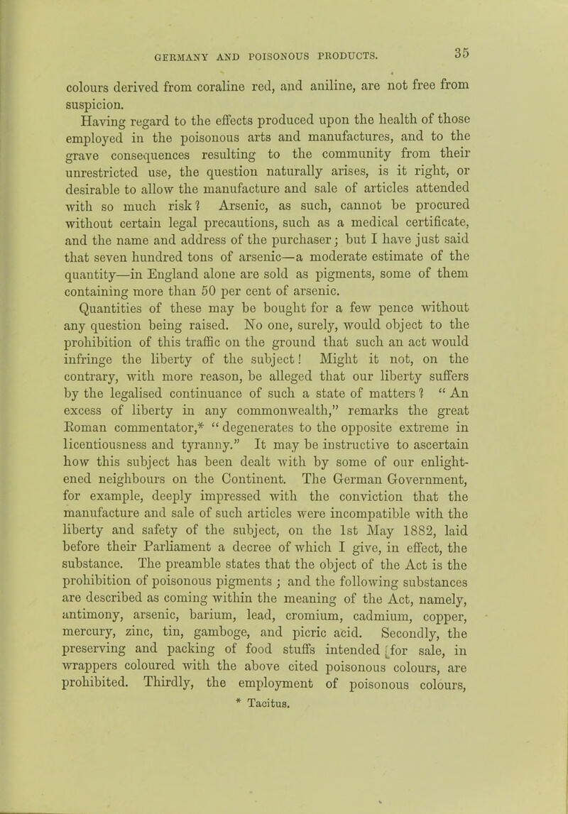 GERMANY AND POISONOUS PRODUCTS. colours derived from coraline red, and aniline, are not free from suspicion. Having regard to the effects produced upon the health of those employed in the poisonous arts and manufactures, and to the grave consequences resulting to the community from their unrestricted use, the question naturally arises, is it right, or desirable to allow the manufacture and sale of articles attended with so much risk? Arsenic, as such, cannot be procured without certain legal precautions, such as a medical certificate, and the name and address of the purchaser; but I have j ast said that seven hundred tons of arsenic—a moderate estimate of the quantity—in England alone are sold as pigments, some of them containing more than 50 per cent of arsenic. Quantities of these may be bought for a few pence without any question being raised. No one, surely, would object to the prohibition of this traffic on the ground that such an act would infringe the liberty of the subject! Might it not, on the contrary, with more reason, be alleged that our liberty suffers by the legalised continuance of such a state of matters 1  An excess of liberty in any commonwealth, remarks the great Eoman commentator,*  degenerates to the opposite extreme in licentiousness and tyranny. It may be instructive to ascertain how this subject has been dealt with by some of our enlight- ened neighbours on the Continent. The German Government, for example, deeply impressed with the conviction that the manufacture and sale of such articles were incompatible with the liberty and safety of the subject, on the 1st May 1882, laid before their Parliament a decree of which I give, in effect, the substance. The preamble states that the object of the Act is the prohibition of poisonous pigments ; and the following substances are described as coming within the meaning of the Act, namely, antimony, arsenic, barium, lead, cromium, cadmium, copper, mercury, zinc, tin, gamboge, and picric acid. Secondly, the preserving and packing of food stuffs intended 'Jor sale, in Avrappers coloured with the above cited poisonous colours, are prohibited. Thirdly, the employment of poisonous colours, * Tacitus.