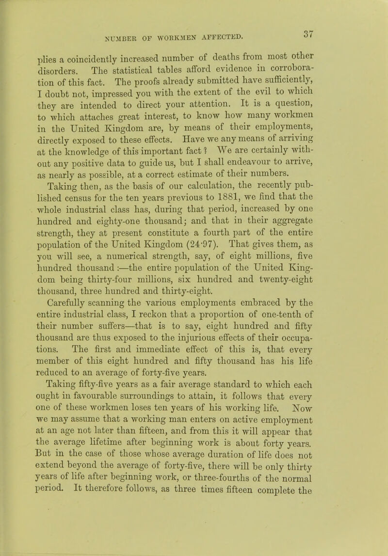 NUMBER OF WORKMEN AFFECTED. plies a coincidently increased number of deaths from most other disorders. The statistical tables afford evidence in corrobora- tion of this fact. The proofs abeady submitted have sufficiently, I doubt not, impressed you with the extent of the evil to which they are intended to direct your attention. It is a question, to which attaches great interest, to know how many workmen in the United Kingdom are, by means of their employments, directly exposed to these effects. Have we any means of arriving at the knowledge of this important fact 1 We are certainly with- out any positive data to guide us, but I shall endeavour to arrive, as nearly as possible, at a correct estimate of their numbers. Taking then, as the basis of our calculation, the recently pub- lished census for the ten years previous to 1881, we find that the whole industrial class has, during that period, increased by one hundred and eighty-one thousand; and that in their aggregate strength, they at present constitute a fourth part of the entire population of the United Kingdom (24-97). That gives them, as you wiU see, a numerical strength, say, of eight millions, five hundred thousand :—the entire population of the United King- dom being thirty-four millions, six hundred and twenty-eight thousand, three hundred and thirty-eight. Carefully scanning the various employments embraced by the entire industrial class, I reckon that a proportion of one-tenth of their number suffers—that is to say, eight hundred and fifty thousand are thus exposed to the injurious effects of their occupa- tions. The first and immediate effect of this is, that every member of this eight hundred and fifty thousand has his life reduced to an average of forty-five years. Taking fifty-five years as a fair average standard to which each ought in favourable surroundings to attain, it follows that every one of these workmen loses ten years of his working life. Now we may assume that a Avorking man enters on active employment at an age not later than fifteen, and from this it will appear that the average lifetime after beginning work is about forty years. But in the case of those whose average duration of life does not extend beyond the average of forty-five, there will be only thirty years of life after beginning work, or three-fourths of the normal period. It therefore follows, as three times fifteen complete the