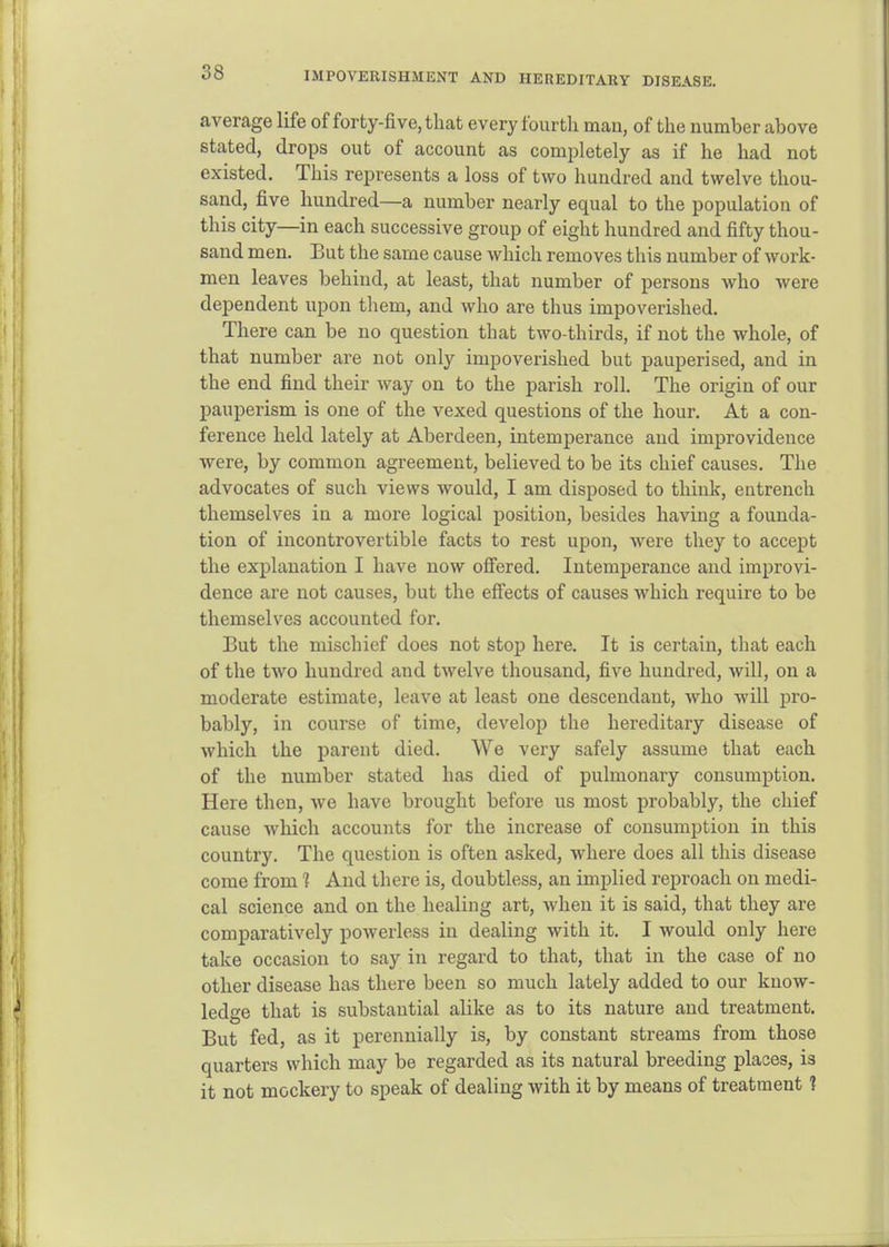 IMPOVERISHMKNT AND HEREDITARY DISEASE. average life of forty-five, that every fourth man, of the number above stated, drops out of account as completely as if he had not existed. This represents a loss of two hundred and twelve thou- sand, five hundred—a number nearly equal to the population of this city—in each successive group of eight hundred and fifty thou- sand men. But the same cause which removes this number of work- men leaves behind, at least, that number of persons who were dependent upon tliem, and who are thus impoverished. There can be no question that two-thirds, if not the whole, of that number are not only impoverished but pauperised, and in the end find their way on to the parish roll. The origin of our pauperism is one of the vexed questions of the hour. At a con- ference held lately at Aberdeen, intemperance and improvidence were, by common agreement, believed to be its chief causes. The advocates of such views would, I am disposed to think, entrench themselves in a more logical position, besides having a founda- tion of incontrovertible facts to rest upon, were they to accept the explanation I have now offered. Intemperance and improvi- dence are not causes, but the effects of causes which require to be themselves accounted for. But the mischief does not stop here. It is certain, that each of the two hundred and twelve thousand, five hundred, will, on a moderate estimate, leave at least one descendant, who will pro- bably, in course of time, develop the hereditary disease of which the parent died. We very safely assume that each of the nvimber stated has died of pulmonary consumption. Here then, we have brought before us most probably, the chief cause which accounts for the increase of consumption in this country. The question is often asked, where does all this disease come from 1 And there is, doubtless, an implied reproach on medi- cal science and on the healing art, Avhen it is said, that they are comparatively powerless in dealing with it. I would only here take occasion to say in regard to that, that in the case of no other disease has there been so much lately added to our know- ledge that is substantial alike as to its nature and treatment. But fed, as it perennially is, by constant streams from those quarters which may be regarded as its natural breeding places, is it not mockery to speak of dealing with it by means of treatment ?