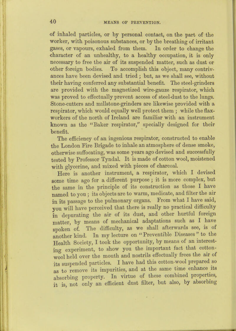 of inhaled particles, or by personal contact, on the part of the worker, with poisonous substances, or by the breathing of irritant gases, or vapours, exhaled from them. In order to change the character of an unhealthy, to a healthy occupation, it is only necessary to free the air of its suspended matter, such as dust or other foreign bodies. To accomplish this object, many contriv- ances have been devised and tried ; but, as we shall see, without their having conferred any substantial benefit. The steel-grinders are provided with the magnetized mre-gauze respirator, which was proved to effectually prevent access of steel-dust to the lungs. Stone-cutters and millstone-grinders are Kkewise provided with a respirator, which would equally well protect them ; while the flax- workers of the north of Ireland are familiar with an instrument known as the Baker respirator, specially designed for their benefit. The efficiency of an ingenious respirator, constructed to enable the London Fire Brigade to inhale an atmosphere of dense smoke, otherwise suffocating, was some years ago devised and successfully tested by Professor Tyndal. It is made of cotton wool, moistened with glycerine, and mixed with pieces of charcoal. Here is another instrument, a respirator, which I devised some time ago for a different purpose ; it is more complex, but the same in the principle of its construction as those I have named to you ; its objects are to warm, medicate, and filter the air in its passage to the pulmonary organs. From what I have said, you will have perceived that there is really no practical difficulty in depurating the air of its dust, and other hurtful foreign matter, by means of mechanical adaptations such as I have spoken of. The difficulty, as we shall afterwards see, is of another kind. In my lecture on  Preventible Diseases  to the Health Society, I took the opportunity, by means of an interest- ing experiment, to show you the important fact that cotton- wool held over the mouth and nostrils effectually frees the air of its suspended particles. I have had this cotton-wool prepared so as to remove its impurities, and at the same time enhance its absorbing property. In virtue of these combined properties, it is not only an efficient dust filter, but also, by absorbing