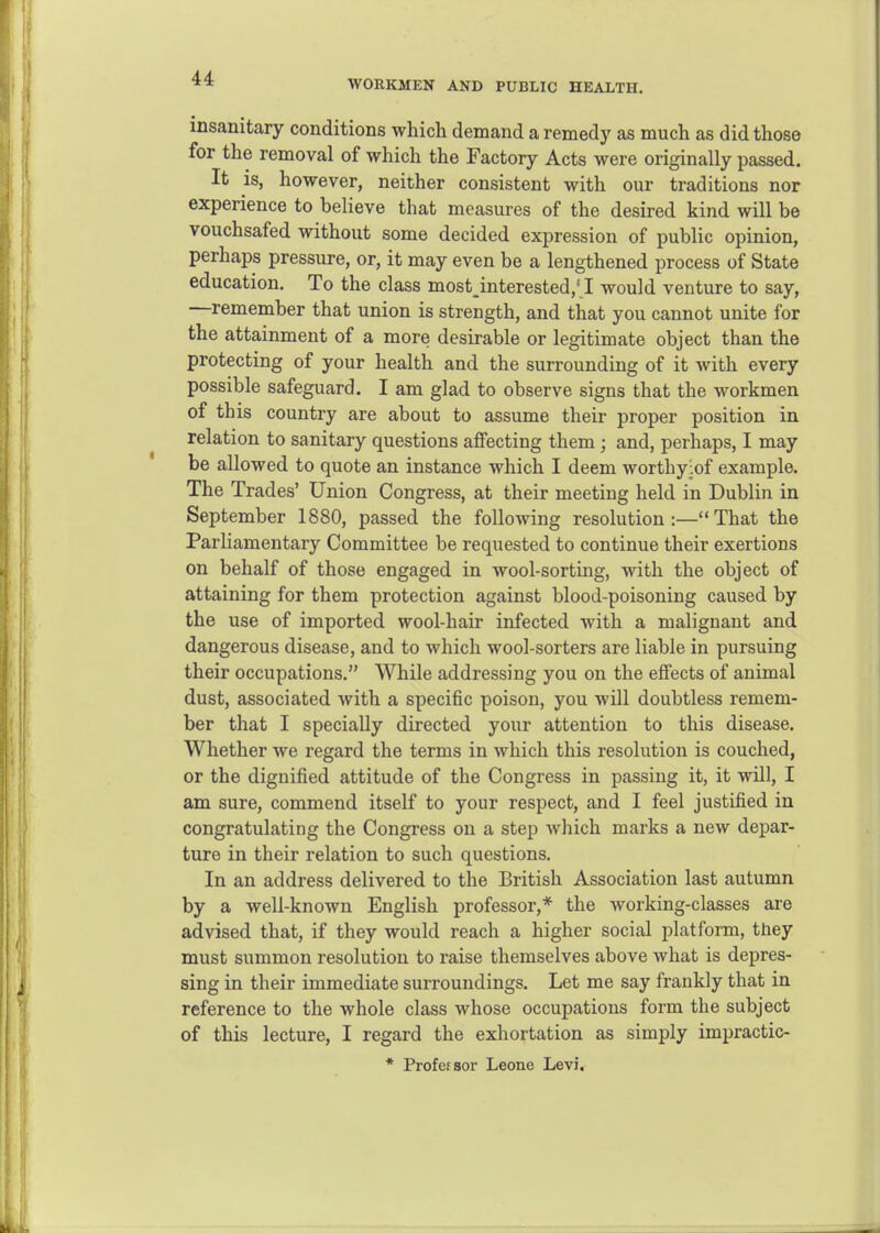 WORKMEN AND PUBLIC HEALTH. insanitary conditions which demand a remedy as much as did those for the removal of which the Factory Acts were originally passed. It is, however, neither consistent with our traditions nor experience to believe that measures of the desired kind will be vouchsafed without some decided expression of public opinion, perhaps pressure, or, it may even be a lengthened process of State education. To the class most interested,' I would venture to say, —remember that union is strength, and that you cannot unite for the attainment of a more desirable or legitimate object than the protecting of your health and the surrounding of it with every possible safeguard. I am glad to observe signs that the workmen of this country are about to assume their proper position in relation to sanitary questions affecting them ; and, perhaps, I may be allowed to quote an instance which I deem worthyiof example. The Trades' Union Congress, at their meeting held in Dublin in September 1880, passed the following resolution :— That the Parliamentary Committee be requested to continue their exertions on behalf of those engaged in wool-sorting, with the object of attaining for them protection against blood-poisoning caused by the use of imported wool-hair infected with a malignant and dangerous disease, and to which wool-sorters are liable in pursuing their occupations. While addressing you on the effects of animal dust, associated with a specific poison, you will doubtless remem- ber that I specially directed your attention to this disease. Whether we regard the terms in which this resolution is couched, or the dignified attitude of the Congress in passing it, it will, I am sure, commend itself to your respect, and I feel justified in congratulating the Congress on a step which marks a new depar- ture in their relation to such questions. In an address delivered to the British Association last autumn by a well-known English professor,* the working-classes are advised that, if they would reach a higher social platform, they must summon resolution to raise themselves above what is depres- sing in their immediate surroundings. Let me say frankly that in reference to the whole class whose occupations form the subject of this lecture, I regard the exhortation as simply impractic- * Profefsor Leone Levi.