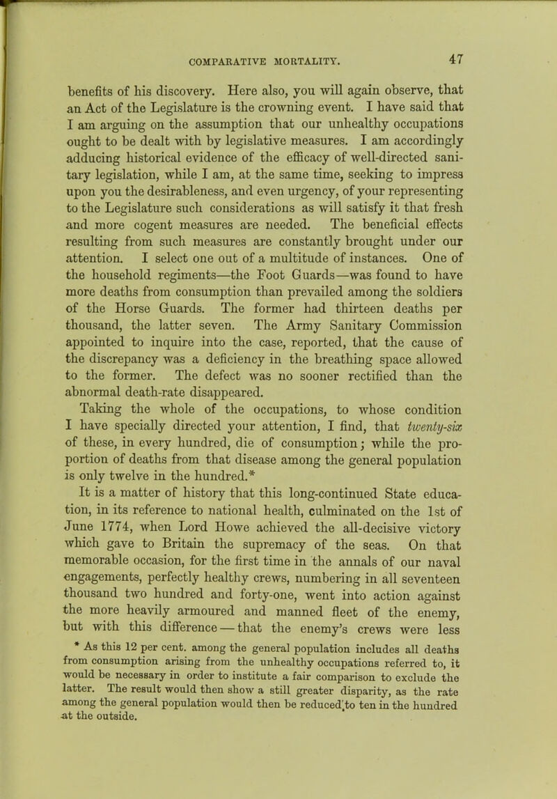 COMPARATIVE MORTALITY. benefits of his discovery. Here also, you will again observe, that an Act of the Legislature is the crowning event. I have said that I am arguing on the assumption that our unhealthy occupations ought to be dealt with by legislative measures. I am accordingly adducing historical evidence of the efficacy of well-directed sani- tary legislation, while I am, at the same time, seeking to impress upon you the desirableness, and even urgency, of your representing to the Legislature such considerations as will satisfy it that fresh and more cogent measures are needed. The beneficial effects resulting from such measures are constantly brought under our attention. I select one out of a multitude of instances. One of the household regiments—the Foot Guards—was found to have more deaths from consumption than prevailed among the soldiers of the Horse Guards. The former had thirteen deaths per thousand, the latter seven. The Army Sanitary Commission appointed to inquire into the case, reported, that the cause of the discrepancy was a deficiency in the breathing space allowed to the former. The defect was no sooner rectified than the abnormal death-rate disappeared. Taking the whole of the occupations, to whose condition I have specially directed your attention, I find, that twenty-six of these, in every hundred, die of consumption; while the pro- portion of deaths from that disease among the general population is only twelve in the hundred.* It is a matter of history that this long-continued State educa- tion, in its reference to national health, culminated on the 1st of June 1774, when Lord Howe achieved the all-decisive victory which gave to Britain the supremacy of the seas. On that memorable occasion, for the first time in the annals of our naval engagements, perfectly healthy crews, numbering in all seventeen thousand two hundred and forty-one, went into action against the more heavily armoured and manned fleet of the enemy, but with this difference — that the enemy's crews were less * As this 12 per cent, among the general population includes all deaths from consumption arising from the unhealthy occupations referred to, it would be necessary in order to institute a fair comparison to exclude the latter. The result would then show a still greater disparity, as the rate among the general population would then be reduced.to ten in the hundred ■at the outside.