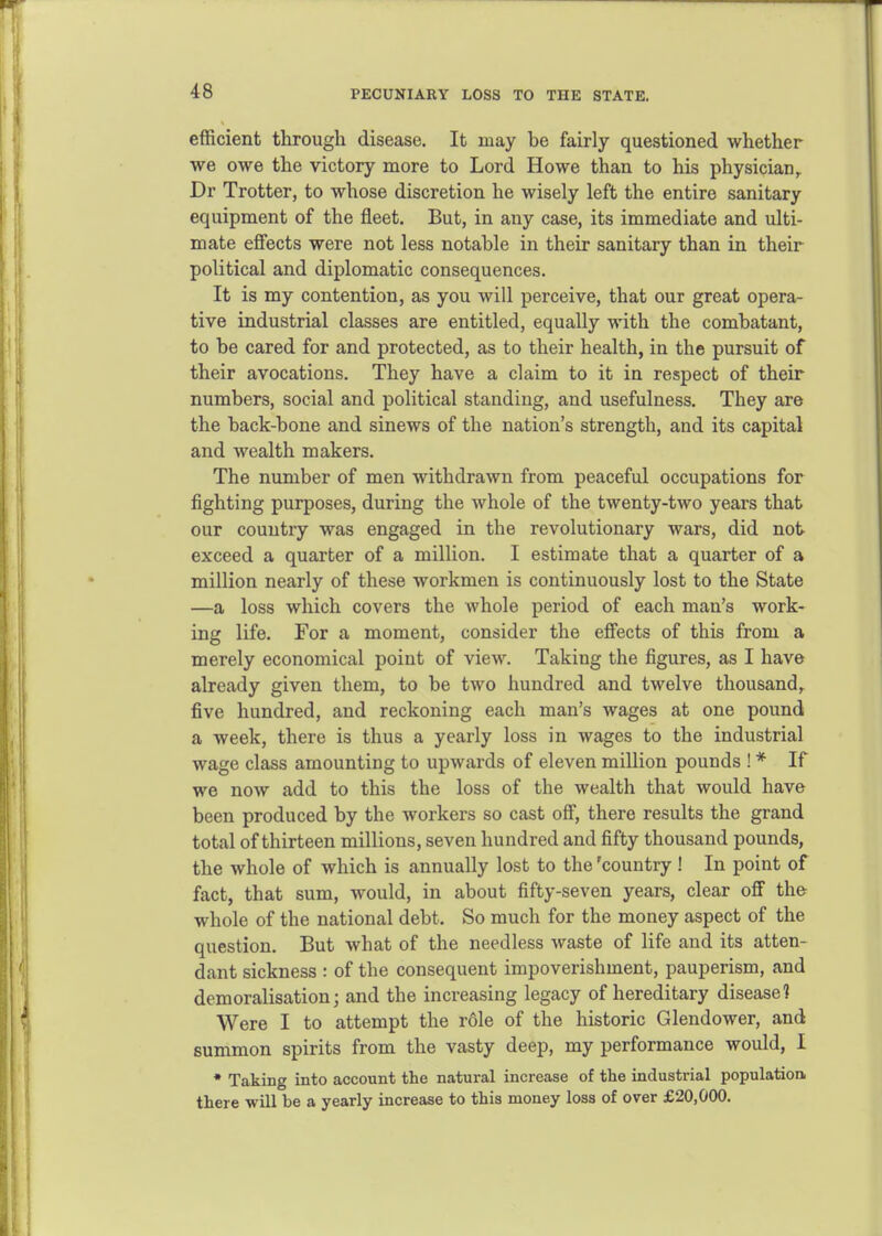 PECUNIARY LOSS TO THE STATE. efficient through disease. It may be fairly questioned whether we owe the victory more to Lord Howe than to his physician, Dr Trotter, to whose discretion he wisely left the entire sanitary equipment of the fleet. But, in any case, its immediate and ulti- mate effects were not less notable in their sanitary than in their political and diplomatic consequences. It is my contention, as you will perceive, that our great opera- tive industrial classes are entitled, equally with the combatant, to be cared for and protected, as to their health, in the pursuit of their avocations. They have a claim to it in respect of their numbers, social and political standing, and usefulness. They are the back-bone and sinews of the nation's strength, and its capital and wealth makers. The number of men withdrawn from peaceful occupations for fighting purposes, during the whole of the twenty-two years that our country was engaged in the revolutionary wars, did not exceed a quarter of a million. I estimate that a quarter of a million nearly of these workmen is continuously lost to the State —a loss which covers the whole period of each man's work- ing life. For a moment, consider the effects of this from a merely economical point of view. Taking the figures, as I have already given them, to be two hundred and twelve thousand,, five hundred, and reckoning each man's wages at one pound a week, there is thus a yearly loss in wages to the industrial wage class amounting to upwards of eleven million pounds ! * If we now add to this the loss of the wealth that would have been produced by the workers so cast off, there results the grand total of thirteen millions, seven hundred and fifty thousand pounds, the whole of which is annually lost to the 'country ! In point of fact, that sum, would, in about fifty-seven years, clear off the whole of the national debt. So much for the money aspect of the question. But what of the needless waste of life and its atten- dant sickness : of the consequent impoverishment, pauperism, and demoralisation; and the increasing legacy of hereditary disease? Were I to attempt the role of the historic Glendower, and summon spirits from the vasty deep, my performance would, I • Taking into account the natural increase of the industrial population, there will be a yearly increase to this money loss of over £20,000.