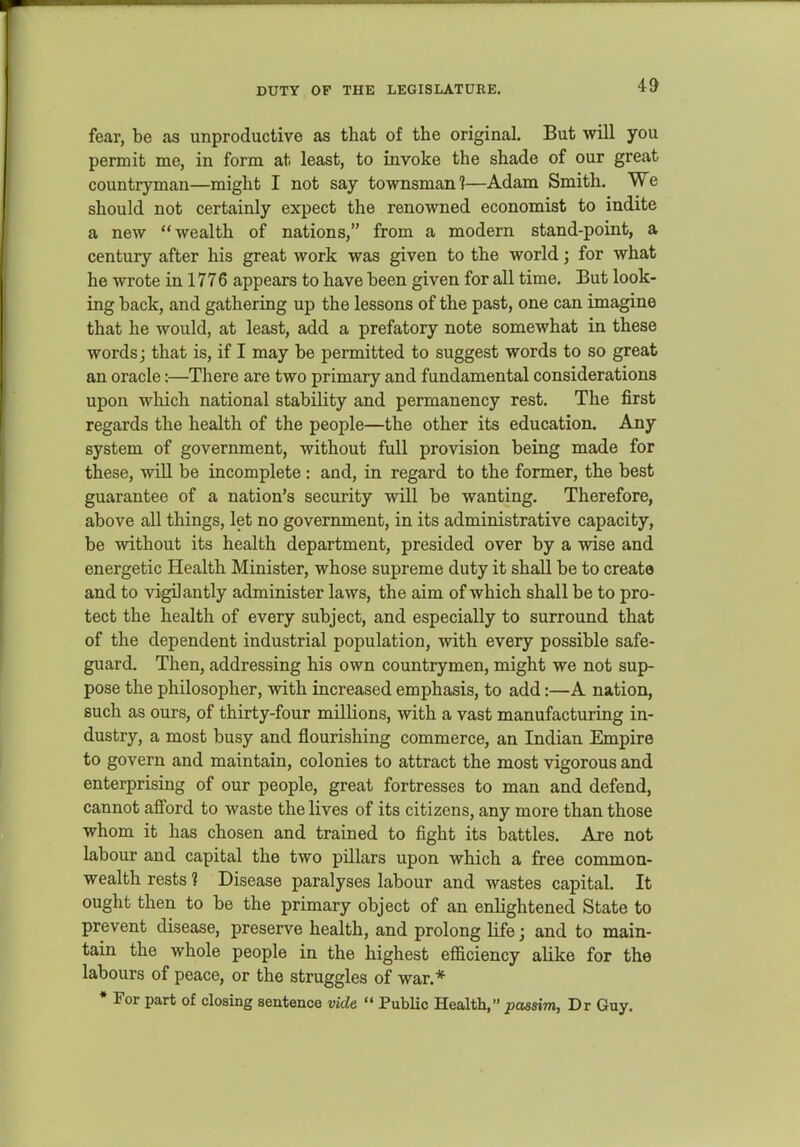 fear, be as unproductive as that of the original. But will you permit me, in form at least, to invoke the shade of our great countryman—might I not say townsman?—Adam Smith. We should not certainly expect the renowned economist to indite a new wealth of nations, from a modern stand-point, a century after his great work was given to the world; for what he wrote in 1776 appears to have been given for all time. But look- ing back, and gathering up the lessons of the past, one can imagine that he would, at least, add a prefatory note somewhat in these words; that is, if I may be permitted to suggest words to so great an oracle:—There are two primary and fundamental considerations upon which national stability and permanency rest. The first regards the health of the people—the other its education. Any system of government, without full provision being made for these, will be incomplete : and, in regard to the former, the best guarantee of a nation's security will be wanting. Therefore, above all things, let no government, in its administrative capacity, be without its health department, presided over by a wise and energetic Health Minister, whose supreme duty it shall be to create and to vigilantly administer laws, the aim of which shall be to pro- tect the health of every subject, and especially to surround that of the dependent industrial population, with every possible safe- guard. Then, addressing his own countrymen, might we not sup- pose the philosopher, with increased emphasis, to add:—A nation, such as ours, of thirty-four millions, with a vast manufacturing in- dustry, a most busy and flourishing commerce, an Indian Empire to govern and maintain, colonies to attract the most vigorous and enterprising of our people, great fortresses to man and defend, cannot aflTord to waste the lives of its citizens, any more than those whom it has chosen and trained to fight its battles. Are not labour and capital the two pillars upon which a free common- wealth rests ? Disease paralyses labour and wastes capital. It ought then to be the primary object of an enlightened State to prevent disease, preserve health, and prolong life; and to main- tain the whole people in the highest efficiency alike for the labours of peace, or the struggles of war.* * For part of closing sentence vide  Public Health, passim, Dr Guy.