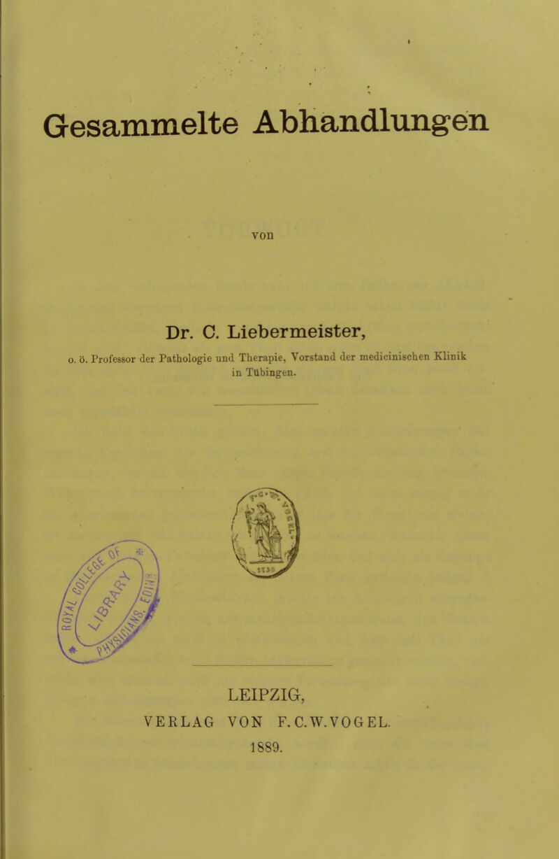 Gesammelte Abhandlungen von Dr. C. Liebermeister, o. ö. Professor der Pathologie und Therapie. Vorstand der medicinischen Klinik in Tubingen. LEIPZIG, VERLAG VON F.C.W.VOGEL. 1889.