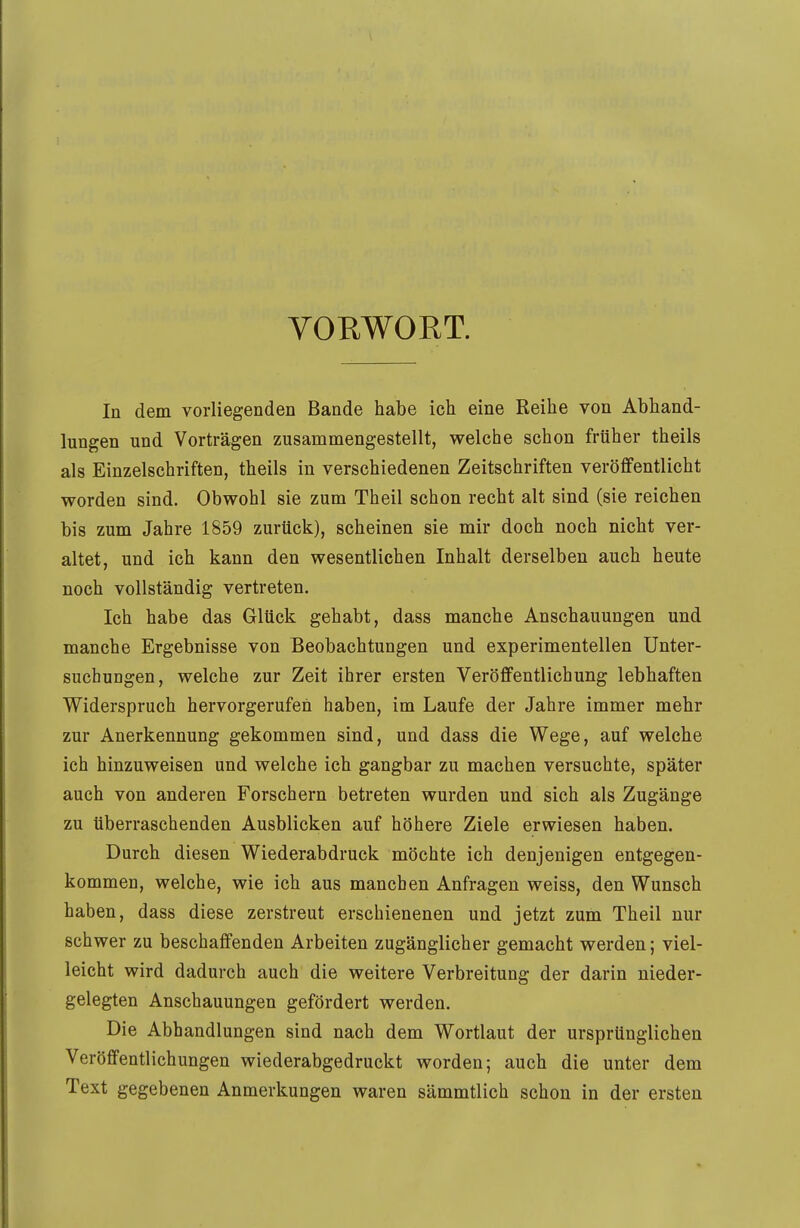 VORWORT. In dem vorliegenden Bande habe ich eine Reihe von Abhand- lungen und Vorträgen zusammengestellt, welche schon früher theils als Einzelschriften, theils in verschiedenen Zeitschriften veröffentlicht worden sind. Obwohl sie zum Theil schon recht alt sind (sie reichen bis zum Jahre 1859 zurück), scheinen sie mir doch noch nicht ver- altet, und ich kann den wesentlichen Inhalt derselben auch heute noch vollständig vertreten. Ich habe das Glück gehabt, dass manche Anschauungen und manche Ergebnisse von Beobachtungen und experimentellen Unter- suchungen, welche zur Zeit ihrer ersten Veröffentlichung lebhaften Widerspruch hervorgerufen haben, im Laufe der Jahre immer mehr zur Anerkennung gekommen sind, und dass die Wege, auf welche ich hinzuweisen und welche ich gangbar zu machen versuchte, später auch von anderen Forschern betreten wurden und sich als Zugänge zu überraschenden Ausblicken auf höhere Ziele erwiesen haben. Durch diesen Wiederabdruck möchte ich denjenigen entgegen- kommen, welche, wie ich aus manchen Anfragen weiss, den Wunsch haben, dass diese zerstreut erschienenen und jetzt zum Theil nur schwer zu beschaffenden Arbeiten zugänglicher gemacht werden; viel- leicht wird dadurch auch die weitere Verbreitung der darin nieder- gelegten Anschauungen gefördert werden. Die Abhandlungen sind nach dem Wortlaut der ursprünglichen Veröffentlichungen wiederabgedruckt worden; auch die unter dem Text gegebenen Anmerkungen waren sämmtlich schon in der ersten