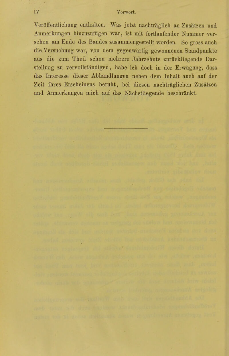 Veröflfentlichung enthalten. Was jetzt nachträglich an Zusätzen und Anmerkungen hinzuzufügen war, ist mit fortlaufender Nummer ver- sehen am Ende des Bandes zusammengestellt worden. So gross auch die Versuchung war, v.on dem gegenwärtig gewonnenen Standpunkte aus die zum Theil schon mehrere Jahrzehnte zurückliegende Dar- stellung zu vervollständigen, habe ich doch in der Erwägung, dass das Interesse dieser Abhandlungen neben dem Inhalt auch auf der Zeit ihres Erscheinens beruht, bei diesen nachträglichen Zusätzen und Anmerkungen mich auf das Nächstliegende beschränkt.