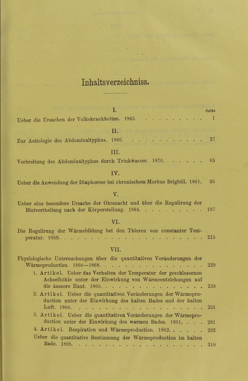 Inhaltsverzeichniss. I. Seite Ueber die Ursachen der Volkskrankheiten. 1865 1 II. Zur Aetiologie des Abdominaltyphus. 1866 27 III. Verbreitung des Abdominaltyphus durch Trinkwasser. 1870 65 IV. Ueber die Anwendung der Diaphorese bei chronischem Morbus Brightii. 1861. 95 V. Ueber eine besondere Ursache der Ohnmacht und über die Regulirung der Blutverth eilung nach der Körperstellung. 1864 197 VI. Die Regulirung der Wärmebildung bei den Thieren von constanter Tem- peratur. 1859 215 VII. Physiologische Untersuchungen über die quantitativen Veränderungen der Wärmeproduction. 1860—1868 229 1. Artikel. Ueber das Verhalten der Temperatur der geschlossenen Achselhöhle unter der Einwirkung von Wärmeentziehungen auf die äussere Haut. 1860 233 2. Artikel. Ueber die quantitativen Veränderungen der Wärmepro- duction unter der Einwirkung des kalten Bades und der kalten Luft. 1860 251 3. Artikel. Ueber die quantitativen Veränderungen der Wärmepro- duction unter der Einwirkung des warmen Bades. 1861. . . . 281 4. Artikel. Respiration und Wärmeproduction. 1862 292 Ueber die quantitative Bestimmung der Wärmeproduction im kalten Bade. 1868 310