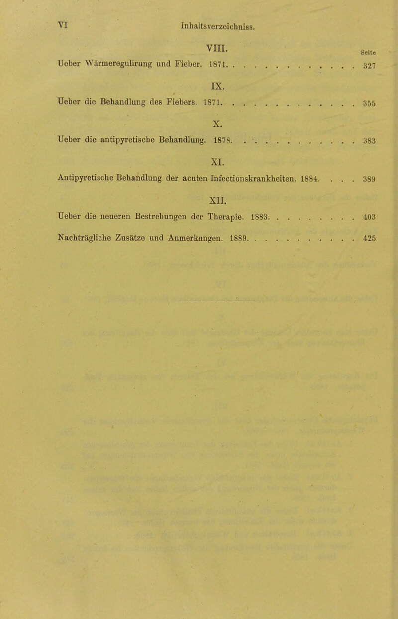 VIII. Ueber Wärmeregulirung und Fieber. 1871 327 IX. Ueber die Behandlung des Fiebers. 1871 355 X. Ueber die antipyretische Behandlung. 1878. . • 383 XL Antipyretische Behandlung der acuten Infectionskrankheiten. 1884. ... 389 XII. Ueber die neueren Bestrebungen der Therapie. 1883 403 Nachträgliche Zusätze und Anmerkungen. 1889 425