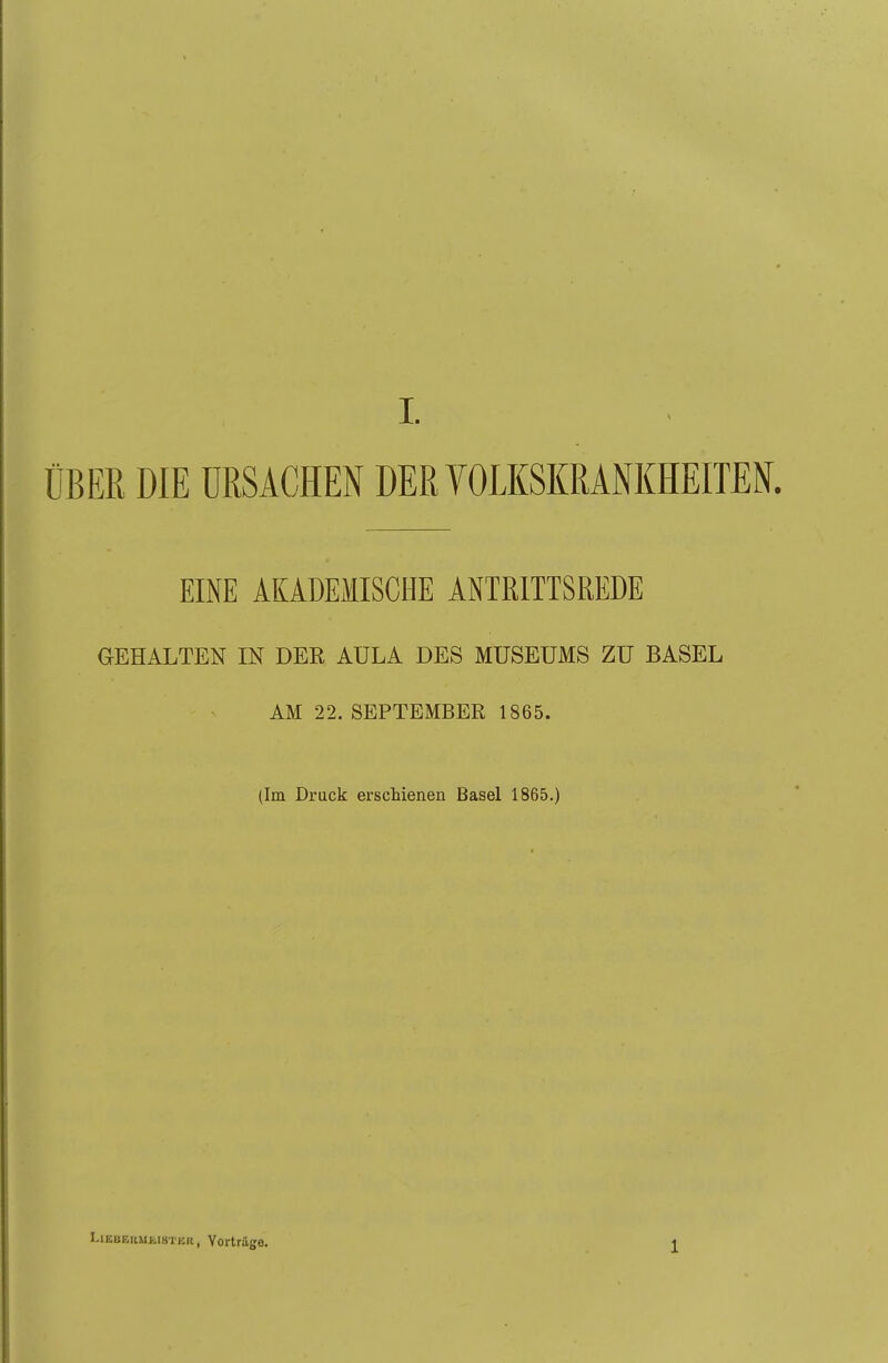 ÜBER DIE URSACHEN DER YOLKSKRANKHEITEN. EINE AKADEMISCHE ANTRITTSREDE GEHALTEN IN DER AULA DES MUSEUMS ZU BASEL AM 22. SEPTEMBER 1865. (Im Druck erschienen Basel 1865.) LiEBGKUfciH-i'KR, YorUäge. 1