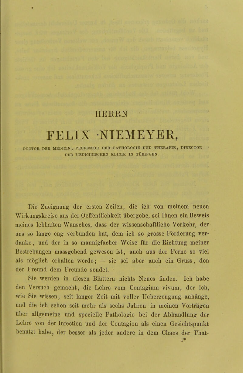 HEBEN FELIX NIEMEYER, DOCTOR DER MEDICIN, PROFESSOR DER PATHOLOGIE UND THERAPIE, DIRECTOR DER MEDICINISCHEN KLINIK IN TÜBINGEN. Die Zueignung der ersten Zeilen, die ich von meinem neuen Wirkungskreise aus der Oeffentlichkeit übergebe, sei Ihnen ein Beweis meines lebhaften Wunsches, dass der wissenschaftliche Verkehr, der uns so lange eng verbunden hat, dem ich so grosse Förderung ver- danke , und der in so mannigfacher Weise für die Richtung meiner Bestrebungen massgebend gewesen ist, auch aus der Ferne so viel als möglich erhalten werde; — sie sei aber auch ein Gruss, den der Freund dem Freunde sendet. • Sie werden in diesen Blättern nichts Neues finden. Ich habe den Versuch gemacht, die Lehre vom Contagium vivum, der ich, wie Sie wissen, seit langer Zeit mit voller Ueberzeugung anhänge, und die ich schon seit mehr als sechs Jahren in meinen Vorträgen über allgemeine und specielle Pathologie bei der Abhandlung der Lehre von der Infection und der Contagion als einen Gesichtspunkt benutzt habe, der besser als jeder andere in dem Chaos der That- 1*