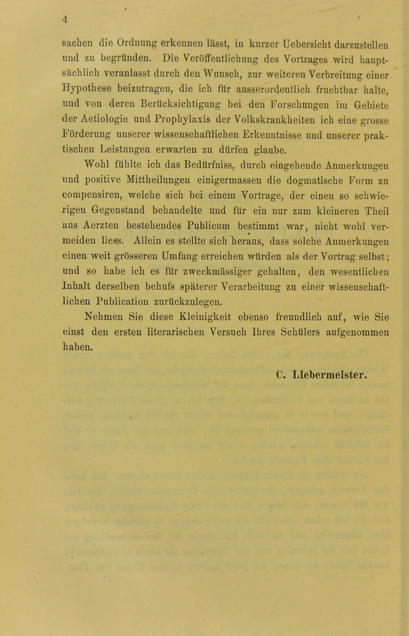 Sachen die Ordnung erkennen lässt, in kurzer Uebersieht darzustellen und zu begründen. Die Veröffentlichung des Vortrages wird haupt- sächlich veranlasst durch den Wunsch, zur weiteren Verbreitung einer Hypothese beizutragen, die ich für ausserordentlich fruchtbar halte, und von deren Berücksichtigung bei den Forschungen im Gebiete der Aetiologie und Prophylaxis der Volkskrankheiten ich eine grosse Förderung unserer wissenschaftlichen Erkenntnisse und unserer prak- tischen Leistungen erwarten zu dürfen glaube. Wohl fühlte ich das Bedürfniss, durch eingehende Anmerkungen und positive Mittheilungen einigermassen die dogmatische Form zu compensiren, welche sich bei einem Vortrage, der einen so schwie- rigen Gegenstand behandelte und für ein nur zum kleineren Theil aus Aerzten bestehendes Publicum bestimmt war, nicht wohl ver- meiden liess. Allein es stellte sich heraus, dass solche Anmerkungen einen weit grösseren Umfang erreichen würden als der Vortrag selbst; und so habe ich es für zweckmässiger gehalten, den wesentlichen Inhalt derselben behufs späterer Verarbeitung zu einer wissenschaft- lichen Publication zurückzulegen. Nehmen Sie diese Kleinigkeit ebenso freundlich auf, wie Sie einst den ersten literarischen Versuch Ihres Schülers aufgenommen haben. C. Liebermeister.