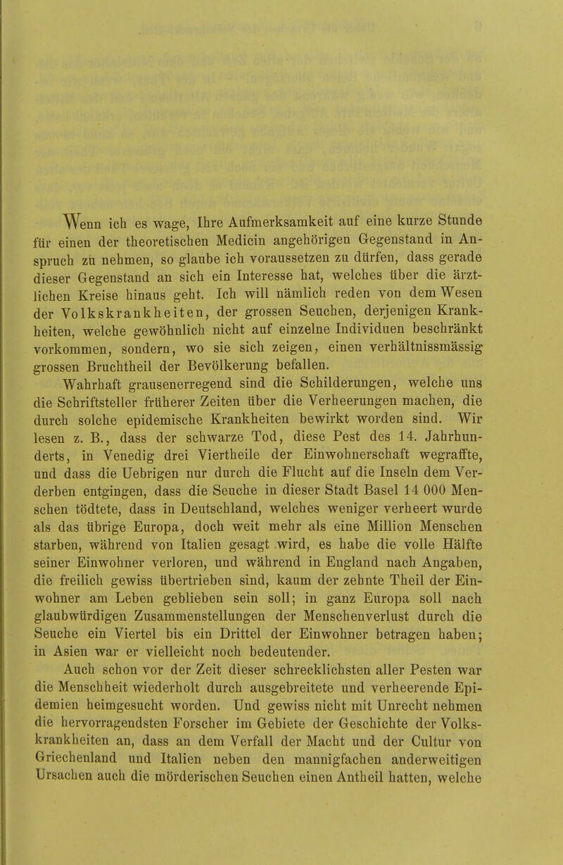 Wenn ich es wage, Ihre Aufmerksamkeit auf eine kurze Stunde für einen der theoretischen Medicin angehörigen Gegenstand in An- spruch zlT nehmen, so glaube ich voraussetzen zu dürfen, dass gerade dieser Gegenstand an sich ein Interesse hat, welches über die ärzt- lichen Kreise hinaus geht. Ich will nämlich reden von dem Wesen der Volkskrankheiten, der grossen Seuchen, derjenigen Krank- heiten, welche gewöhnlich nicht auf einzelne Individuen beschränkt vorkommen, sondern, wo sie sich zeigen, einen verhältnissmässig grossen Bruchtheil der Bevölkerung befallen. Wahrhaft grausenerregend sind die Schilderungen, welche uns die Schriftsteller früherer Zeiten über die Verheerungen machen, die durch solche epidemische Krankheiten bewirkt worden sind. Wir lesen z. B., dass der schwarze Tod, diese Pest des 14. Jahrhun- derts, in Venedig drei Viertheile der Einwohnerschaft wegraffte, und dass die Uebrigen nur durch die Flucht auf die Inseln dem Ver- derben entgingen, dass die Seuche in dieser Stadt Basel 14 000 Men- schen tödtete, dass in Deutschland, welches weniger verheert wurde als das übrige Europa, doch weit mehr als eine Million Menschen starben, während von Italien gesagt wird, es habe die volle Hälfte seiner Einwohner verloren, und während in England nach Angaben, die freilich gewiss übertrieben sind, kaum der zehnte Theil der Ein- wohner am Leben geblieben sein soll; in ganz Europa soll nach glaubwürdigen Zusammenstellungen der Menschenverlust durch die Seuche ein Viertel bis ein Drittel der Einwohner betragen haben; in Asien war er vielleicht noch bedeutender. Auch schon vor der Zeit dieser schrecklichsten aller Pesten war die Menschheit wiederholt durch ausgebreitete und verheerende Epi- demien heimgesucht worden. Und gewiss nicht mit Unrecht nehmen die hervorragendsten Forscher im Gebiete der Geschichte der Volks- krankheiten an, dass an dem Verfall der Macht und der Cultur von Griechenland und Italien neben den mannigfachen anderweitigen Ursachen auch die mörderischen Seuchen einen Antheil hatten, welche