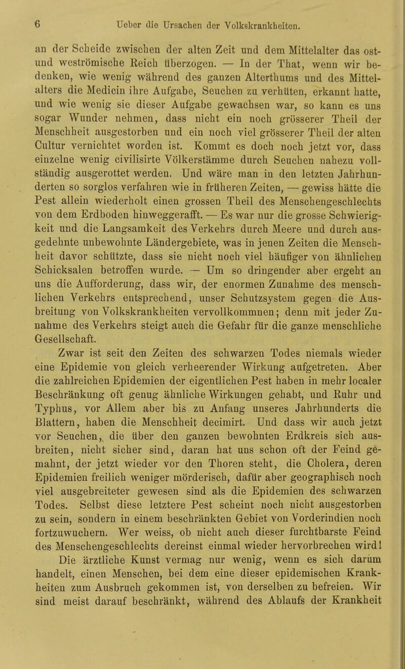 an der Scbeide zwischen der alten Zeit und dem Mittelalter das ost- und weströmische Reich überzogen. — In der That, wenn wir be- denken, wie wenig während des ganzen Alterthums und des Mittel- alters die Medicin ihre Aufgabe, Seuchen zu verhüten, erkannt hatte, und wie wenig sie dieser Aufgabe gewachsen war, so kann es uns sogar Wunder nehmen, dass nicht ein noch grösserer Theil der Menschheit ausgestorben und ein noch viel grösserer Theil der alten Cultur vernichtet worden ist. Kommt es doch noch jetzt vor, dass einzelne wenig civilisirte Völkerstämme durch Seuchen nahezu voll- ständig ausgerottet werden. Und wäre man in den letzten Jahrhun- derten so sorglos verfahren wie in früheren Zeiten, — gewiss hätte die Pest allein wiederholt einen grossen Theil des Menschengeschlechts von dem Erdboden hinweggerafft. — Es war nur die grosse Schwierig- keit und die Langsamkeit des Verkehrs durch Meere und durch aus- gedehnte unbewohnte Ländergebiete, was in jenen Zeiten die Mensch- heit davor schützte, dass sie nicht noch viel häufiger von ähnlichen Schicksalen betroffen wurde. — Um so dringender aber ergeht an uns die Aufforderung, dass wir, der enormen Zunahme des mensch- lichen Verkehrs entsprechend, unser Schutzsystem gegen die Aus- breitung von Volkskrankheiten vervollkommnen; denn mit jeder Zu- nahme des Verkehrs steigt auch die Gefahr für die ganze menschliche Gesellschaft. Zwar ist seit den Zeiten des schwarzen Todes niemals wieder eine Epidemie von gleich verheerender Wirkung aufgetreten. Aber die zahlreichen Epidemien der eigentlichen Pest haben in mehr localer Beschränkung oft genug ähnliche Wirkungen gehabt, und Ruhr und Typhus, vor Allem aber bis zu Anfang unseres Jahrhunderts die Blattern, haben die Menschheit decimirt. Und dass wir auch jetzt vor Seuchen, die über den ganzen bewohnten Erdkreis sich aus- breiten, nicht sicher sind, daran hat uns schon oft der Feind ge- mahnt, der jetzt wieder vor den Thoren steht, die Cholera, deren Epidemien freilich weniger mörderisch, dafür aber geographisch noch viel ausgebreiteter gewesen sind als die Epidemien des schwarzen Todes. Selbst diese letztere Pest scheint noch nicht ausgestorben zu sein, sondern in einem beschränkten Gebiet von Vorderindien noch fortzuwuchern. Wer weiss, ob nicht auch dieser furchtbarste Feind des Menschengeschlechts dereinst einmal wieder hervorbrechen wird! Die ärztliche Kunst vermag nur wenig, wenn es sich darum handelt, einen Menschen, bei dem eine dieser epidemischen Krank- heiten zum Ausbruch gekommen ist, von derselben zu befreien. Wir sind meist darauf beschränkt, während des Ablaufs der Krankheit