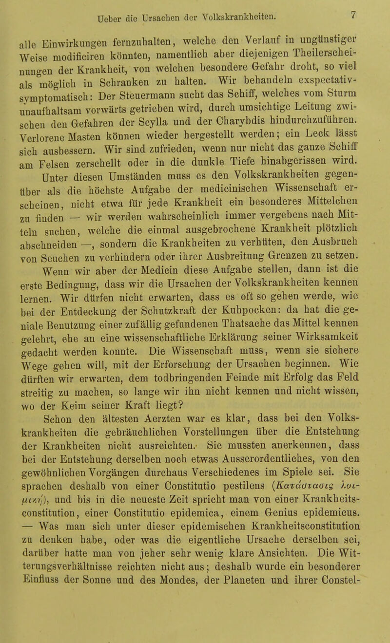 alle Einwirkungen fernzuhalten, welche den Verlauf in ungünstiger Weise modificiren könnten, namentlich aber diejenigen Theilerschei- nungen der Krankheit, von welchen besondere Gefahr droht, so viel als möglich in Schranken zu halten. Wir behandeln exspectativ- symptomatisch: Der Steuermann sucht das Schiff, welches vom Sturm unaufhaltsam vorwärts getrieben wird, durch umsichtige Leitung zwi- schen den Gefahren der Scylla und der Charybdis hindurchzuführen. Verlorene Masten können wieder hergestellt werden; ein Leck lässt sich ausbessern. Wir sind zufrieden, wenn nur nicht das ganze Schiff am Felsen zerschellt oder in die dunkle Tiefe hinabgerissen wird. Unter diesen Umständen muss es den Volkskrankheiten gegen- über als die höchste Aufgabe der medicinischen Wissenschaft er- scheinen, nicht etwa für jede Krankheit ein besonderes Mittelchen zu finden — wir werden wahrscheinlich immer vergebens nach Mit- teln suchen, welche die einmal ausgebrochene Krankheit plötzlich abschneiden —, sondern die Krankheiten zu verhüten, den Ausbruch von Seuchen zu verhindern oder ihrer Ausbreitung Grenzen zu setzen. Wenn wir aber der Medicin diese Aufgabe stellen, dann ist die erste Bedingung, dass wir die Ursachen der Volkskrankheiten kennen lernen. Wir dürfen nicht erwarten, dass es oft so gehen werde, wie bei der Entdeckung der Schutzkraft der Kuhpocken: da hat die ge- niale Benutzung einer zufällig gefundenen Thatsache das Mittel kennen gelehrt, ehe an eine wissenschaftliche Erklärung seiner Wirksamkeit gedacht werden konnte. Die Wissenschaft muss, wenn sie sichere Wege gehen will, mit der Erforschung der Ursachen beginnen. Wie dürften wir erwarten, dem todbringenden Feinde mit Erfolg das Feld streitig zu machen, so lange wir ihn nicht kennen und nicht wissen, wo der Keim seiner Kraft liegt? Schon den ältesten Aerzten war es klar, dass bei den Volks- krankheiten die gebräuchlichen Vorstellungen über die Entstehung der Krankheiten nicht ausreichten.- Sie mussten anerkennen, dass bei der Entstehung derselben noch etwas Ausserordentliches, von den gewöhnlichen Vorgängen durchaus Verschiedenes im Spiele sei. Sie sprachen deshalb von einer Constitutio pestilens [KaTaataaig Xoi- fj-inij), und bis in die neueste Zeit spricht man von einer Krankheits- constitution, einer Constitutio epidemica, einem Genius epidemicus. — Was man sich unter dieser epidemischen Krankheitsconstitution zu denken habe, oder was die eigentliche Ursache derselben sei, darüber hatte man von jeher sehr wenig klare Ansichten. Die Wit- terungsverhältnisse reichten nicht aus; deshalb wurde ein besonderer Einfluss der Sonne und des Mondes, der Planeten und ihrer Constel-