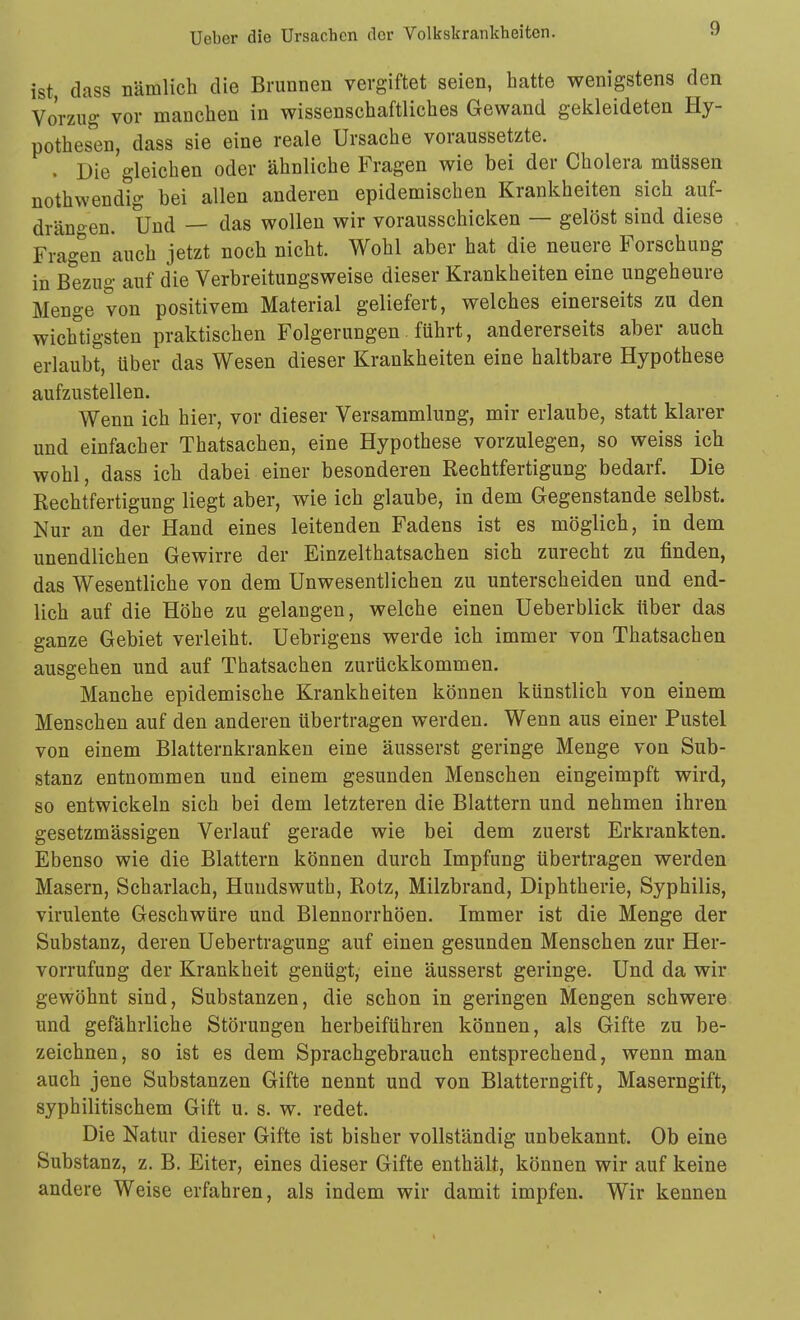ist, dass nämlich die Brunnen vergiftet seien, hatte wenigstens den Vorzug vor manchen in wissenschaftliches Gewand gekleideten Hy- pothes'en, dass sie eine reale Ursache voraussetzte. . Die gleichen oder ähnliche Fragen wie bei der Cholera müssen nothwendig bei allen anderen epidemischen Krankheiten sich auf- drängen. Und — das wollen wir vorausschicken — gelöst sind diese Fragen auch jetzt noch nicht. Wohl aber hat die neuere Forschung in Bezug auf die Verbreitungsweise dieser Krankheiten eine ungeheure Menge von positivem Material geliefert, welches einerseits zu den wichtigsten praktischen Folgerungen führt, andererseits aber auch erlaubt, über das Wesen dieser Krankheiten eine haltbare Hypothese aufzustellen. Wenn ich hier, vor dieser Versammlung, mir erlaube, statt klarer und einfacher Thatsachen, eine Hypothese vorzulegen, so weiss ich wohl, dass ich dabei einer besonderen Rechtfertigung bedarf. Die Rechtfertigung liegt aber, wie ich glaube, in dem Gegenstande selbst. Nur an der Hand eines leitenden Fadens ist es möglich, in dem unendlichen Gewirre der Einzelthatsachen sich zurecht zu finden, das Wesentliche von dem Unwesentlichen zu unterscheiden und end- lich auf die Höhe zu gelangen, welche einen Ueberblick über das ganze Gebiet verleiht. Uebrigens werde ich immer von Thatsachen ausgehen und auf Thatsachen zurückkommen. Manche epidemische Krankheiten können künstlich von einem Menschen auf den anderen übertragen werden. Wenn aus einer Pustel von einem Blatternkranken eine äusserst geringe Menge von Sub- stanz entnommen und einem gesunden Menschen eingeimpft wird, so entwickeln sich bei dem letzteren die Blattern und nehmen ihren gesetzmässigen Verlauf gerade wie bei dem zuerst Erkrankten. Ebenso wie die Blattern können durch Impfung übertragen werden Masern, Scharlach, Huudswuth, Rotz, Milzbrand, Diphtherie, Syphilis, virulente Geschwüre und Blennorrhöen. Immer ist die Menge der Substanz, deren Uebertragung auf einen gesunden Menschen zur Her- vorrufung der Krankheit genügt, eine äusserst geringe. Und da wir gewöhnt sind, Substanzen, die schon in geringen Mengen schwere und gefährliche Störungen herbeiführen können, als Gifte zu be- zeichnen, so ist es dem Sprachgebrauch entsprechend, wenn man auch jene Substanzen Gifte nennt und von Blatterngift, Maserngift, syphilitischem Gift u. s. w. redet. Die Natur dieser Gifte ist bisher vollständig unbekannt. Ob eine Substanz, z. B. Eiter, eines dieser Gifte enthält, können wir auf keine andere Weise erfahren, als indem wir damit impfen. Wir kenneu