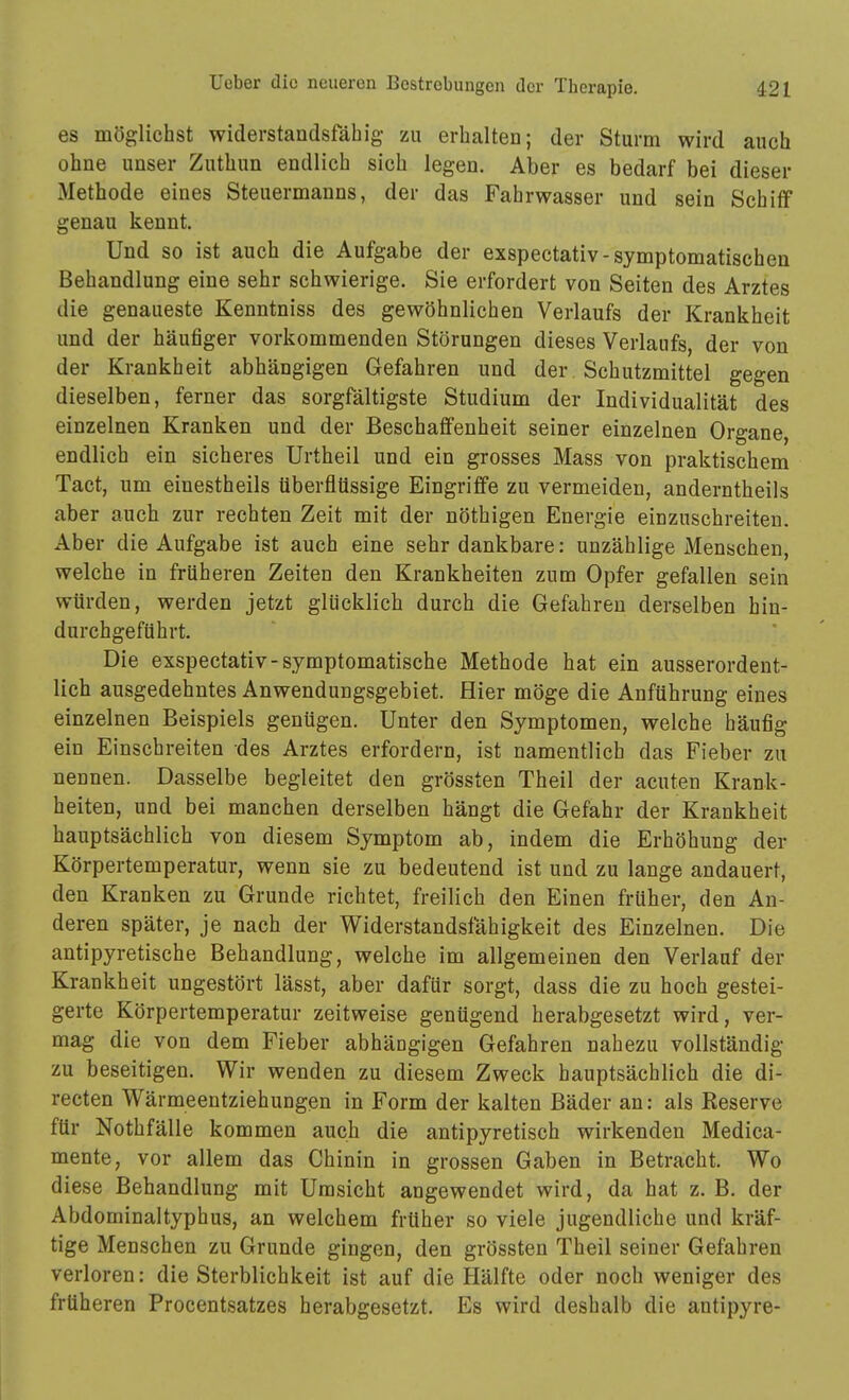 es möglichst widerstandsfähig zu erhalten; der Sturm wird auch ohne unser Zuthun endlich sich legen. Aber es bedarf bei dieser Methode eines Steuermanns, der das Fahrwasser und sein Schiff genau kennt. Und so ist auch die Aufgabe der exspectativ-symptomatischen Behandlung eine sehr schwierige. Sie erfordert von Seiten des Arztes die genaueste Kenntniss des gewöhnlichen Verlaufs der Krankheit und der häufiger vorkommenden Störungen dieses Verlaufs, der von der Krankheit abhängigen Gefahren und der Schutzmittel gegen dieselben, ferner das sorgfältigste Studium der Individualität des einzelnen Kranken und der Beschaffenheit seiner einzelnen Organe, endlich ein sicheres Urtheil und ein grosses Mass von praktischem Tact, um einestheils überflüssige Eingriffe zu vermeiden, anderntheils aber auch zur rechten Zeit mit der nöthigen Energie einzuschreiten. Aber die Aufgabe ist auch eine sehr dankbare: unzählige Menschen, welche in früheren Zeiten den Krankheiten zum Opfer gefallen sein würden, werden jetzt glücklich durch die Gefahren derselben hin- durchgeführt. Die exspectativ-symptomatische Methode hat ein ausserordent- lich ausgedehntes Anwendungsgebiet. Hier möge die Anführung eines einzelnen Beispiels genügen. Unter den Symptomen, welche häufig ein Einschreiten des Arztes erfordern, ist namentlich das Fieber zu nennen. Dasselbe begleitet den grössten Theil der acuten Krank- heiten, und bei manchen derselben hängt die Gefahr der Krankheit hauptsächlich von diesem Symptom ab, indem die Erhöhung der Körpertemperatur, wenn sie zu bedeutend ist und zu lange andauert, den Kranken zu Grunde richtet, freilich den Einen früher, den An- deren später, je nach der Widerstandsfähigkeit des Einzelnen. Die antipyretische Behandlung, welche im allgemeinen den Verlauf der Krankheit ungestört lässt, aber dafür sorgt, dass die zu hoch gestei- gerte Körpertemperatur zeitweise genügend herabgesetzt wird, ver- mag die von dem Fieber abhängigen Gefahren nahezu vollständig zu beseitigen. Wir wenden zu diesem Zweck hauptsächlich die di- recten Wärmeentziehungen in Form der kalten Bäder an: als Reserve für Nothfälle kommen auch die antipyretisch wirkenden Medica- mente, vor allem das Chinin in grossen Gaben in Betracht. Wo diese Behandlung mit Umsicht angewendet wird, da hat z. B. der Abdominaltyphus, an welchem früher so viele jugendliche und kräf- tige Menschen zu Grunde gingen, den grössten Theil seiner Gefahren verloren: die Sterblichkeit ist auf die Hälfte oder noch weniger des früheren Procentsatzes herabgesetzt. Es wird deshalb die antipyre-