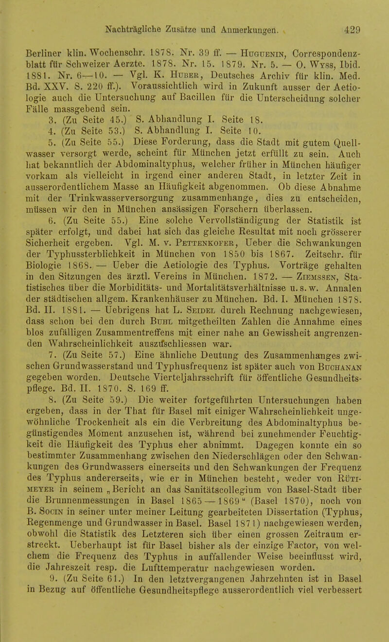 Berliner klin. Wochenschr. 1878. Nr. 39 ff. — Huquenin, Correspondenz- blatt für Schweizer Aerzte. 1878. Nr. 15. 1879. Nr. 5. — 0. Wyss, Ibid. 1881. Nr. li^lO. — Vgl. K. Hüber, Deutsches Archiv für klin. Med. Bd. XXV. S. 220 ff.). Voraussichtlich wird in Zukunft ausser der Aetio- logie auch die Untersuchung auf Bacillen für die Unterscheidung solcher F<älle massgebend sein. 3. (Zu Seite 45.) S. Abhandlung I. Seite 18. 4. (Zu Seite 53.) S. Abhandlung I. Seite lü. 5. (Zu Seite 55.) Diese Forderung, dass die Stadt mit gutem Quell- wasser versorgt werde, scheint für München jetzt erfüllt zu sein. Auch hat bekanntlich der Abdominaltyphus, welcher früher in München häufiger vorkam als vielleicht in irgend einer anderen Stadt, in letzter Zeit in ausserordentlichem Masse an Häufigkeit abgenommen. Ob diese Abnahme mit der Trinkwasserversorgung zusammenhange, dies zu entscheiden, müssen wir den in München ansässigen Forschern überlassen. 6. (Zu Seite 55.) Eine solche Vervollständigung der Statistik ist später erfolgt, und dabei hat sich das gleiche Resultat mit noch grösserer Sicherheit ergeben. Vgl. M. v. Pettenkofer, Ueber die Schwankungen der Typhussterblichkeit in München von 1850 bis 1867. Zeitschr. für Biologie 1868.— Ueber die Aetiologie des Typhus. Vorträge gehalten in den Sitzungen des ärztl. Vereins in München. 187 2. — Ziemssen, Sta- tistisches über die Morbiditäts- und Mortalitätsverhältnisse u. s. w. Annalen der städtischen allgem. Krankenhäuser zu München. Bd. I. München 1878. Bd. II. 1881. — Uebrigens hat L. Seidel durch Rechnung nachgewiesen, dass schon bei den durch Buhl mitgetheilten Zahlen die Annahme eines blos zufälligen Zusammentreffens mit einer nahe an Gewissheit angrenzen- den Wahrscheinlichkeit auszifschliessen war. 7. (Zu Seite 57.) Eine ähnliche Deutung des Zusammenhanges zwi- schen Grundwasserstand und Typhusfrequenz ist später auch von Buchanan gegeben worden. Deutsche Vierteljahrsschrift für öffentliche Gesundheits- pflege. Bd. II. 1870. S. 169 ff. 8. (Zu Seite 59.) Die weiter fortgeführten Untersuchungen haben ergeben, dass in der That für Basel mit einiger Wahrscheinlichkeit unge- wöhnliche Trockenheit als ein die Verbreitung des Abdominaltyphus be- günstigendes Moment anzusehen ist, während bei zunehmender Feuchtig- keit die Häufigkeit des Typhus eher abnimmt. Dagegen konnte ein so bestimmter Zusammenhang zwischen den Niederschlägen oder den Schwan- kungen des Grundwassers einerseits und den Schwankungen der Frequenz des Typhus andererseits, wie er in München besteht, weder von Rtixi- METER in seinem „ Bericht an das Sanitätscollegiura von Basel-Stadt über die Brunnenmessungen in Basel 1865 — 1869 (Basel 1870), noch von B. SociN in seiner unter meiner Leitung gearbeiteten Dissertation (Typhus, Regenmenge und Grundwasser in Basel. Basel 1871) nachgewiesen werden, obwohl die Statistik des Letzteren sich über einen grossen Zeitraum er- streckt. Ueberhaupt ist für Basel bisher als der einzige Factor, von wel- chem die Frequenz des Typhus in auffallender Weise beeinflusst wird, die Jahreszeit resp. die Lufttemperatur nachgewiesen worden. 9. (Zu Seite 61.) In den letztvergangenen Jahrzehnten ist in Basel in Bezug auf öffentliche Gesundheitspflege ausserordentlich viel verbessert