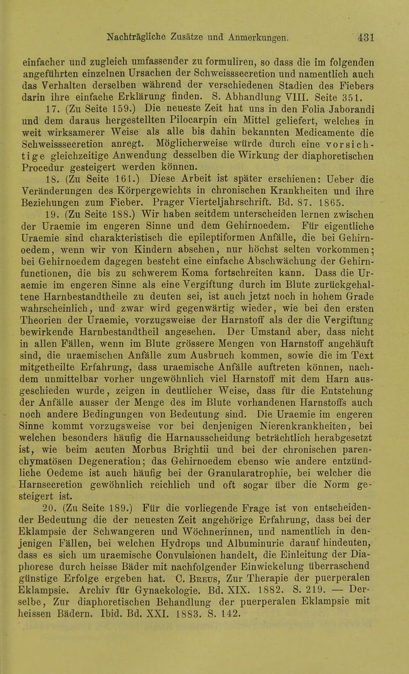 einfacher und zugleich umfassender zu formuliren, so dass die im folgenden angeftlhrten einzelnen Ursachen der Schweisssecretion und namentlich auch das Verhalten derselben während der verschiedenen Stadien des Fiebers darin ihre einfache Erklärung finden. S. Abhandlung VlII. Seite 351. 17. (Zu Seite 159.) Die neueste Zeit hat uns in den Folia Jaborandi und dem daraus hergestellten Pilocarpin ein Mittel geliefert, welches in weit wirksamerer Weise als alle bis dahin bekannten Medicamente die Schweisssecretion anregt. Möglicherweise würde durch eine vorsich- tige gleichzeitige Anwendung desselben die Wirkung der diaphoretischen Procedur gesteigert werden können. 18. (Zu Seite 161.) Diese Arbeit ist später erschienen: Ueber die Veränderungen des Körpergewichts in chronischen Krankheiten und ihre Beziehungen zum Fieber. Prager Vierteljahrschrift. Bd. 87. 1865. 19. (Zu Seite 188.) Wir haben seitdem unterscheiden lernen zwischen der Uraemie im engeren Sinne und dem Gehirnoedem. Für eigentliche Uraemie sind charakteristisch die epileptiformen Anfälle, die bei Gehirn- oedem, wenn wir von Kindern absehen, nur höchst selten vorkommen; bei Gehirnoedem dagegen besteht eine einfache Abschwächung der Gehirn- functionen, die bis zu schwerem Koma fortschreiten kann. Dass die Ur- aemie im engeren Sinne als eine Vergiftung durch im Blute zurückgehal- tene Harnbestandtheile zu deuten sei, ist auch jetzt noch in hohem Grade wahrscheinlich, und zwar wird gegenwärtig wieder, wie bei den ersten Theorien der Uraemie, vorzugsweise der Harnstoff als der die Vergiftung bewirkende Harnbestandtheil angesehen. Der Umstand aber, dass nicht in allen Fällen, wenn im Blute grössere Mengen von Harnstoff angehäuft sind, die uraemischen Anfälle zum Ausbruch kommen, sowie die im Text mitgetheilte Erfahrung, dass uraemische Anfälle auftreten können, nach- dem unmittelbar vorher ungewöhnlich viel Harnstoff mit dem Harn aus- geschieden wurde, zeigen in deutlicher Weise, dass für die Entstehung der Anfälle ausser der Menge des im Blute vorhandenen Harnstoffs auch noch andere Bedingungen von Bedeutung sind. Die Uraemie im engeren Sinne kommt vorzugsweise vor bei denjenigen Nierenkrankheiten, bei welchen besonders häufig die Harnausscheidung beträchtlich herabgesetzt ist, wie beim acuten Morbus Brightii und bei der chronischen paren- chymatösen Degeneration; das Gehirnoedem ebenso wie andere entzünd- liche Oedeme ist auch häufig bei der Granularatrophie, bei welcher die Harnsecretion gewöhnlich reichlich und oft sogar über die Norm ge- steigert ist. 20. (Zu Seite 189.) Für die vorliegende Frage ist von entscheiden- der Bedeutung die der neuesten Zeit angehörige Erfahrung, dass bei der Eklampsie der Schwangeren und Wöchnerinnen, und namentlich in den- jenigen Fällen, bei welchen Hydrops und Albuminurie darauf hindeuten, dass es sich um uraemische Convulsionen handelt, die Einleitung der Dia- phorese durch heisse Bäder mit nachfolgender Einwickelung überraschend günstige Erfolge ergeben hat. C. Breus, Zur Therapie der puerperalen Eklampsie. Archiv für Gynaekologie. Bd. XIX. 1882. S. 219. — Der- selbe, Zur diaphoretischen Behandlung der puerperalen Eklampsie mit heissen Bädern. Ibid. Bd. XXI. 1883. S. 142.