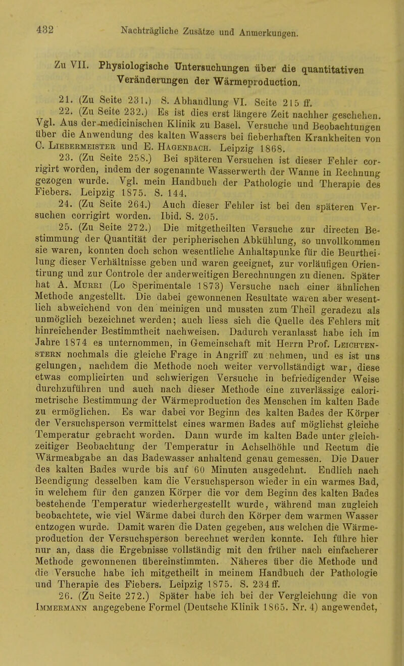 Zu VII. Physiologische Untersuchungen über die quantitativen Veränderungen der Wärmeproduction. 21. (Zu Seite 231.) 8. Abhandlung VI. Seite 215 ff. 22. (Zu Seite 232.) Es ist dies erst längere Zeit nachher geschehen. Vgl. Aus der-medicinisclien Klinik zu Basel. Versuche und Beobachtungen über die Anwendung des kalten Wassers bei fieberhaften Krankheiten von C. Liebermeister und E. Hagenbach. Leipzig 1868. 23. (Zu Seite 258.) Bei späteren Versuchen ist dieser Fehler cor- rigirt worden, indem der sogenannte Wasserwerth der Wanne in Rechnung gezogen wurde. Vgl. mein Handbuch der Pathologie und Therapie des Fiebers. Leipzig 1875. S. 144. 24. (Zu Seite 264.) Auch dieser Fehler ist bei den späteren Ver- suchen corrigirt worden. Ibid. S. 205. 25. (Zu Seite 272.) Die mitgetheilten Versuche zur directen Be- stimmung der Quantität der peripherischen Abkühlung, so unvollkommen sie waren, konnten doch schon wesentliche Anhaltspunke für die Beurthei- lung dieser Verhältnisse geben und waren geeignet, zur vorläufigen Orien- tirung und zur Controle der anderweitigen Berechnungen zu dienen. Später hat A. MuRRi (Lo Sperimentale 1873) Versuche nach einer ähnlichen Methode angestellt. Die dabei gewonnenen Resultate waren aber wesent- lich abweichend von den meinigen und mussten zum Theil geradezu als unmöglich bezeichnet werden; auch liess sich die Quelle des Fehlers mit hinreichender Bestimmtheit nachweisen. Dadurch veranlasst habe ich im Jahre 1874 es unternommen, in Gemeinschaft mit Herrn Prof. Leichten- STERN nochmals die gleiche Frage in Angriff zu . nehmen, und es ist uns gelungen, nachdem die Methode noch weiter vervollständigt war, diese etwas complicirten und schwierigen Versuche in befriedigender Weise durchzuführen und auch nach dieser Methode eine zuverlässige calori- raetrische Bestimmung der Wärmeproduction des Menschen im kalten Bade zu ermöglichen. Es war dabei vor Beginn des kalten Bades der Körper der Versuchsperson vermittelst eines warmen Bades auf möglichst gleiche Temperatur gebracht worden. Dann wurde im kalten Bade unter gleich- zeitiger Beobachtung der Temperatur in Achselhöhle und Rectum die Wärmeabgabe an das Badewasser anhaltend genau gemessen. Die Dauer des kalten Bades wurde bis auf 60 Minuten ausgedehnt. Endlich nach Beendigung desselben kam die Versuchsperson wieder in ein warmes Bad, in welchem für den ganzen Körper die vor dem Beginn des kalten Bades bestehende Temperatur wiederhergestellt wurde, während man zugleich beobachtete, wie viel Wärme dabei durch den Körper dem warmen Wasser entzogen wurde. Damit waren die Daten gegeben, aus welchen die Wärme- production der Versuchsperson berechnet werden konnte. Ich führe hier nur an, dass die Ergebnisse vollständig mit den früher nach einfacherer Methode gewonnenen übereinstimmten. Näheres über die Methode und die Versuche habe ich mitgetheilt in meinem Handbuch der Pathologie und Therapie des Fiebers. Leipzig 1875. S. 234 ff. 26. (Zu Seite 272.) Später habe ich bei der Vergleichung die von Immermann angegebene Formel (Deutsche Klinik 1865. Nr. 4) angewendet,