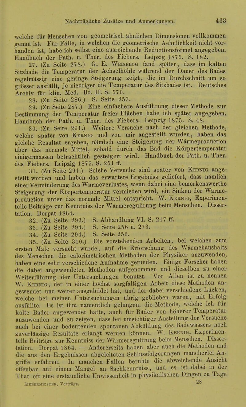welche für Menschen von geometrisch ähnlichen Dimensionen vollkommen genau ist. Für Fälle, in welchen die geometrische Aehnlichkeit nicht vor- handen ist, habe ich selbst eine ausreichende Reductionsformel angegeben. Handbuch der Path. u. Ther. des Fiebers. Leipzig 1875. S. 182. 27. (Zu Seite 278.) G. E. Weisplog fand später, dass im kalten Sitzbade die Temperatur der Achselhöhle während der Dauer des Bades regelmässig eine geringe Steigerung zeigt, die im Durchschnitt um so grösser aasfällt, je niedriger die Temperatur des Sitzbades ist. Deutsches Archiv für klin. Med. Bd. II. S. 570. 28. (Zu Seite 286.) S. Seite 253. 29. (Zu Seite 287.) Eine einfachere Ausführung dieser Methode zur Bestimmung der Temperatur freier Flächen habe ich später angegeben. Handbuch der Path. u. Ther. des Fiebers. Leipzig 1875. S. 48. 30. (Zu Seite 291.) Weitere Versuche nach der gleichen Methode, welche später von Kernig und von mir angestellt wurden, haben das gleiche Resultat ergeben, nämlich eine Steigerung der Wärmeproduction über das normale Mittel, sobald durch das Bad die Körpertemperatur einigermassen beträchtlich gesteigert wird. Handbuch der Path. u. Ther. des Fiebers. Leipzig 1875. S. 251 ff. 31. (Zu Seite 291.) Solche Versuche sind später von Kernig ange- stellt worden und haben das erwartete Ergebniss geliefert, dass nämlich einer Vermindernng des Wärmeverlustes, wenn dabei eine bemerkenswerthe Steigerung der Körpertemperatur vermieden wird, ein Sinken der Wärme- production unter das normale Mittel entspricht. W, Kernig, Experimen- telle Beiträge zur Kenntniss der Wärmeregulirung beim Menschen. Disser- tation. Dorpat 18G4. 32. (Zu Seite 293.) S. Abhandlung VL S. 217 ff. 33. (Zu Seite 294.) S. Seite 256 u. 27 3. 34. (Zu Seite 294.) S. Seite 256. 35. (Zu Seite 310.) Die vorstehenden Arbeiten, bei welchen zum' ersten Male versucht wurde, auf die Erforschung des Wärmehaushalts des Menschen die calorimetrischen Methoden der Physiker anzuwenden, haben eine sehr verschiedene Aufnahme gefunden. Einige Forscher haben die dabei angewendeten Methoden aufgenommen und dieselben zu einer Weiterführung der Untersuchungen benutzt. Vor Allen ist zu nennen W. Kernig, der in einer höchst sorgfältigen Arbeit diese Methoden an- gewendet und weiter ausgebildet hat, und der dabei verschiedene Lücken, welche bei meinen Untersuchungen übrig geblieben waren, mit Erfolg ausfüllte. Es ist ihm namentlich gelungen, die Methode, welche ich für kalte Bäder angewendet hatte, auch für Bäder von höherer Temperatur anzuwenden und zu zeigen, dass bei umsichtiger Anstellung der Versuche auch bei einer bedeutenden spontanen Abkühlung des Badewassers noch zuverlässige Resultate erlangt werden können. W. Kernig, Experimen- telle Beiträge zur Kenntniss der Wärmeregulirung beim Menschen. Disser- tation. Dorpat 1864. — Andererseits haben aber auch die Methoden und die aus den Ergebnissen abgeleiteten Schlussfolgerungen mancherlei An- griffe erfahren. In manchen Fällen beruhte die abweichende Ansicht offenbar auf einem Mangel an Sachkenntniss, und es ist dabei in der That oft eine erstaunliche Unwissenheit in physikalischen Dingen zu Tage LiEBERMEisTEK, Vorträge. *°