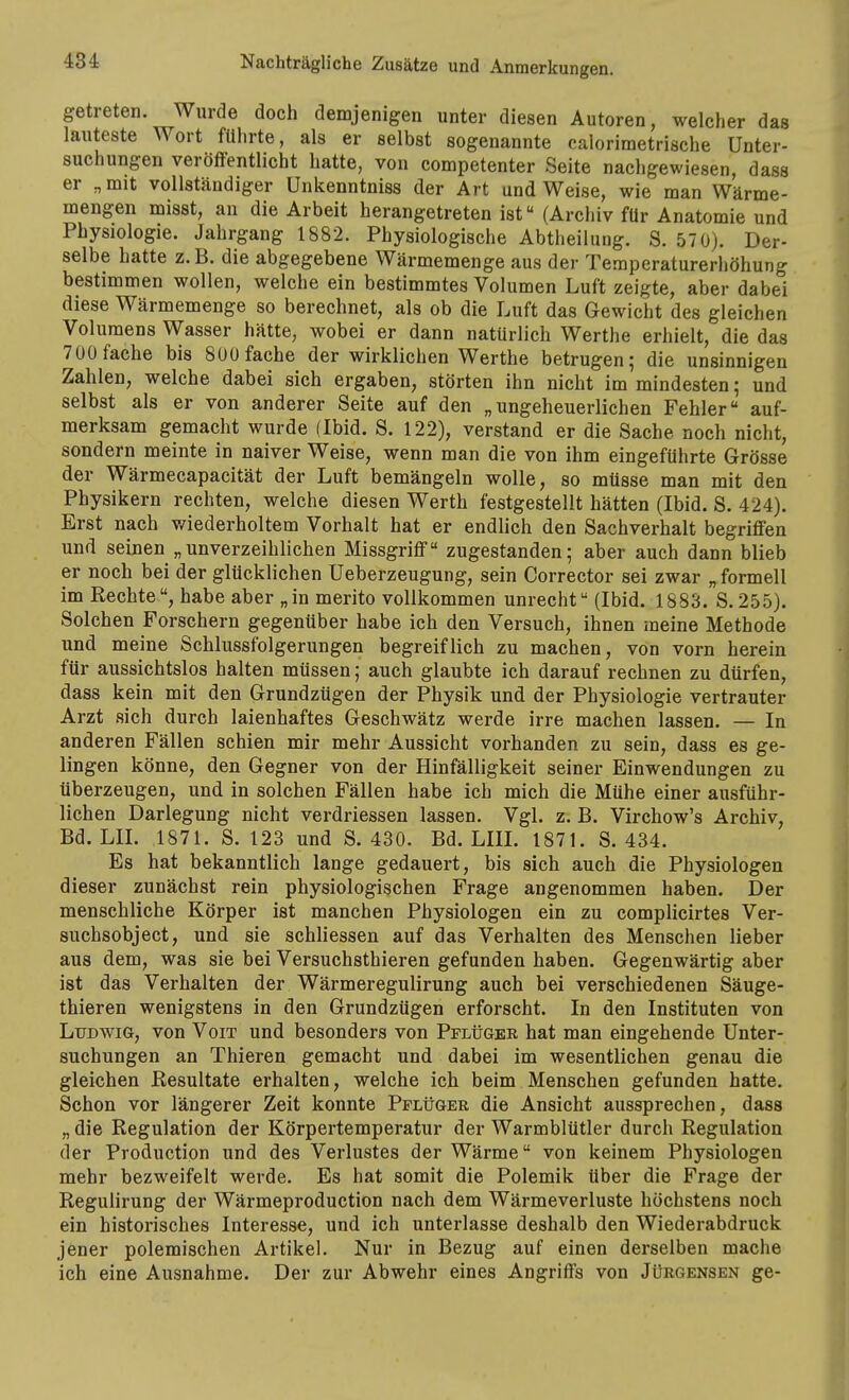 getreten. Wurde doch demjenigen unter diesen Autoren, welcher das lauteste Wort führte, als er selbst sogenannte calorimetrische Unter- suchungen veröffentlicht hatte, von competenter Seite nachgewiesen, dass er „mit vollständiger Unkenntniss der Art und Weise, wie man Wärme- mengen misst, an die Arbeit herangetreten ist (Archiv für Anatomie und Physiologie. Jahrgang 1882. Physiologische Abtheilung. S. 57 0). Der- selbe hatte z.B. die abgegebene Wärmemenge aus der Temperaturerhöhung bestimmen wollen, welche ein bestimmtes Volumen Luft zeigte, aber dabei diese Wärmemenge so berechnet, als ob die Luft das Gewicht des gleichen Volumens Wasser hätte, wobei er dann natürlich Werthe erhielt, die das 700 fache bis 800 fache der wirklichen Werthe betrugen; die unsinnigen Zahlen, welche dabei sich ergaben, störten ihn nicht im mindesten; und selbst als er von anderer Seite auf den „ungeheuerlichen Fehler auf- merksam gemacht wurde (Ibid. S. 122), verstand er die Sache noch nicht, sondern meinte in naiver Weise, wenn man die von ihm eingeführte Grösse der Wärmecapacität der Luft bemängeln wolle, so müsse man mit den Physikern rechten, welche diesen Werth festgestellt hätten (Ibid. S. 424). Erst nach v/iederholtem Vorhalt hat er endlich den Sachverhalt begriffen und seinen „unverzeihlichen Missgriff zugestanden; aber auch dann blieb er noch bei der glücklichen Ueberzeugung, sein Corrector sei zwar „ formell im Rechte, habe aber „in merito vollkommen unrecht (Ibid. 1883. S.255). Solchen Forschern gegenüber habe ich den Versuch, ihnen meine Methode und meine Schlussfolgerungen begreiflich zu machen, von vorn herein für aussichtslos halten müssen; auch glaubte ich darauf rechnen zu dürfen, dass kein mit den Grundzügen der Physik und der Physiologie vertrauter Arzt sich durch laienhaftes Geschwätz werde irre machen lassen. — In anderen Fällen schien mir mehr Aussicht vorhanden zu sein, dass es ge- lingen könne, den Gegner von der Hinfälligkeit seiner Einwendungen zu überzeugen, und in solchen Fällen habe ich mich die Mühe einer ausführ- lichen Darlegung nicht verdriessen lassen. Vgl. z. B. Virchow's Archiv, Bd. LIL 1871. S. 123 und S. 430. Bd. LIIL 1871. S. 434. Es hat bekanntlich lange gedauert, bis sich auch die Physiologen dieser zunächst rein physiologischen Frage angenommen haben. Der menschliche Körper ist manchen Physiologen ein zu complicirtes Ver- suchsobject, und sie schliessen auf das Verhalten des Menschen lieber aus dem, was sie bei Versuchsthieren gefunden haben. Gegenwärtig aber ist das Verhalten der Wärmeregulirung auch bei verschiedenen Säuge- thieren wenigstens in den Grundzügen erforscht. In den Instituten von Ludwig, von Voit und besonders von Pplüger hat man eingehende Unter- suchungen an Thieren gemacht und dabei im wesentlichen genau die gleichen Resultate erhalten, welche ich beim Menschen gefunden hatte. Schon vor längerer Zeit konnte Pflüger die Ansicht aussprechen, dass „ die Regulation der Körpertemperatur der Warmblütler durch Regulation der Production und des Verlustes der Wärme von keinem Physiologen mehr bezweifelt werde. Es hat somit die Polemik über die Frage der Regulirung der Wärmeproduction nach dem Wärmeverluste höchstens noch ein historisches Interesse, und ich unterlasse deshalb den Wiederabdruck jener polemischen Artikel. Nur in Bezug auf einen derselben mache ich eine Ausnahme. Der zur Abwehr eines Angriffs von Jübgensen ge-