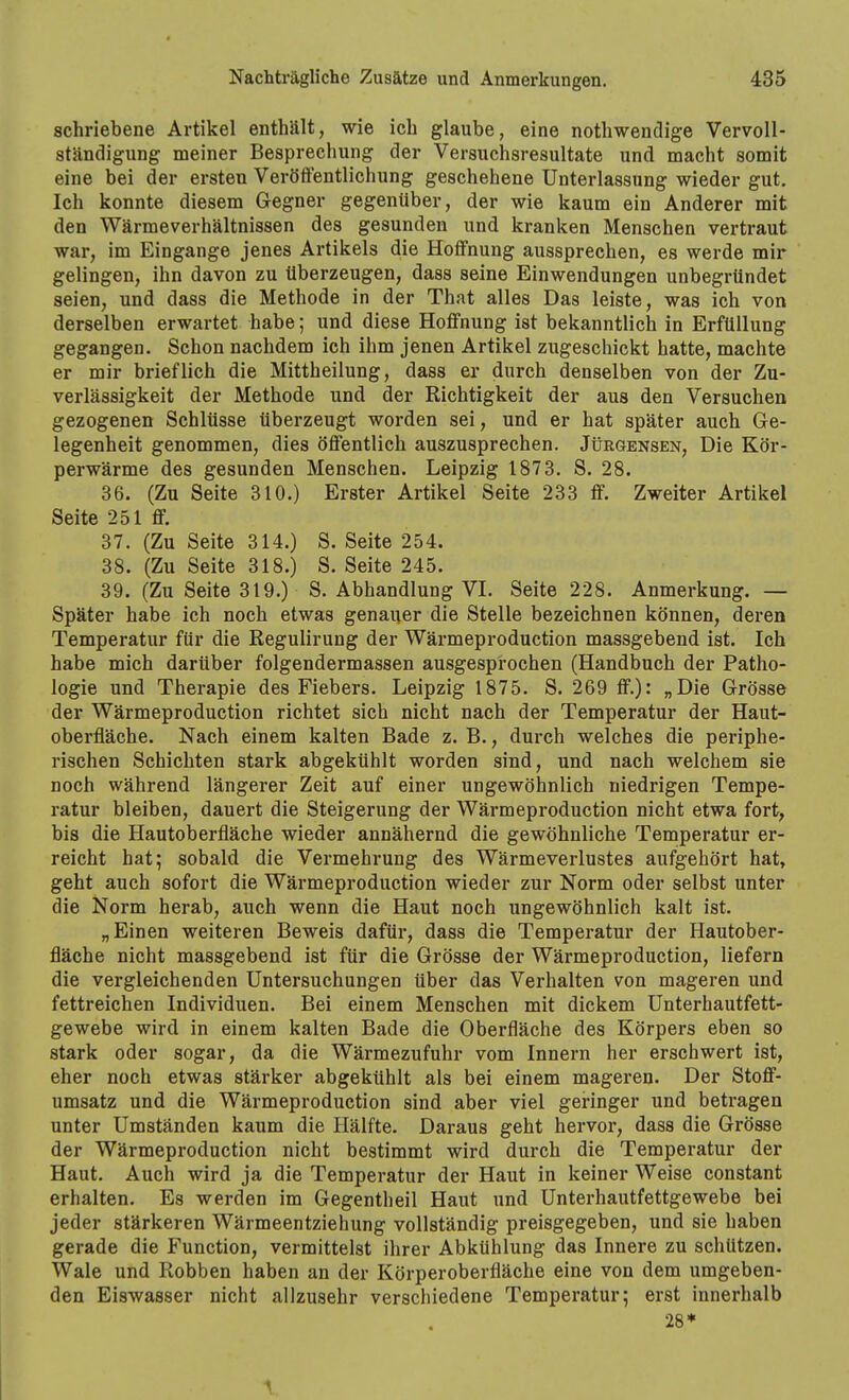 schriebene Artikel enthält, wie ich glaube, eine nothwendige Vervoll- ständigung meiner Besprechung der Versuchsresultate und macht somit eine bei der ersten Veröffentlichung geschehene Unterlassung wieder gut. Ich konnte diesem Gegner gegenüber, der wie kaum ein Anderer mit den Wärmeverhältnissen des gesunden und kranken Menschen vertraut war, im Eingange jenes Artikels die Hoffnung aussprechen, es werde mir gelingen, ihn davon zu überzeugen, dass seine Einwendungen unbegründet seien, und dass die Methode in der That alles Das leiste, was ich von derselben erwartet babe; und diese Hoffnung ist bekanntlich in Erfüllung gegangen. Schon nachdem ich ihm jenen Artikel zugeschickt hatte, machte er mir brieflich die Mittheilung, dass er durch denselben von der Zu- verlässigkeit der Methode und der Richtigkeit der aus den Versuchen gezogenen Schlüsse überzeugt worden sei, und er hat später auch Ge- legenheit genommen, dies öffentlich auszusprechen. Jürgensen, Die Kör- perwärme des gesunden Menschen. Leipzig 1873. S. 28. 36. (Zu Seite 310.) Erster Artikel Seite 233 ff. Zweiter Artikel Seite 251 ff. 37. (Zu Seite 314.) S. Seite 254. 38. (Zu Seite 318.) S. Seite 245. 39. (Zu Seite 319.) S. Abhandlung VI. Seite 228. Anmerkung. — Später habe ich noch etwas genauer die Stelle bezeichnen können, deren Temperatur für die Regulirung der Wärmeproduction massgebend ist. Ich habe mich darüber folgendermassen ausgesprochen (Handbuch der Patho- logie und Therapie des Fiebers. Leipzig 1875. S. 269 ff.): „Die Grösse der Wärmeproduction richtet sich nicht nach der Temperatur der Haut- oberfläche. Nach einem kalten Bade z. B., durch welches die periphe- rischen Schichten stark abgekühlt worden sind, und nach welchem sie noch während längerer Zeit auf einer ungewöhnlich niedrigen Tempe- ratur bleiben, dauert die Steigerung der Wärmeproduction nicht etwa fort, bis die Hautoberfläche wieder annähernd die gewöhnliche Temperatur er- reicht hat; sobald die Vermehrung des Wärmeverlustes aufgehört hat, geht auch sofort die Wärmeproduction wieder zur Norm oder selbst unter die Norm herab, auch wenn die Haut noch ungewöhnlich kalt ist. „Einen weiteren Beweis dafür, dass die Temperatur der Hautober- fläche nicht massgebend ist für die Grösse der Wärmeproduction, liefern die vergleichenden Untersuchungen über das Verhalten von mageren und fettreichen Individuen. Bei einem Menschen mit dickem Unterhautfett- gewebe wird in einem kalten Bade die Oberfläche des Körpers eben so stark oder sogar, da die Wärmezufuhr vom Innern her erschwert ist, eher noch etwas stärker abgekühlt als bei einem mageren. Der Stoff- umsatz und die Wärmeproduction sind aber viel geringer und betragen unter Umständen kaum die Hälfte. Daraus geht hervor, dass die Grösse der Wärmeproduction nicht bestimmt wird durch die Temperatur der Haut. Auch wird ja die Temperatur der Haut in keiner Weise constant erhalten. Es werden im Gegentheil Haut und Unterhautfettgewebe bei jeder stärkeren Wärmeentziehung vollständig preisgegeben, und sie haben gerade die Function, vermittelst ihrer Abkühlung das Innere zu schützen. Wale und Robben haben an der Körperoberfläche eine von dem umgeben- den Eiswasser nicht allzusehr verschiedene Temperatur; erst innerhalb 28*