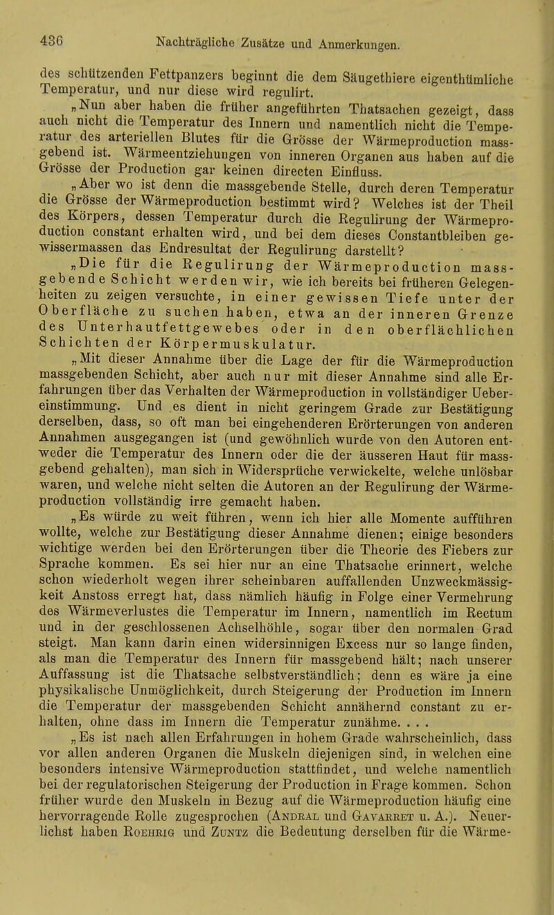 des schützenden Fettpanzers beginnt die dem Säugethiere eigenthümliche Temperatur, und nur diese wird regulirt. „Nun aber haben die früher angeführten Thatsachen gezeigt, dass auch nicht die Temperatur des Innern und namentlich nicht die Tempe- ratur des arteriellen Blutes für die Grösse der Wärmeproduction mass- gebend ist. Wärmeentziehungen von inneren Organen aus haben auf die Grösse der Production gar keinen directen Einfluss. „ Aber wo ist denn die massgebende Stelle, durch deren Temperatur die Grösse der Wärmeproduction bestimmt wird? Welches ist der Theil des Körpers, dessen Temperatur durch die Regulirung der Wärmepro- duction constant erhalten wird, und bei dem dieses Constantbleiben ge- wissermassen das Endresultat der Regulirung darstellt? „Die für die Regulirung der Wärmeproduction mass- gebende Schicht werden wir, wie ich bereits bei früheren Gelegen- heiten zu zeigen versuchte, in einer gewissen Tiefe unter der Oberfläche zu suchen haben, etwa an der inneren Grenze des Unterhautfettgewebes oder in den oberflächlichen Schichten der Körpermuskulatur. „Mit dieser Annahme über die Lage der für die Wärmeproduction massgebenden Schicht, aber auch nur mit dieser Annahme sind alle Er- fahrungen über das Verhalten der Wärmeproduction in vollständiger Ueber- einstimmung. Und es dient in nicht geringem Grade zur Bestätigung derselben, dass, so oft man bei eingehenderen Erörterungen von anderen Annahmen ausgegangen ist (und gewöhnlich wurde von den Autoren ent- weder die Temperatur des Innern oder die der äusseren Haut für mass- gebend gehalten), man sich in Widersprüche verwickelte, welche unlösbar waren, und welche nicht selten die Autoren an der Regulirung der Wärme- production vollständig irre gemacht haben. „Es würde zu weit führen, wenn ich hier alle Momente aufführen wollte, welche zur Bestätigung dieser Annahme dienen; einige besonders wichtige werden bei den Erörterungen über die Theorie des Fiebers zur Sprache kommen. Es sei hier nur an eine Thatsache erinnert, welche schon wiederholt wegen ihrer scheinbaren auffallenden Unzweckmässig- keit Anstoss erregt hat, dass nämlich häufig in Folge einer Vermehrung des Wärmeverlustes die Temperatur im Innern, namentlich im Rectum und in der geschlossenen Achselhöhle, sogar über den normalen Grad steigt. Man kann darin einen widersinnigen Excess nur so lange finden, als man die Temperatur des Innern für massgebend hält; nach unserer Auffassung ist die Thatsache selbstverständlich; denn es wäre ja eine physikalische Unmöglichkeit, durch Steigerung der Production im Innern die Temperatur der massgebenden Schicht annähernd constant zu er- halten, ohne dass im Innern die Temperatur zunähme. . . . „ Es ist nach allen Erfahrungen in hohem Grade wahrscheinlich, dass vor allen anderen Organen die Muskeln diejenigen sind, in welchen eine besonders intensive Wärmeproduction stattfindet, und welche namentlich bei der regulatorischen Steigerung der Production in Frage kommen. Schon früher wurde den Muskeln in Bezug auf die Wärmeproduction häufig eine hervorragende Rolle zugesprochen (Andkal und Gavaeeet u. A.). Neuer- lichst haben Roeheig und Zuntz die Bedeutung derselben für die Wärme-