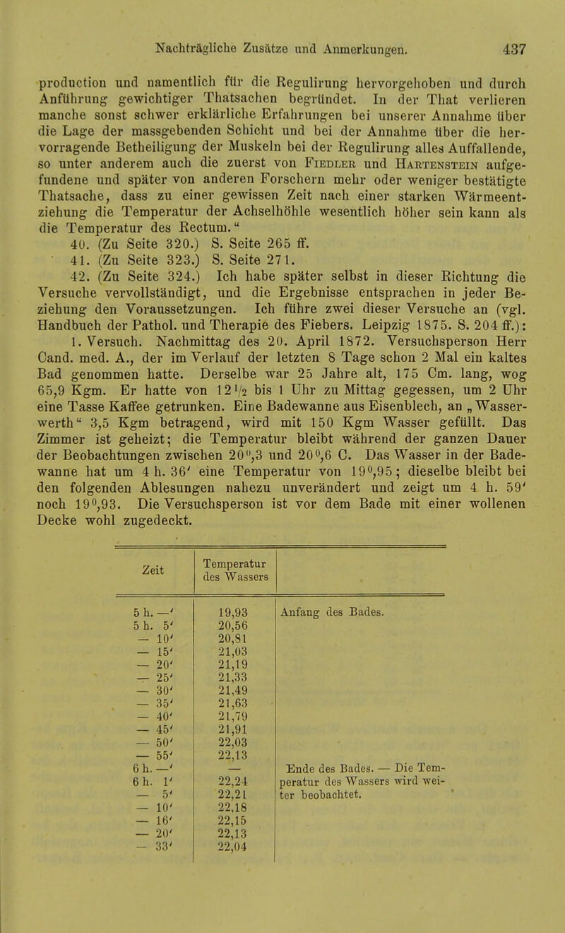 production und namentlich für die Regulirung hervorgehoben und durch Anführung gewichtiger Thatsachen begründet. In der That verlieren manche sonst schwer erklärliche Erfahrungen bei unserer Annahme Uber die Lage der massgebenden Schicht und bei der Annahme Uber die her- vorragende Betheiligung der Muskeln bei der Regulirung alles Auffallende, so unter anderem auch die zuerst von Fiedler und Hartenstein aufge- fundene und später von anderen Forschern mehr oder weniger bestätigte Thatsache, dass zu einer gewissen Zeit nach einer starken Wärmeent- ziehung die Temperatur der Achselhöhle wesentlich höher sein kann als die Temperatur des Rectum. 40. (Zu Seite 320.) S. Seite 265 ff. ■ 41. (Zu Seite 323.) S.Seite 271. 42. (Zu Seite 324.) Ich habe später selbst in dieser Richtung die Versuche vervollständigt, und die Ergebnisse entsprachen in jeder Be- ziehung den Voraussetzungen. Ich führe zwei dieser Versuche an (vgl. Handbuch der Pathol. und Therapie des Fiebers. Leipzig 1875. S. 204 ff.): 1. Versuch. Nachmittag des 20. April 1872. Versuchsperson Herr Cand. med. A., der im Verlauf der letzten 8 Tage schon 2 Mal ein kaltes Bad genommen hatte. Derselbe war 25 Jahre alt, 175 Cm. lang, wog 65,9 Kgm. Er hatte von 121/2 bis 1 Uhr zu Mittag gegessen, um 2 Uhr eine Tasse Kaffee getrunken. Eine Badewanne aus Eisenblech, an „ Wasser- werth 3,5 Kgm betragend, wird mit 150 Kgm Wasser gefüllt. Das Zimmer ist geheizt; die Temperatur bleibt während der ganzen Dauer der Beobachtungen zwischen 20 ,3 und 20 0,6 C. Das Wasser in der Bade- wanne hat um 4 h. 36' eine Temperatur von 190,95; dieselbe bleibt bei den folgenden Ablesungen nahezu unverändert und zeigt um 4 h. 59' noch 190,93. Die Versuchsperson ist vor dem Bade mit einer wollenen Decke wohl zugedeckt. Zeit Temperatur des Wassers 5 h. —' 5 h. 5' — 10' — 15' — 20' — 25' — 30' — 35' — 40' — 45' — 50' — 55' 6 h.—' 6 h. 1' — 5' — 10' — 16' — 20' — 33' 19,93 20,56 20,81 21,03 21,19 21,33 21,49 21,63 21,79 21,91 22,03 22,13 Anfang des Bades. 22,24 22,21 22,18 22,15 22,13 22,04 Ende des Bades. — Die Tem- peratiir des Wassers wird wei- ter beobachtet.