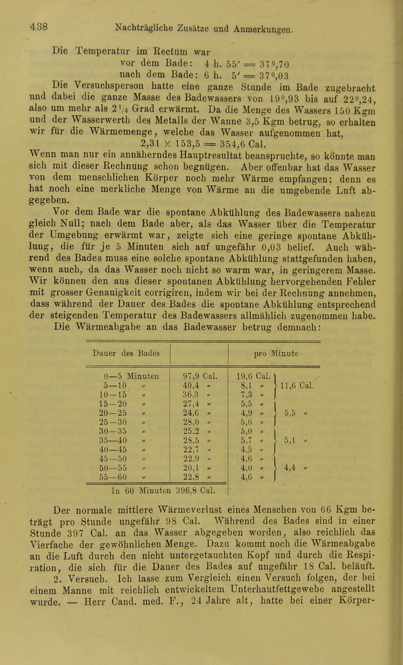 Die Temperatur im Rectum war vor dem Bade: 4 h. 55' = 37 0,70 nach dem Bade: G h. 5' = 37^03 Die Versuchsperson hatte eine ganze Stunde im Bade zugebracht und dabei die ganze Masse des Badewassers von bis auf 220,24, also um mehr als 21/4 Grad erwärmt. Da die Menge des Wassers 150 Kgm und der Wasserwerth des Metalls der Wanne 3,5 Kgm betrug, so erhalten wir für die Wärmemenge, welche das Wasser aufgenommen hat, 2,31 X 153,5 = 354,6 Cal. Wenn man nur ein annäherndes Hauptresultat beanspruchte, so könnte man sich mit dieser Rechnung schon begnügen. Aber offenbar hat das Wasser von dem menschlichen Körper noch mehr Wärme empfangen; denn es hat noch eine merkliche Menge von Wärme an die umgebende Luft ab- gegeben. Vor dem Bade war die spontane Abkühlung des Badewassers nahezu gleich Null; nach dem Bade aber, als das Wasser über die Temperatur der Umgebung erwärmt war, zeigte sich eine geringe spontane Abküh- lung, die für je 5 Minuten sich auf ungefähr 0,03 belief. Auch wäh- rend des Bades muss eine solche spontane Abkühlung stattgefunden haben, wenn auch, da das Wasser noch nicht so warm war, in geringerem Masse. Wir können den aus dieser spontanen Abkühlung hervorgehenden Fehler mit grosser Genauigkeit corrigiren, indem wir bei der Rechnung annehmen, dass während der Dauer des Bades die spontane Abkühlung entsprechend der steigenden Temperatur des Badewassers allmählich zugenommen habe. Die Wärmeabgabe an das Badewasser betrug demnach: Dauer des Bades pro Minute 0—5 Minuten 97,9 Cal. 19,6 Cal. 1 5—10 40,4 « 8,1 = > 11,6 Cal. 10—15 = 36,3 = 7,3 = . 15-20 27,4 5,5 = 20—25 = 24,6 = 4,9 = > 5,5 = 25-30 28,0 = 5,6 = 30-35 25,2 = 5,0 = 35—40 - 28,5 = 5,7 = . 5,1 = 40—45 22,7 - 4,5 = , 45-50 22,9 = 4,6 = • 50—55 = 20,1 = 4,0 = . 4,4 = 55—60 22,8 = 4,6 - , In 60 Minuten 396,8 Cal. Der normale mittlere Wärmeverlust eines Menschen von 66 Kgm be- trägt pro Stunde ungefähr' 98 Cal. Während des Bades sind in einer Stunde 397 Cal. an das Wasser abgegeben worden, also reichlich das Vierfache der gewöhnlichen Menge. Dazu kommt noch die Wärmeabgabe an die Luft durch den nicht untergetauchten Kopf und durch die Respi- ration, die sich für die Dauer des Bades auf ungefähr 18 Cal. beläuft. 2. Versuch. Ich lasse zum Vergleich einen Versuch folgen, der bei einem Manne mit reichlich entwickeltem Unterhautfettgewebe angestellt wurde. — Herr Cand. med. F., 24 Jahre alt, hatte bei einer Körper-