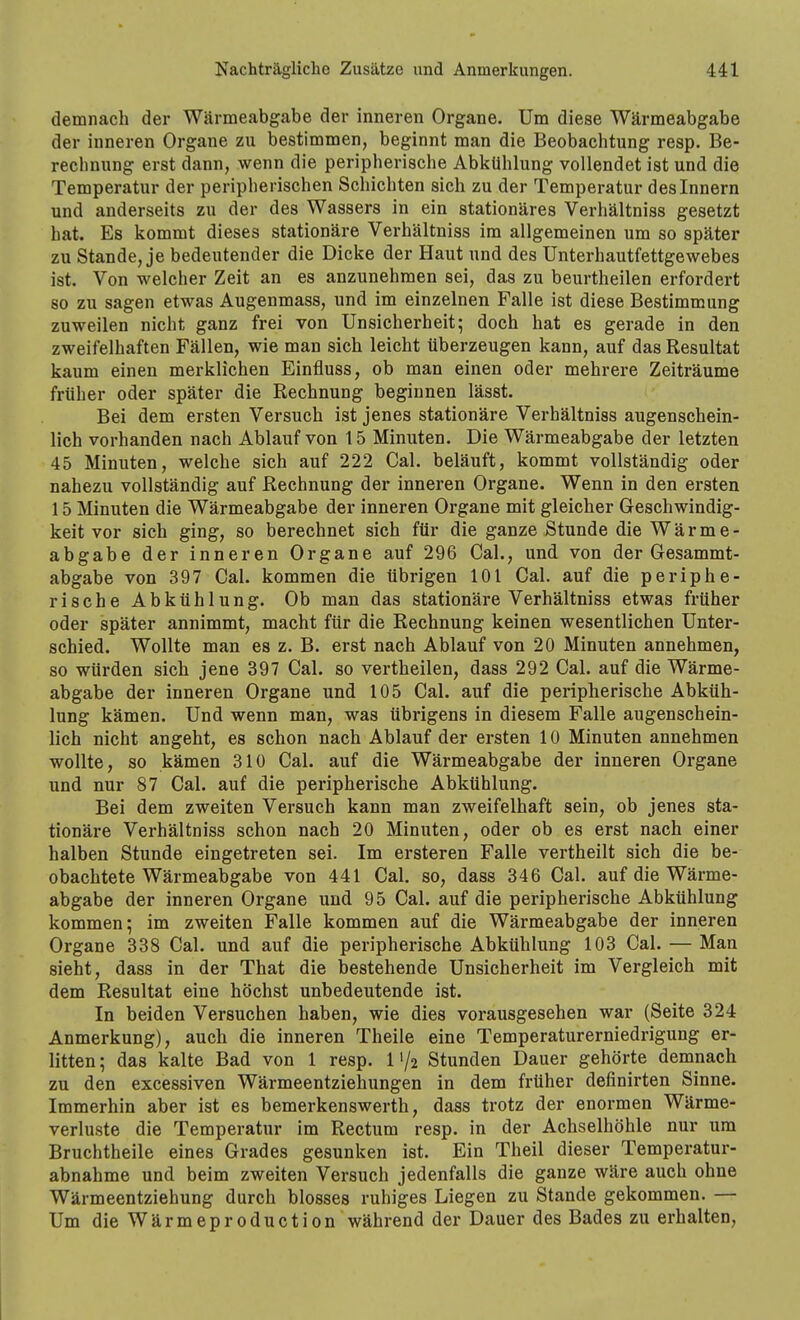 demnach der Wärmeabgabe der inneren Organe. Um diese Wärmeabgabe der inneren Organe zu bestimmen, beginnt man die Beobachtung resp. Be- rechnung erst dann, wenn die peripherische Abkühlung vollendet ist und die Temperatur der peripherischen Schichten sich zu der Temperatur des Innern und anderseits zu der des Wassers in ein stationäres Verhältniss gesetzt hat. Es kommt dieses stationäre Verhältniss im allgemeinen um so später zu Stande, je bedeutender die Dicke der Haut und des Unterhautfettgewebes ist. Von welcher Zeit an es anzunehmen sei, das zu beurtheilen erfordert so zu sagen etwas Augenmass, und im einzelnen Falle ist diese Bestimmung zuweilen nicht ganz frei von Unsicherheit; doch hat es gerade in den zweifelhaften Fällen, wie man sich leicht überzeugen kann, auf das Resultat kaum einen merklichen Einfluss, ob man einen oder mehrere Zeiträume früher oder später die Rechnung beginnen lässt. Bei dem ersten Versuch ist jenes stationäre Verhältniss augenschein- lich vorhanden nach Ablauf von 15 Minuten. Die Wärmeabgabe der letzten 45 Minuten, welche sich auf 222 Cal. beläuft, kommt vollständig oder nahezu vollständig auf Rechnung der inneren Organe. Wenn in den ersten 15 Minuten die Wärmeabgabe der inneren Organe mit gleicher Geschwindig- keit vor sich ging, so berechnet sich für die ganze Stunde die Wärme- abgabe der inneren Organe auf 296 Cal., und von der Gesammt- abgabe von 397 Cal. kommen die übrigen 101 Cal. auf die periphe- rische Abkühlung. Ob man das stationäre Verhältniss etwas früher oder später annimmt, macht für die Rechnung keinen wesentlichen Unter- schied. Wollte man es z. B. erst nach Ablauf von 20 Minuten annehmen, so würden sich jene 397 Cal. so vertheilen, dass 292 Cal. auf die Wärme- abgabe der inneren Organe und 105 Cal. auf die peripherische Abküh- lung kämen. Und wenn man, was übrigens in diesem Falle augenschein- lich nicht angeht, es schon nach Ablauf der ersten 10 Minuten annehmen wollte, so kämen 310 Cal. auf die Wärmeabgabe der inneren Organe und nur 87 Cal. auf die peripherische Abkühlung. Bei dem zweiten Versuch kann man zweifelhaft sein, ob jenes sta- tionäre Verhältniss schon nach 20 Minuten, oder ob es erst nach einer halben Stunde eingetreten sei. Im ersteren Falle vertheilt sich die be- obachtete Wärmeabgabe von 441 Cal. so, dass 346 Cal. auf die Wärme- abgabe der inneren Organe und 95 Cal. auf die peripherische Abkühlung kommen; im zweiten Falle kommen auf die Wärmeabgabe der inneren Organe 338 Cal. und auf die peripherische Abkühlung 103 Cal. — Man sieht, dass in der That die bestehende Unsicherheit im Vergleich mit dem Resultat eine höchst unbedeutende ist. In beiden Versuchen haben, wie dies vorausgesehen war (Seite 324 Anmerkung), auch die inneren Theile eine Temperaturerniedrigung er- litten ; das kalte Bad von 1 resp. 11/2 Stunden Dauer gehörte demnach zu den excessiven Wärmeentziehungen in dem früher definirten Sinne. Immerhin aber ist es bemerkenswerth, dass trotz der enormen Wärme- verluste die Temperatur im Rectum resp. in der Achselhöhle nur um Bruchtheile eines Grades gesunken ist. Ein Theil dieser Temperatur- abnahme und beim zweiten Versuch jedenfalls die ganze wäre auch ohne Wärmeentziehung durch blosses ruhiges Liegen zu Stande gekommen. — Um die Wärmeproduction während der Dauer des Bades zu erhalten,