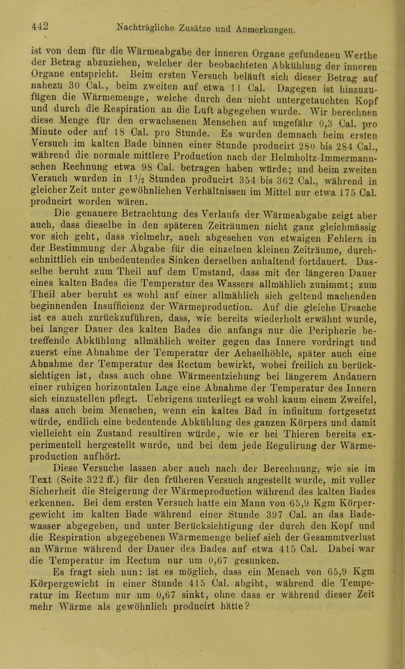 ist von dem für die Wärmeabgabe der inneren Organe gefundenen Werthe der Betrag abzuziehen, welclier der beobachteten Abkühlung der inneren Organe entspricht. Beim ersten Versuch beläuft sich dieser Betrag auf nahezu 30 Cal., beim zweiten auf etwa 11 Cal. Dagegen ist hinzuzu- fügen die Wärmemenge, welche durch den nicht untergetauchten Kopf und durch die Respiration an die Luft abgegeben wurde. Wir berechnen diese Menge für den erwachsenen Menschen auf ungefähr 0,3 Cal. pro Minute oder auf 18 Cal. pro Stunde. Es wurden demnach beim ersten Versuch im kalten Bade binnen einer Stunde producirt 280 bis 284 Cal., während die normale mittlere Production nach der Helmholtz lmmermann- schen Rechnung etwa 98 Cal. betragen haben würde; und beim zweiten Versuch wurden in 11/2 Stunden producirt 354 bis 362 Cal., während in gleicher Zeit unter gewöhnlichen Verhältnissen im Mittel nur etwa 175 Cal. producirt worden wären. Die genauere Betrachtung des Verlaufs der Wärmeabgabe zeigt aber auch, dass dieselbe in den späteren Zeiträumen nicht ganz gleichmässig vor sich geht, dass vielmehr, auch abgesehen von etwaigen Fehlern in der Bestimmung der Abgabe für die einzelnen kleinen Zeiträume, durch- schnittlich ein unbedeutendes Sinken derselben anhaltend fortdauert. Das- selbe beruht zum Theil auf dem Umstand, dass mit der längeren Dauer eines kalten Bades die Temperatur des Wassers allmählich zunimmt; zum Theil aber beruht es wohl auf einer allmählich sich geltend machenden beginnenden Insufficienz der Wärmeproduction. Auf die gleiche Ursache ist es auch zurückzuführen, dass, wie bereits wiederholt erwähnt wurde, bei langer Dauer des kalten Bades die anfangs nur die Peripherie be- treffende Abkühlung allmählich weiter gegen das Innere vordringt und zuerst eine Abnahme der Temperatur der Achselhöhle, später auch eine Abnahme der Temperatur des Rectum bewirkt, wobei freilich zu berück- sichtigen ist, dass auch ohne Wärmeentziehung bei längerem Andauern einer ruhigen horizontalen Lage eine Abnahme der Temperatur des Innern sich einzustellen pflegt. Uebrigens unterliegt es wohl kaum einem Zweifel, dass auch beim Menschen, wenn ein kaltes Bad in infinitum fortgesetzt würde, endlich eine bedeutende Abkühlung des ganzen Körpers und damit vielleicht ein Zustand resultiren würde, wie er bei Thieren bereits ex- perimentell hergestellt wurde, und bei dem jede Regulirung der Wärme- production aufhört. Diese Versuche lassen aber auch nach der Berechnung,- wie sie im Text (Seite 322 flp.) für den früheren Versuch angestellt wurde, mit voller Sicherheit die Steigerung der Wärmeproduction während des kalten Bades erkennen. Bei dem ersten Versuch hatte ein Mann von 65,9 Kgm Körper- gewicht im kalten Bade während einer Stunde 397 Cal. an das Bade- wasser abgegeben, und unter Berücksichtigung der durch den Kopf und die Respiration abgegebenen Wärmemenge belief sich der Gesammtverlust an Wärme während der Dauer des Bades auf etwa 415 Cal. Dabei war die Temperatur im Rectum nur um 0,67 gesunken. Es fragt sich nun: ist es möglich, dass ein Mensch von 65,9 Kgm Körpergewicht in einer Stunde 415 Cal. abgibt, während die Tempe- ratur im Rectum nur um 0,67 sinkt, ohne dass er während dieser Zeit mehr Wärme als gewöhnlich producirt hätte?