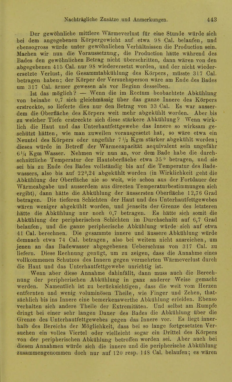 Der gewöhnliche mittlere Wärmeverlust für eine Stunde würde sich bei dem angegebenen Körpergewicht auf etwa 98 Cal. belaufen, und ebensogross würde unter gewöhnlichen Verhältnissen die Production sein. Machen wir nun die Voraussetzung, die Production hätte während des Bades den gewöhnlichen Betrag nicht überschritten, dann wären von den abgegebenen 415 Cal. nur 98 wieder ersetzt worden, und der nicht wieder- ersetzte Verlust, die Gesammtabkühlung des Körpers, müsste 317 Cal. betragen haben; der Körper der Versuchsperson wäre am Ende des Bades um 317 Cal. ärmer gewesen als vor Beginn desselben. Ist das möglich? — Wenn die im Rectum beobachtete Abkühlung von beinahe 0,7 sich gleichmässig über das ganze Innere des Körpers erstreckte, so lieferte dies nur den Betrag von 33 Cal. Es war ausser- dem die Oberfläche des Körpers weit mehr abgekühlt worden. Aber bis zu welcher Tiefe erstreckte sich diese stärkere Abkühlung? Wenn wirk- lich die Haut und das Unterhautfettgewebe das Innere so wirksam ge- schützt hätten, wie man zuweilen vorausgesetzt hat, so wäre etwa ein Neuntel des Körpers oder ungefähr 7 V2 Kgm stärker abgekühlt worden; dieses würde in Betreff der Wärmecapacität aequivalent sein ungefähr 6^4 Kgm Wasser. Nehmen wir nun an, vor dem Bade habe die durch- schnittliche Temperatur der Hautoberfläche etwa 35 ^ betragen, und sie sei bis zu Ende des Bades vollständig bis auf die Temperatur des Bade- wassers, also bis auf 22^,24 abgekühlt worden (in Wirklichkeit geht die Abkühlung der Oberfläche nie so weit, wie schon aus der Fortdauer der Wärmeabgabe und ausserdem aus directen Temperaturbestimmungen sich ergibt), dann hätte die Abkühlung der äussersten Oberfläche 12,7 6 Grad betragen. Die tieferen Schichten der Haut und des Unterhautfettgewebes wären weniger abgekühlt worden, und jenseits der Grenze des letzteren hätte die Abkühlung nur noch 0,7 betragen. Es hätte sich somit die Abkühlung der peripherischen Schichten im Durchschnitt auf 6,7 Grad belaufen, und die ganze peripherische Abkühlung würde sich auf etwa 41 Cal. berechnen. Die gesammte innere und äussere Abkühlung würde demnach etwa 74 Cal. betragen, also bei weitem nicht ausreichen, um jenen an das Badewasser abgegebenen üeberschuss von 317 Cal. zu liefern. Diese Rechnung genügt, um zu zeigen, dass die Annahme eines vollkommenen Schutzes des Innern gegen vermehrten Wärmeverlust durch die Haut und das Unterhautfettgewebe unrichtig ist. Wenn aber diese Annahme dahinfällt, dann muss auch die Berech- nung der peripherischen Abkühlung in ganz anderer Weise gemacht werden. Namentlich ist zu berücksichtigen, dass die weit vom Herzen entfernten und wenig voluminösen Theile, wie Finger und Zehen, that- sächlich bis ins Innere eine bemerkenswerthe Abkühlung erleiden. Ebenso verhalten sich andere Theile der Extremitäten. Und selbst am Rumpfe dringt bei einer sehr langen Dauer des Bades die Abkühlung über die Grenze des Unterhautfettgewebes gegen das Innere vor. Es liegt inner- halb des Bereichs der Möglichkeit, dass bei so lange fortgesetzten Ver- suchen ein volles Viertel oder vielleicht sogar ein Drittel des Körpers von der peripherischen Abkühlung betroffnen worden sei. Aber auch bei diesen Annahmen würde sich die innere und die peripherische Abkühlung zusammengenommen doch nur auf 120 resp. 148 Cal. belaufen; es wären