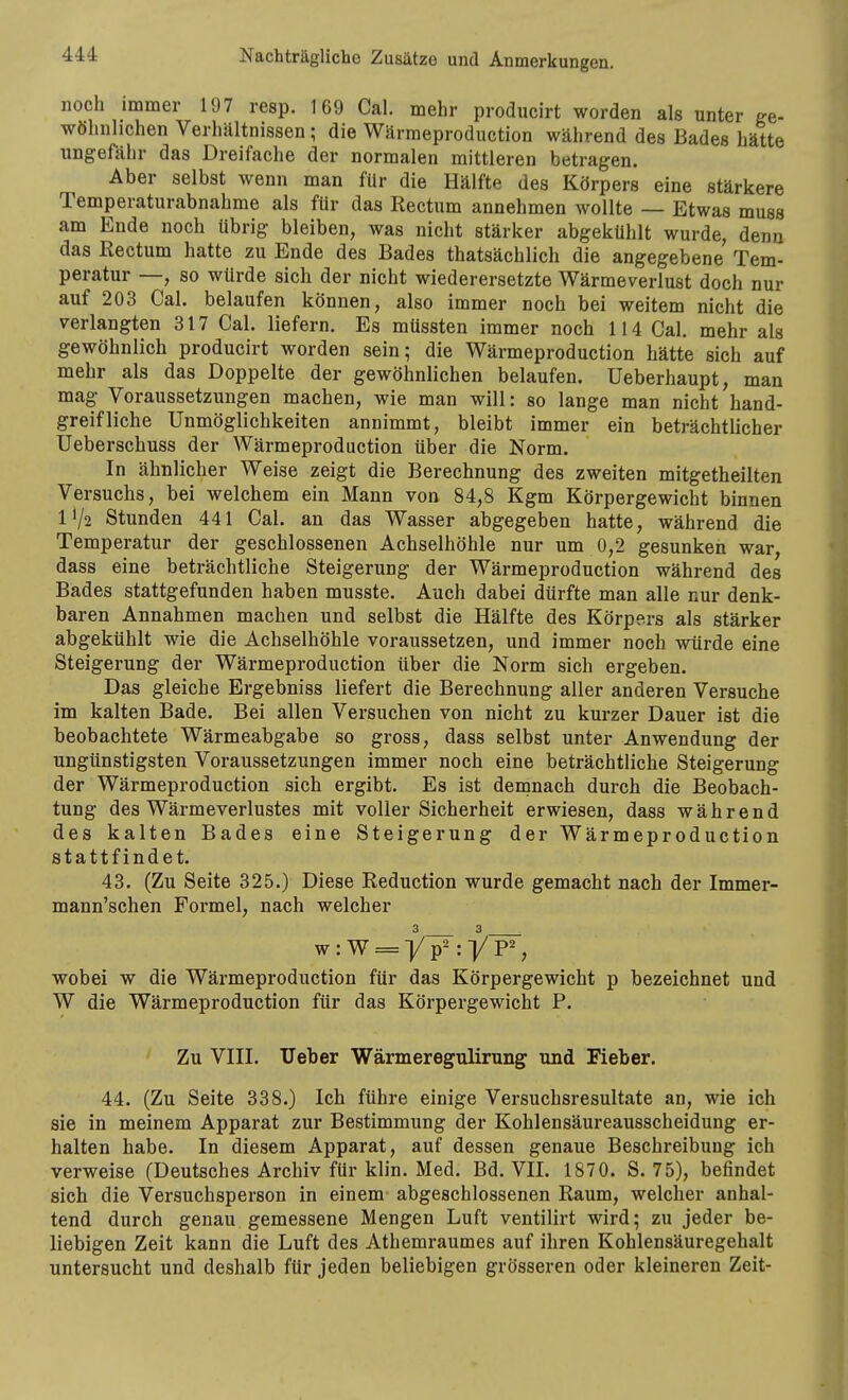 noch immer 197 resp. 169 Cal. mehr producirt worden als unter ge- wöhnlichen Verhältnissen; die Wärraeproduction während des Bades hätte ungefähr das Dreifache der normalen mittleren betragen. Aber selbst wenn man für die Hälfte des Körpers eine stärkere Temperaturabnahme als für das Rectum annehmen wollte — Etwas muss am Ende noch übrig bleiben, was nicht stärker abgekühlt wurde, denn das Rectum hatte zu Ende des Bades thatsächlich die angegebene Tem- peratur —, so würde sich der nicht wiederersetzte Wärmeverlust doch nur auf 203 Cal. belaufen können, also immer noch bei weitem nicht die verlangten 317 Cal. liefern. Es müssten immer noch 114 Cal, mehr als gewöhnlich producirt worden sein; die Wärmeproduction hätte sich auf mehr als das Doppelte der gewöhnlichen belaufen, üeberhaupt, man mag Voraussetzungen machen, wie man will: so lange man nicht hand- greifliche Unmöglichkeiten annimmt, bleibt immer ein beträchtlicher Ueberschuss der Wärmeproduction über die Norm. In ähnlicher Weise zeigt die Berechnung des zweiten mitgetheilten Versuchs, bei welchem ein Mann von 84,8 Kgm Körpergewicht binnen IV2 Stunden 441 Cal. an das Wasser abgegeben hatte, während die Temperatur der geschlossenen Achselhöhle nur um 0,2 gesunken war, dass eine beträchtliche Steigerung der Wärmeproduction während des Bades stattgefunden haben musste. Auch dabei dürfte man alle nur denk- baren Annahmen machen und selbst die Hälfte des Körpers als stärker abgekühlt wie die Achselhöhle voraussetzen, und immer noch würde eine Steigerung der Wärmeproduction über die Norm sich ergeben. Das gleiche Ergebniss liefert die Berechnung aller anderen Versuche im kalten Bade. Bei allen Versuchen von nicht zu kurzer Dauer ist die beobachtete Wärmeabgabe so gross, dass selbst unter Anwendung der ungünstigsten Voraussetzungen immer noch eine beträchtliche Steigerung der Wärmeproduction sich ergibt. Es ist demnach durch die Beobach- tung des Wärmeverlustes mit voller Sicherheit erwiesen, dass während des kalten Bades eine Steigerung der Wärmeproduction stattfindet. 43. (Zu Seite 325.) Diese Reduction wurde gemacht nach der Immer- mann'schen Formel, nach welcher 3 3 wobei w die Wärmeproduction für das Körpergewicht p bezeichnet und W die Wärmeproduction für das Körpergewicht P. Zu VIII. lieber Wärmeregulirung und Fieber. 44. (Zu Seite 338.) Ich führe einige Versuchsresultate an, wie ich sie in meinem Apparat zur Bestimmung der Kohlensäureausscheidung er- halten habe. In diesem Apparat, auf dessen genaue Beschreibung ich verweise (Deutsches Archiv für klin. Med. Bd. VII. 1870. S. 75), befindet sich die Versuchsperson in einem- abgeschlossenen Raum, welcher anhal- tend durch genau gemessene Mengen Luft ventilirt wird; zu jeder be- liebigen Zeit kann die Luft des Athemraumes auf ihren Kohlensäuregehalt untersucht und deshalb für jeden beliebigen grösseren oder kleineren Zeit-