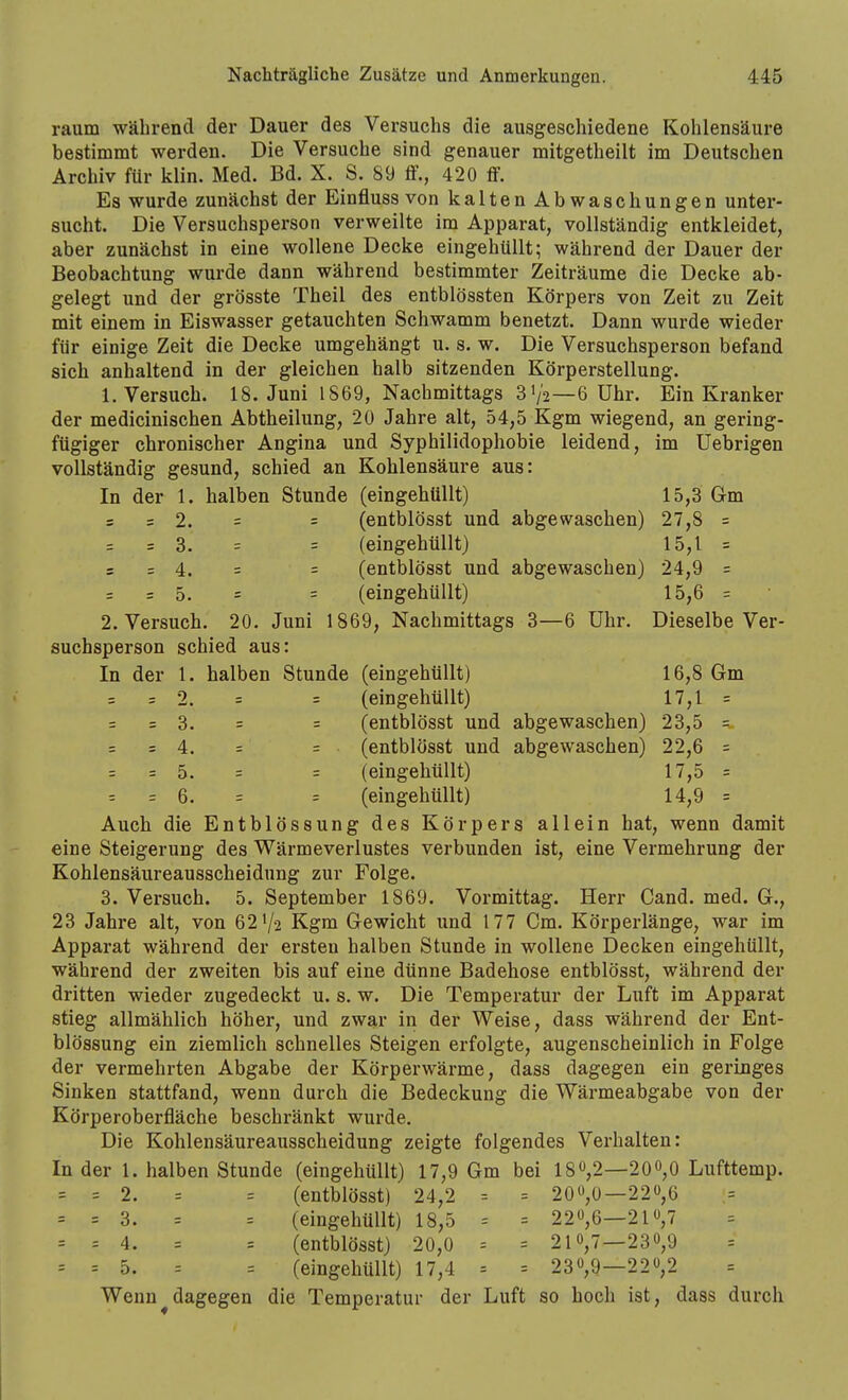 räum während der Dauer des Versuchs die ausgeschiedene Kohlensäure bestimmt wei'den. Die Versuche sind genauer mitgetheilt im Deutschen Archiv für klin. Med. Bd. X. S. 89 flf., 420 flf. Es wurde zunächst der Einfluss von kalten Abwaschungen unter- sucht. Die Versuchsperson verweilte im Apparat, vollständig entkleidet, aber zunächst in eine wollene Decke eingehüllt; während der Dauer der Beobachtung wurde dann während bestimmter Zeiträume die Decke ab- gelegt und der grösste Theil des entblössten Körpers von Zeit zu Zeit mit einem in Eiswasser getauchten Schwamm benetzt. Dann wurde wieder für einige Zeit die Decke umgehängt u. s. w. Die Versuchsperson befand sich anhaltend in der gleichen halb sitzenden Körperstellung. 1. Versuch. 18. Juni 1869, Nachmittags 3V2—6 Uhr. Ein Kranker der medicinischen Abtheilung, 20 Jahre alt, 54,5 Kgm wiegend, an gering- fügiger chronischer Angina und Syphilidophobie leidend, im üebrigen vollständig gesund, schied an Kohlensäure aus: In der 1. halben Stunde (eingehüllt) 15,3 Gm = = 2. = = (entblösst und abgewaschen) 27,8 = = = 3. = = (eingehüllt) 15,1 = = = 4. = = (entblösst und abgewaschen) 24,9 = = 5. = = (eingehüllt) 15,6 = 2. Versuch. 20. Juni 1869, Nachmittags 3—6 Uhr. Dieselbe Ver- suchsperson schied aus: In der 1. halben Stunde (eingehüllt) 16,8 Gm = =2. = = (eingehüllt) 17,1 = = = 3. = = (entblösst und abgewaschen) 23,5 = = = 4. = = (entblösst und abgewaschen) 22,6 = = =5. = = (eingehüllt) 17,5 = = = 6. = = (eingehüllt) 14,9 = Auch die Entblössung des Körpers allein hat, wenn damit eine Steigerung des Wärmeverlustes verbunden ist, eine Vermehrung der Kohlensäureausscheidung zur Folge. 3. Versuch. 5. September 1869. Vormittag. Herr Cand. med. G., 23 Jahre alt, von 62 V2 Kgm Gewicht und 177 Cm. Körperlänge, war im Apparat während der ersten halben Stunde in wollene Decken eingehüllt, während der zweiten bis auf eine dünne Badehose entblösst, während der dritten wieder zugedeckt u. s. w. Die Temperatur der Luft im Apparat stieg allmählich höher, und zwar in der Weise, dass während der Ent- blössung ein ziemlich schnelles Steigen erfolgte, augenscheinlich in Folge der vermehrten Abgabe der Körperwärme, dass dagegen ein geringes Sinken stattfand, wenn durch die Bedeckung die Wärmeabgabe von der Körperoberfläche beschränkt wurde. Die Kohlensäureausscheidung zeigte folgendes Verhalten: In der 1. halben Stunde (eingehüllt) 17,9 Gm bei 180,2—200,0 Lufttemp. = = 2. = = (entblösst) 24,2 = = 20«,ü—22,6 = = 3. = = (eingehüllt) 18,5 = = 22,6—21«,7 = = 4. = = (entblösst) 20,0 = = 21 »,7—230,9 = = 5. = = (eingehüllt) 17,4 = = 230,9—220,2 Wenn ^dagegen die Temperatur der Luft so hoch ist, dass durch