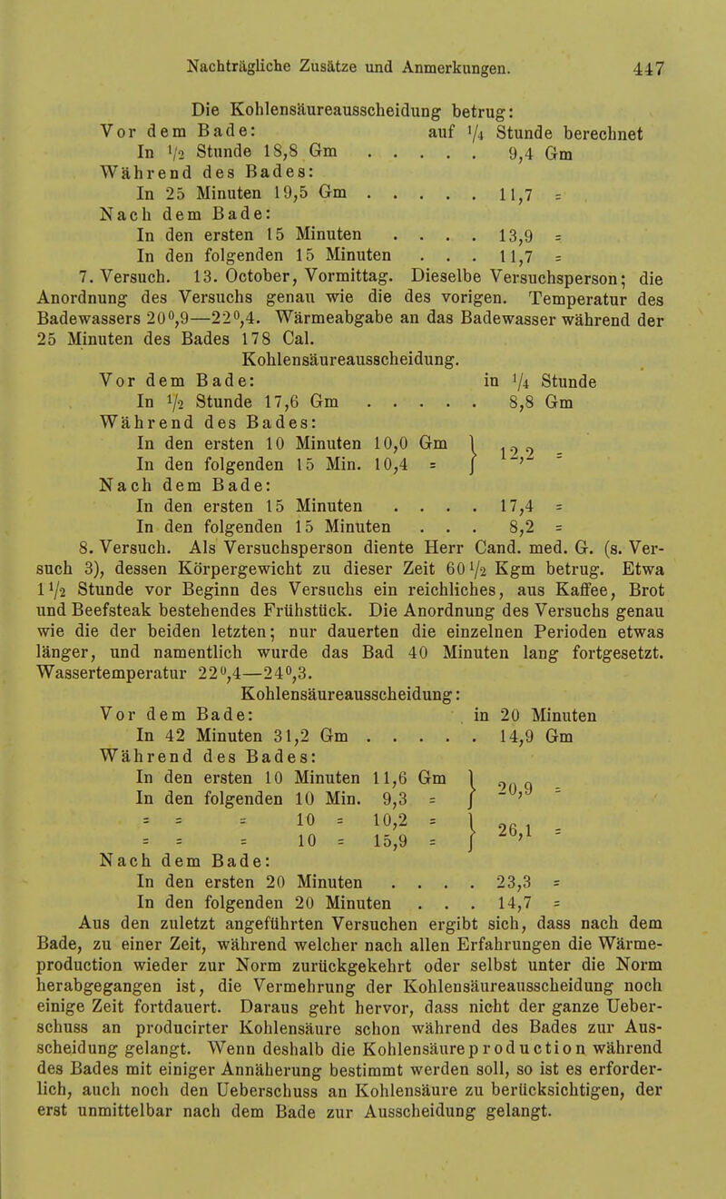 Die Kohlensäureausscheidung betrug: Vor dem Bade: auf 1/4 Stunde berechnet In 1/2 Stunde 18,8 Gm 9^4 Gm Während des Bades: In 25 Minuten 19,5 Gm 11,7 = Nach dem Bade: In den ersten 15 Minuten .... 13,9 = In den folgenden 15 Minuten . . . li,7 = T.Versuch. 13. October, Vormittag. Dieselbe Versuchsperson; die Anordnung des Versuchs genau wie die des vorigen. Temperatur des Badewassers 200,9—22^,4. Wärmeabgabe an das Badewasser während der 25 Minuten des Bades 178 Cal. Kohlensäureausscheidung. VordemBade: in 1/4 Stunde In 1/2 Stunde 17,6 Gm 8,8 Gm Während des Bades: In den ersten 10 Minuten 10,0 Gm 1 ^.^ ^ In den folgenden 15 Min. 10,4 = j -^j- - Nach dem Bade: In den ersten 15 Minuten .... 17,4 = In den folgenden 15 Minuten . . . 8,2 = 8. Versuch. Als Versuchsperson diente Herr Cand. med. G. (s. Ver- such 3), dessen Körpergewicht zu dieser Zeit 601/2 Kgm betrug. Etwa 11/2 Stunde vor Beginn des Versuchs ein reichliches, aus Kaffee, Brot und Beefsteak bestehendes Frühstück. Die Anordnung des Versuchs genau wie die der beiden letzten; nur dauerten die einzelnen Perioden etwas länger, und namentlich wurde das Bad 40 Minuten lang fortgesetzt. Wassertemperatur 22,4—240,3. Kohlensäureausscheidung: VordemBade: in 20 Minuten In 42 Minuten 31,2 Gm 14,9 Gm Während des Bades: In den ersten 10 Minuten 11,6 Gm 1 ^ „ In den folgenden 10 Min. 9,3 = | -jJ = } 26,1 = = = 10 = 10,2 = = = = 10 = 15,9 = Nach dem Bade: In den ersten 20 Minuten . . . . 23,3 = In den folgenden 20 Minuten ... 14,7 = Aus den zuletzt angeführten Versuchen ergibt sich, dass nach dem Bade, zu einer Zeit, während welcher nach allen Erfahrungen die Wärme- production wieder zur Norm zurückgekehrt oder selbst unter die Norm herabgegangen ist, die Vermehrung der Kohlensäureausscheidung noch einige Zeit fortdauert. Daraus geht hervor, dass nicht der ganze Ueber- schuss an producirter Kohlensäure schon während des Bades zur Aus- scheidung gelangt. Wenn deshalb die Kohlensäureproduction während des Bades mit einiger Annäherung bestimmt werden soll, so ist es erforder- lich, auch noch den Ueberschuss an Kohlensäure zu berücksichtigen, der erst unmittelbar nach dem Bade zur Ausscheidung gelangt.