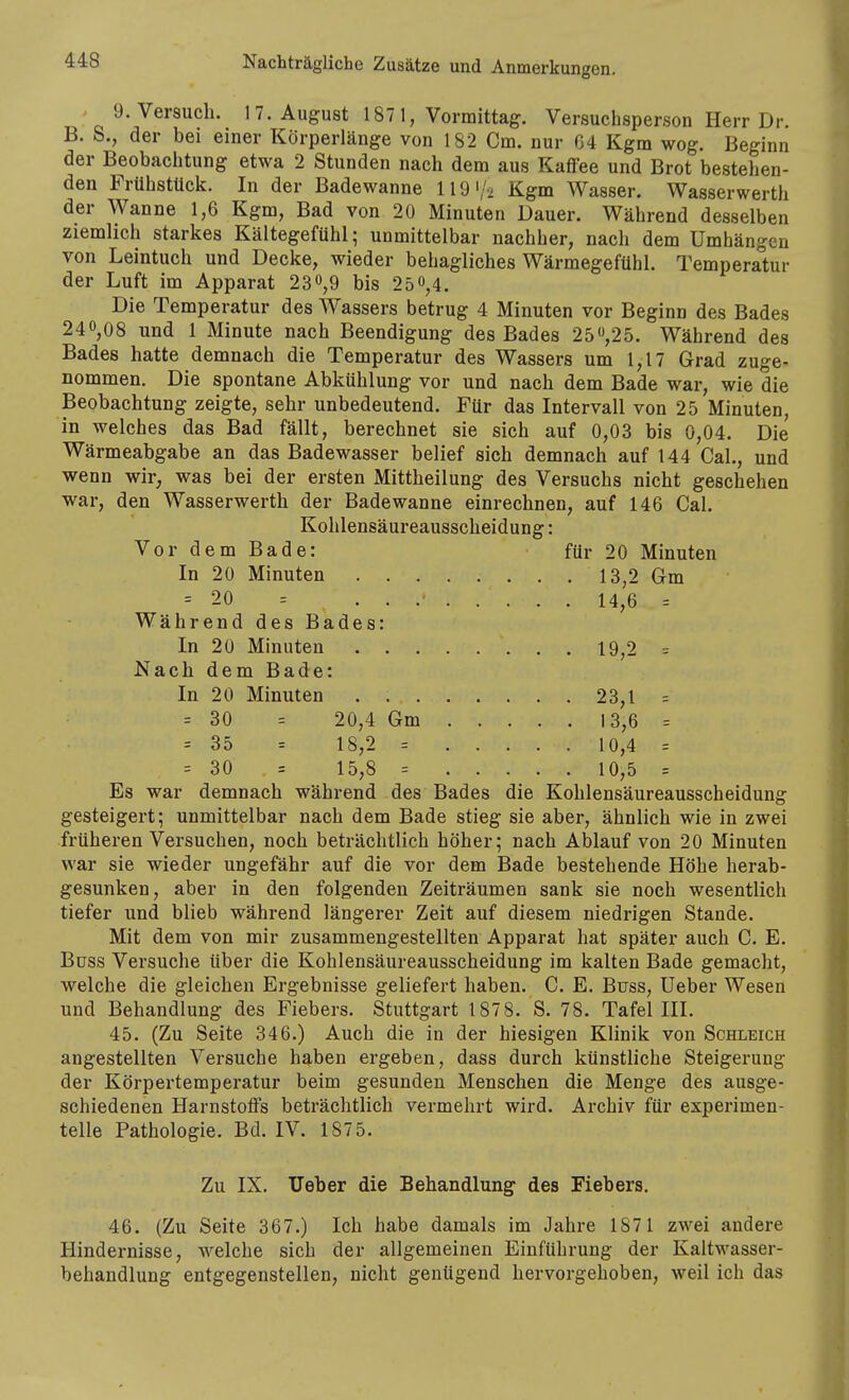 ' 9. Versuch. 17. August 187 1, Vormittag. Versuchsperson Herr Dr. B. S., der bei einer Körperlänge von 182 Cm. nur 64 Kgm wog. Beginn der Beobachtung etwa 2 Stunden nach dem aus Kaffee und Brot bestehen- den Frühstück. In der Badewanne 119i/. Kgm Wasser, Wasserwerth der Wanne 1,6 Kgm, Bad von 20 Minuten Dauer. Während desselben ziemlich starkes Kältegefühl; unmittelbar nachher, nach dem Umhängen von Leintuch und Decke, wieder behagliches Wärmegefühl. Temperatur der Luft im Apparat 230,9 bis 25 0,4. Die Temperatur des Wassers betrug 4 Minuten vor Beginn des Bades 240,08 und 1 Minute nach Beendigung des Bades 25,25. Während des Bades hatte demnach die Temperatur des Wassers um 1,17 Grad zuge- nommen. Die spontane Abkühlung vor und nach dem Bade war, wie die Beobachtung zeigte, sehr unbedeutend. Für das Intervall von 25 Minuten, in welches das Bad fällt, berechnet sie sich auf 0,03 bis 0,04. Die Wärmeabgabe an das Badewasser belief sich demnach auf 144 Cal., und wenn wir, was bei der ersten Mittheilung des Versuchs nicht geschehen war, den Wasserwerth der Badewanne einrechnen, auf 146 Cal. Kohlensäureausscheidung: Vor dem Bade: für 20 Minuten In 20 Minuten 13,2 Gm = 20 14,6 = Während des Bades: In 20 Minuten 19,2 = Nach dem Bade: In 20 Minuten . 23,1 = = 30 = 20,4 Gm 13,6 = = 35 = 18,2 = 10,4 = = 30 = 15,8 = 10,5 = Es war demnach während des Bades die Kohlensäureausscheidung gesteigert; unmittelbar nach dem Bade stieg sie aber, ähnlich wie in zwei früheren Versuchen, noch beträchtlich höher; nach Ablauf von 20 Minuten war sie wieder ungefähr auf die vor dem Bade bestehende Höhe herab- gesunken, aber in den folgenden Zeiträumen sank sie noch wesentlich tiefer und blieb während längerer Zeit auf diesem niedrigen Stande. Mit dem von mir zusammengestellten Apparat hat später auch C. E. Büss Versuche über die Kohlensäureausscheidung im kalten Bade gemacht, welche die gleichen Ergebnisse geliefert haben. C. E. Buss, Ueber Wesen und Behandlung des Fiebers. Stuttgart 187 8. S. 78. Tafel III. 45. (Zu Seite 346.) Auch die in der hiesigen Klinik von Schleich angestellten Versuche haben ergeben, dass durch künstliche Steigerung der Körpertemperatur beim gesunden Menschen die Menge des ausge- schiedenen Harnstoffs beträchtlich vermehrt wird. Archiv für experimen- telle Pathologie. Bd. IV. 187 5. Zu IX. Ueber die Behandlung des Fiebers. 46. (Zu Seite 367.) Ich habe damals im Jahre 1871 zwei andere Hindernisse, welche sich der allgemeinen Einführung der Kaltwasser- behandlung entgegenstellen, nicht genügend hervorgehoben, weil ich das