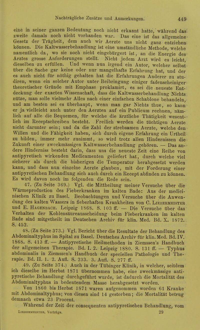 eine in seiner ganzen Bedeutung noch nicht erkannt hatte, während das- zweite damals noch nicht vorhanden war. Das eine ist das allgemeine Gesetz der Trägheit, dem auch wir Aerzte uns nicht ganz entziehen! können. Die Kaltwasserbehandlung ist eine umständliche Methode, welche namentlich da, wo sie noch nicht eingebürgert ist, an die Energie des Arztes grosse Anforderungen stellt. Nicht jedem Arzt wird es leicht dieselben zu erfüllen. Und wenn nun irgend ein Autor, welcher selbst über die Sache gar keine oder nur mangelhafte Erfahrung hat, und der es auch nicht für nöthig gehalten hat die Erfahrungen Anderer zu stu- diren, wenn ein solcher Autor unter Beibringung einiger fadenscheiniger' theoretischer Gründe mit Emphase proklamirt, es sei die neueste Ent- deckung der exacten Wissenschaft, dass die Kaltwasserbehandlung Nichts; nütze, man solle vielmehr Alles nach einer einfachen Schablone behandeln, und am besten sei es überhaupt, wenn man gar Nichts thue, so kann er ja vielleicht auch unter den Aerzten auf ein Publicum rechnen, näm- lich auf alle die Bequemen, für welche die ärztliche Thätigkeit wesent- ■ lieh im Receptschreiben besteht. Freilich werden die tüchtigen Aerzte nicht darunter sein; und da die Zahl der strebsamen Aerzte, welche den Willen und die Fähigkeit haben, sich durch eigene Erfahrung ein Urtheil zu bilden, immer mehr zunimmt, so wird trotz allen Hindernissen die: Zukunft einer zweckmässigen Kaltwasserbehandlung gehören. — Das an- • dere Hinderniss besteht darin, dass uns die neueste Zeit eine Reihe von antipyretisch wirkenden Medicamenten geliefert hat, durch welche viel sicherer als durch die bisherigen die Temperatur herabgesetzt werden kann, und dass nun einzelne Aerzte glauben, mit der Forderung einer antipyretischen Behandlung sich auch durch ein Recept abfinden zu können. Es wird davon noch im folgenden die Rede sein. 47. (Zu Seite 369.) Vgl. die Mittheilung meiner Versuche über die Wärmeproduction des Fieberkranken im kalten Bade: Aus der medici- nischen Klinik zu Basel. Beobachtungen und Versuche über die Anwen- dung des kalten Wassers in fieberhaften Krankheiten von C. Liebermeisteb . und E. Haöenbach. Leipzig 1868. S. 103 ff. — Die Versuche über das Verhalten der Kohlensäureausscheidung beim Fieberkranken im kalten Bade sind mitgetheilt im Deutschen Archiv für klin. Med. Bd. X. 1872.. S. 452. 48. (Zu Seite 373.) Vgl. Bericht über die Resultate der Behandlung des Abdominaltyphus im Spital zu Basel. Deutsches Archiv für klin. Med. Bd. IV. 1868. S. 413 ff. — Antipyretische Heilmethoden in Ziemssen's Handbuch der allgemeinen Therapie. Bd. I. 2. Leipzig 1880. S. 131 ff. — Typhus abdominalis in Ziemssen's Handbuch der speciellen Pathologie und The- rapie. Bd. IL 1. 2. Aufl. S. 233. 3. Aufl. S. 277 ff. 49. (Zu Seite 374.) Auch in der Tübinger Klinik, in welcher, seitdem ich dieselbe im Herbst 1871 übernommen habe, eine zweckmässige anti- pyretische Behandlung durchgeführt wurde, ist dadurch die Mortalität des Abdominaltyphus in bedeutendem Masse herabgesetzt worden. Von 1860 bis Herbst 1871 waren aufgenommen worden 61 Kranke mit Abdominaltyphus; von diesen sind 14 gestorben; die Mortalität betrug demnach etwa 23 Procent. Während der Zeit der consequenten antipyretischen Behandlung, vom Liebermeister, Vorträge. 29