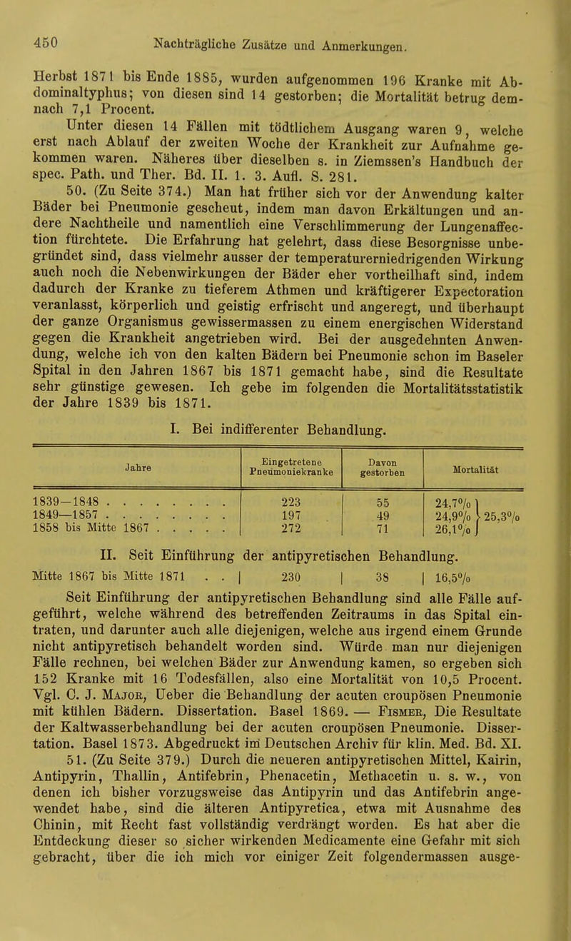 Herbst 1871 bis Ende 1885, wurden aufgenommen 196 Kranke mit Ab- dominaltyphus; von diesen sind 14 gestorben; die Mortalität betrug dem- nach 7,1 Procent. Unter diesen 14 Fällen mit tödtlichem Ausgang waren 9, welche erst nach Ablauf der zweiten Woche der Krankheit zur Aufnahme ge- kommen waren. Näheres über dieselben s. in Ziemssen's Handbuch der spec. Path. und Ther. Bd. II. 1. 3. Aufl. S. 281. 50. (Zu Seite 374.) Man hat früher sich vor der Anwendung kalter Bäder bei Pneumonie gescheut, indem man davon Erkältungen und an- dere Nachtheile und namentlich eine Verschlimmerung der Lungenaffec- tion fürchtete. Die Erfahrung hat gelehrt, dass diese Besorgnisse unbe- gründet sind, dass vielmehr ausser der temperaturerniedrigenden Wirkung auch noch die Nebenwirkungen der Bäder eher vortheilhaft sind, indem dadurch der Kranke zu tieferem Athmen und kräftigerer Expectoration veranlasst, körperlich und geistig erfrischt und angeregt, und überhaupt der ganze Organismus gewissermassen zu einem energischen Widerstand gegen die Krankheit angetrieben wird. Bei der ausgedehnten Anwen- dung, welche ich von den kalten Bädern bei Pneumonie schon im Baseler Spital in den Jahren 1867 bis 1871 gemacht habe, sind die Resultate sehr günstige gewesen. Ich gebe im folgenden die Mortalitätsstatistik der Jahre 1839 bis 1871. I. Bei indifferenter Behandlung. Jahre Eingetretene Pneümoniekranke Davon gestorben Mortalität 1839-1848 223 55 24,7% 1 1849—1857 197 49 24,9% } 25,3% 26,1% j 1858 bis Mitte 1867 272 71 II. Seit Einführung der antipyretischen Behandlung. Mitte 1867 bis Mitte 1871 .. | 230 | 38 | 16,5% Seit Einführung der antipyretischen Behandlung sind alle Fälle auf- geführt, welche während des betreffenden Zeitraums in das Spital ein- traten, und darunter auch alle diejenigen, welche aus irgend einem Grunde nicht antipyretisch behandelt worden sind. Würde man nur diejenigen Fälle rechnen, bei welchen Bäder zur Anwendung kamen, so ergeben sich 152 Kranke mit 16 Todesfällen, also eine Mortalität von 10,5 Procent. Vgl. C. J. Major, üeber die Behandlung der acuten croupösen Pneumonie mit kühlen Bädern. Dissertation. Basel 1869.— Fisher, Die Resultate der Kaltwasserbehandlung bei der acuten croupösen Pneumonie. Disser- tation. Basel 1873. Abgedruckt im Deutschen Archiv für klin. Med. Bd. XI. 51. (Zu Seite 379.) Durch die neueren antipyretischen Mittel, Kairin, Antipyrin, Thallin, Antifebrin, Phenacetin, Methacetin u. s. w., von denen ich bisher vorzugsweise das Antipyrin und das Antifebrin ange- wendet habe, sind die älteren Antipyretica, etwa mit Ausnahme des Chinin, mit Recht fast vollständig verdrängt worden. Es hat aber die Entdeckung dieser so sicher wirkenden Medicamente eine Gefahr mit sich gebracht, über die ich mich vor einiger Zeit folgendermassen ausge-
