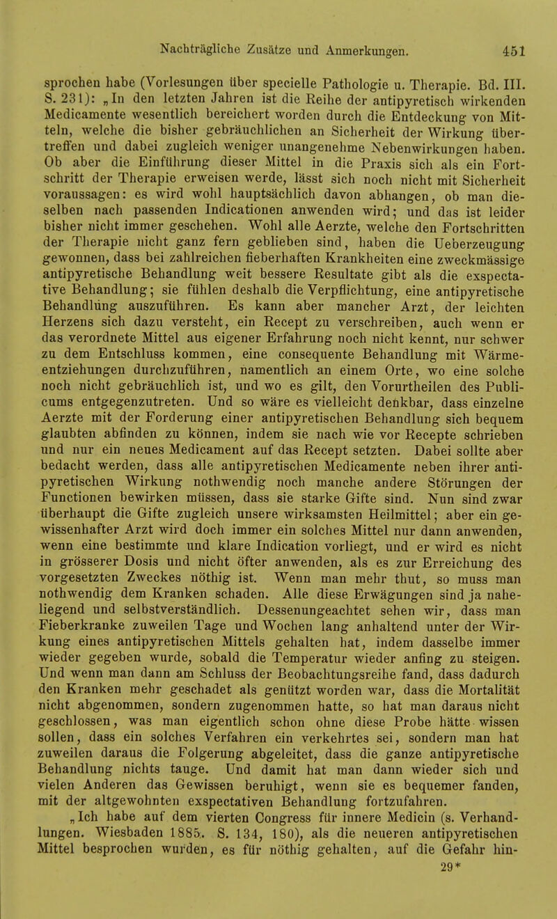 sprechen habe (Vorlesungen über specielle Pathologie u. Therapie. Bd. III. S. 231): „In den letzten Jahren ist die Reihe der antipyretisch wirkenden Medicamente wesentlich bereichert worden durch die Entdeckung von Mit- teln, welche die bisher gebräuchlichen an Sicherheit der Wirkung tiber- treffen und dabei zugleich weniger unangenehme Nebenwirkungen haben. Ob aber die Einführung dieser Mittel in die Praxis sich als ein Fort- schritt der Therapie erweisen werde, lässt sich noch nicht mit Sicherheit voraussagen: es wird wohl hauptsächlich davon abhangen, ob man die- selben nach passenden Indicationen anwenden wird; und das ist leider bisher nicht immer geschehen. Wohl alle Aerzte, welche den Fortschritten der Therapie nicht ganz fern geblieben sind, haben die Ueberzeugung gewonnen, dass bei zahlreichen fieberhaften Krankheiten eine zweckmässige antipyretische Behandlung weit bessere Resultate gibt als die exspecta- tive Behandlung; sie fühlen deshalb die Verpflichtung, eine antipyretische Behandlung auszuführen. Es kann aber mancher Arzt, der leichten Herzens sich dazu versteht, ein Recept zu verschreiben, auch wenn er das verordnete Mittel aus eigener Erfahrung noch nicht kennt, nur schwer zu dem Entschluss kommen, eine consequente Behandlung mit Wärme- entziehungen durchzuführen, namentlich an einem Orte, wo eine solche noch nicht gebräuchlich ist, und wo es gilt, den Vorurtheilen des Publi- cums entgegenzutreten. Und so wäre es vielleicht denkbar, dass einzelne Aerzte mit der Forderung einer antipyretischen Behandlung sich bequem glaubten abfinden zu können, indem sie nach wie vor Recepte schrieben und nur ein neues Medicament auf das Recept setzten. Dabei sollte aber bedacht werden, dass alle antipyretischen Medicamente neben ihrer anti- pyretischen Wirkung nothwendig noch manche andere Störungen der Functionen bewirken müssen, dass sie starke Gifte sind. Nun sind zwar überhaupt die Gifte zugleich unsere wirksamsten Heilmittel; aber ein ge- wissenhafter Arzt wird doch immer ein solches Mittel nur dann anwenden, wenn eine bestimmte und klare Indication vorliegt, und er wird es nicht in grösserer Dosis und nicht öfter anwenden, als es zur Erreichung des vorgesetzten Zweckes nöthig ist. Wenn man mehr thut, so muss man nothwendig dem Kranken schaden. Alle diese Erwägungen sind ja nahe- liegend und selbstverständlich. Dessenungeachtet sehen wir, dass man Fieberkranke zuweilen Tage und Wochen lang anhaltend unter der Wir- kung eines antipyretischen Mittels gehalten hat, indem dasselbe immer wieder gegeben wurde, sobald die Temperatur wieder anfing zu steigen. Und wenn man dann am Schluss der Beobachtungsreihe fand, dass dadurch den Kranken mehr geschadet als genützt worden war, dass die Mortalität nicht abgenommen, sondern zugenommen hatte, so hat man daraus nicht geschlossen, was man eigentlich schon ohne diese Probe hätte wissen sollen, dass ein solches Verfahren ein verkehrtes sei, sondern man hat zuweilen daraus die Folgerung abgeleitet, dass die ganze antipyretische Behandlung nichts tauge. Und damit hat man dann wieder sich und vielen Anderen das Gewissen beruhigt, wenn sie es bequemer fanden, mit der altgewohnten exspectativen Behandlung fortzufahren. „ Ich habe auf dem vierten Congress für innere Medicin (s. Verhand- lungen. Wiesbaden 1885.. S. 134, 180), als die neueren antipyretischen Mittel besprochen wurden, es für nöthig gehalten, auf die Gefahr hin- 29*