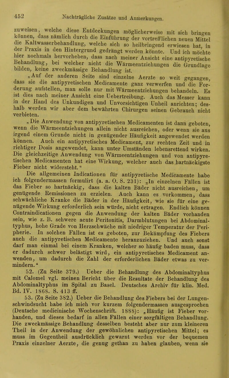 zuweisen welche diese Entdeckungen möglicherweise mit sich bringen können dass nämlich durch die Einführung der vortrefllichen neuen Mittel die Kaltwasserbehandlung, welche sich so heilbringend erwiesen hat in der Praxis in den Hintergrund gedrängt werden könnte. Und ich möchte hier nochmals hervorheben, dass nach meiner Ansicht eine antipyretische Behandlung, bei welcher nicht die Wärmeentziehungen die Grundlage bilden, keine zweckmässige Behandlung ist. „Auf der anderen Seite sind einzelne Aerzte so weit gegangen dass sie die antipyretischen Medicamente ganz verwerfen und die For- derung aufstellen, man solle nur mit Wärmeentziehungen behandeln. Es ist dies nach meiner Ansicht eine Uebertreibung. Auch das Messer kann m der Hand des Unkundigen und Unvorsichtigen Unheil anrichten; des- halb werden wir aber dem bewährten Chirurgen seinen Gebrauch nicht verbieten. „Die Anwendung von antipyretischen Medicamenten ist dann geboten, wenn die Wärmeentziehungen allein nicht ausreichen, oder wenn sie aus irgend einem Grunde nicht in genügender Häufigkeit angewendet werden können. Auch ein antipyretisches Medicament, zur rechten Zeit und in richtiger Dosis angewendet, kann unter Umständen lebensrettend wirken. Die gleichzeitige Anwendung von Wärmeentziehungen und von antipyre- tischen Medicamenten hat eine Wirkung, welcher auch das hartnäckigste Fieber nicht widersteht. Die allgemeinen Indicationen für antipyretische Medicamente habe ich folgendermassen formulirt (a. a. 0. S. 231): „In einzelnen Fällen ist das Fieber so hartnäckig, dass die kalten Bäder nicht ausreichen, um genügende Remissionen zu erzielen. Auch kann es vorkommen, dass schwächliche Kranke die Bäder in der Häufigkeit, wie sie für eine ge- nügende Wirkung erforderlich sein würde, nicht ertragen. Endlich können Contraindicationen gegen die Anwendung der kalten Bäder vorhanden sein, wie z. B, schwere acute Peritonitis, Darmblutungen bei Abdominal- typhus, hohe Grade von Herzschwäche mit niedriger Temperatur der Peri- pherie. In solchen Fällen ist es geboten, zur Bekämpfung des Fiebers auch die antipyretischen Medicamente heranzuziehen. Und auch sonst darf man einmal bei einem Kranken, welcher so häufig baden muss, dass er dadurch schwer belästigt wird, ein antipyretisches Medicament an- wenden, um dadurch die Zahl der erforderlichen Bäder etwas zu ver- mindern.  52. (Zu Seite 379.) Ueber die Behandlung des Abdominaltyphus mit Calomel vgl. meinen Bericht über die Resultate der Behandlung des Abdominaltyphus im Spital zu Basel. Deutsches Archiv für klin. Med. Bd. IV. 1868. S. 413 ff. 53. (Zu Seite 382.) Ueber die Behandlung des Fiebers bei der Lungen- schwindsucht habe ich mich vor kurzem folgendermassen ausgesprochen (Deutsche medicinische Wochenschrift. 1888): „Häufig ist Fieber vor- handen, und dieses bedarf in allen Fällen einer sorgfältigen Behandlung. Die zweckmässige Behandlung desselben besteht aber nur zum kleineren Theil in der Anwendung der gewöhnlichen antipyretischen Mittel; es muss im Gegentheil ausdrücklich gewarnt werden vor der bequemen Praxis einzelner Aerzte, die genug gethan zu haben glauben, wenn sie