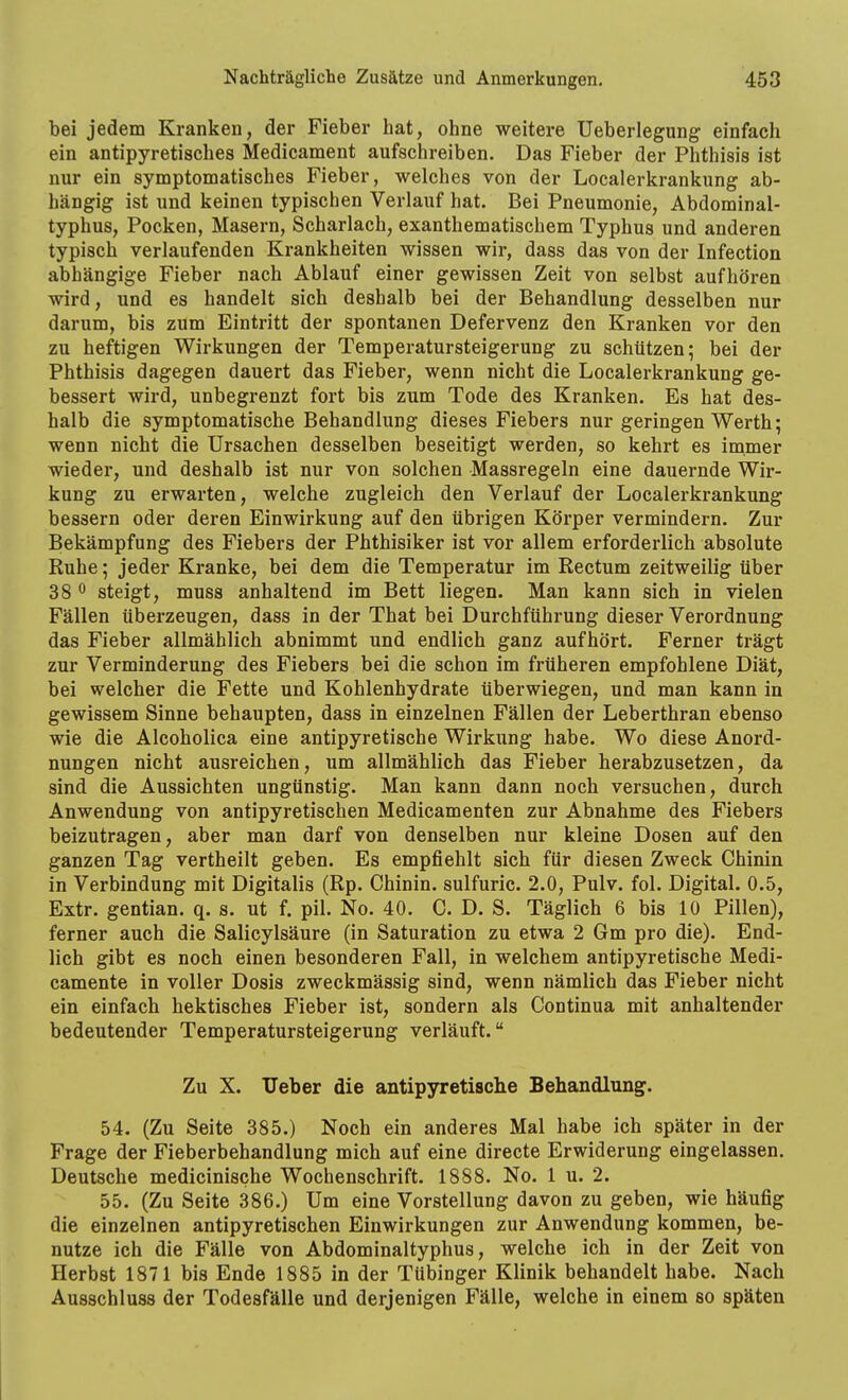 bei jedem Kranken, der Fieber hat, ohne weitere üeberlegung einfach ein antipyretisches Medicament aufschreiben. Das Fieber der Phthisis ist nur ein symptomatisches Fieber, welches von der Localerkrankung ab- hängig ist und keinen typischen Verlauf hat. Bei Pneumonie, Abdominal- typhus, Pocken, Masern, Scharlach, exanthematischem Typhus und anderen typisch verlaufenden Krankheiten wissen wir, dass das von der Infection abhängige Fieber nach Ablauf einer gewissen Zeit von selbst aufhören wird, und es handelt sich deshalb bei der Behandlung desselben nur darum, bis zum Eintritt der spontanen Defervenz den Kranken vor den zu heftigen Wirkungen der Temperatursteigerung zu schützen; bei der Phthisis dagegen dauert das Fieber, wenn nicht die Localerkrankung ge- bessert wird, unbegrenzt fort bis zum Tode des Kranken. Es hat des- halb die symptomatische Behandlung dieses Fiebers nur geringen Werth; wenn nicht die Ursachen desselben beseitigt werden, so kehrt es immer wieder, und deshalb ist nur von solchen Massregeln eine dauernde Wir- kung zu erwarten, welche zugleich den Verlauf der Localerkrankung bessern oder deren Einwirkung auf den übrigen Körper vermindern. Zur Bekämpfung des Fiebers der Phthisiker ist vor allem erforderlich absolute Ruhe; jeder Kranke, bei dem die Temperatur im Rectum zeitweilig über 38 0 steigt, muss anhaltend im Bett liegen. Man kann sich in vielen Fällen überzeugen, dass in der That bei Durchführung dieser Verordnung das Fieber allmählich abnimmt und endlich ganz aufhört. Ferner trägt zur Verminderung des Fiebers bei die schon im früheren empfohlene Diät, bei welcher die Fette und Kohlenhydrate überwiegen, und man kann in gewissem Sinne behaupten, dass in einzelnen Fällen der Leberthran ebenso wie die Alcoholica eine antipyretische Wirkung habe. Wo diese Anord- nungen nicht ausreichen, um allmählich das Fieber herabzusetzen, da sind die Aussichten ungünstig. Man kann dann noch versuchen, durch Anwendung von antipyretischen Medicamenten zur Abnahme des Fiebers beizutragen, aber man darf von denselben nur kleine Dosen auf den ganzen Tag vertheilt geben. Es empfiehlt sich für diesen Zweck Chinin in Verbindung mit Digitalis (Rp. Chinin, sulfuric. 2.0, Pulv. fol. Digital. 0.5, Extr. gentian. q. s. ut f. pil. No. 40. C. D. S. Täglich 6 bis 10 Pillen), ferner auch die Salicylsäure (in Saturation zu etwa 2 Gm pro die). End- lich gibt es noch einen besonderen Fall, in welchem antipyretische Medi- camente in voller Dosis zweckmässig sind, wenn nämlich das Fieber nicht ein einfach hektisches Fieber ist, sondern als Continua mit anhaltender bedeutender Temperatursteigerung verläuft. Zu X. Ueber die antipyretische Behandlung. 54. (Zu Seite 385.) Noch ein anderes Mal habe ich später in der Frage der Fieberbehandlung mich auf eine directe Erwiderung eingelassen. Deutsche medicinische Wochenschrift. 1888. No. 1 u. 2. 55. (Zu Seite 386.) Um eine Vorstellung davon zu geben, wie häufig die einzelnen antipyretischen Einwirkungen zur Anwendung kommen, be- nutze ich die Fälle von Abdominaltyphus, welche ich in der Zeit von Herbst 1871 bis Ende 1885 in der Tübinger Klinik behandelt habe. Nach Ausschluss der Todesfälle und derjenigen Fälle, welche in einem so späten