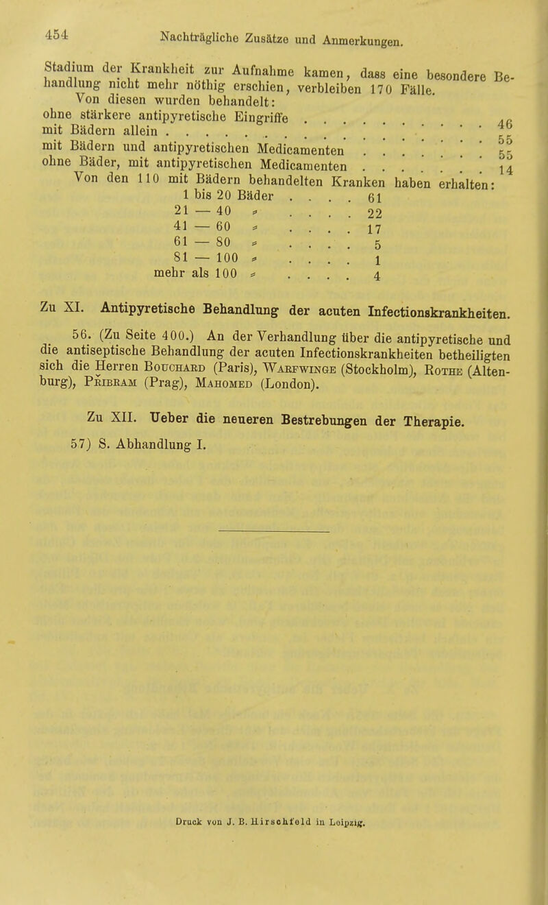Stadium der Krankheit zur Aufnahme kamen, daas eine besondere Be- handlung nicht mehr nöthig erschien, verbleiben 170 Fälle. Von diesen wurden behandelt: ohne stärkere antipyretische Eingriffe 4« mit Bädern allein -- mit Bädern und antipyretischen Medicamenten ...... ohne Bäder, mit antipyretischen Medicamenten 55 14 1 bis 20 Bäder . . 61 21—40 ^ . 22 41—60 ^ 17 61 — 80 ^ 5 81 — 100 =. 1 mehr als 100 4 Zu XI. Antipyretische Behandlung der acuten Infectionskrankheiten. 56. (Zu Seite 400.) An der Verhandlung über die antipyretische und die antiseptische Behandlung der acuten Infectionskrankheiten betheiligten sich die Herren Bouchard (Paris), Waefwinge (Stockholm), Rothe (Alten- burg), Peibeam (Prag), Mahomed (London). Zu XII. Ueber die neueren Bestrebungen der Therapie. 57) S. Abhandlung I. Druck von J. B. Uirsolit'eld iu Loipziff.