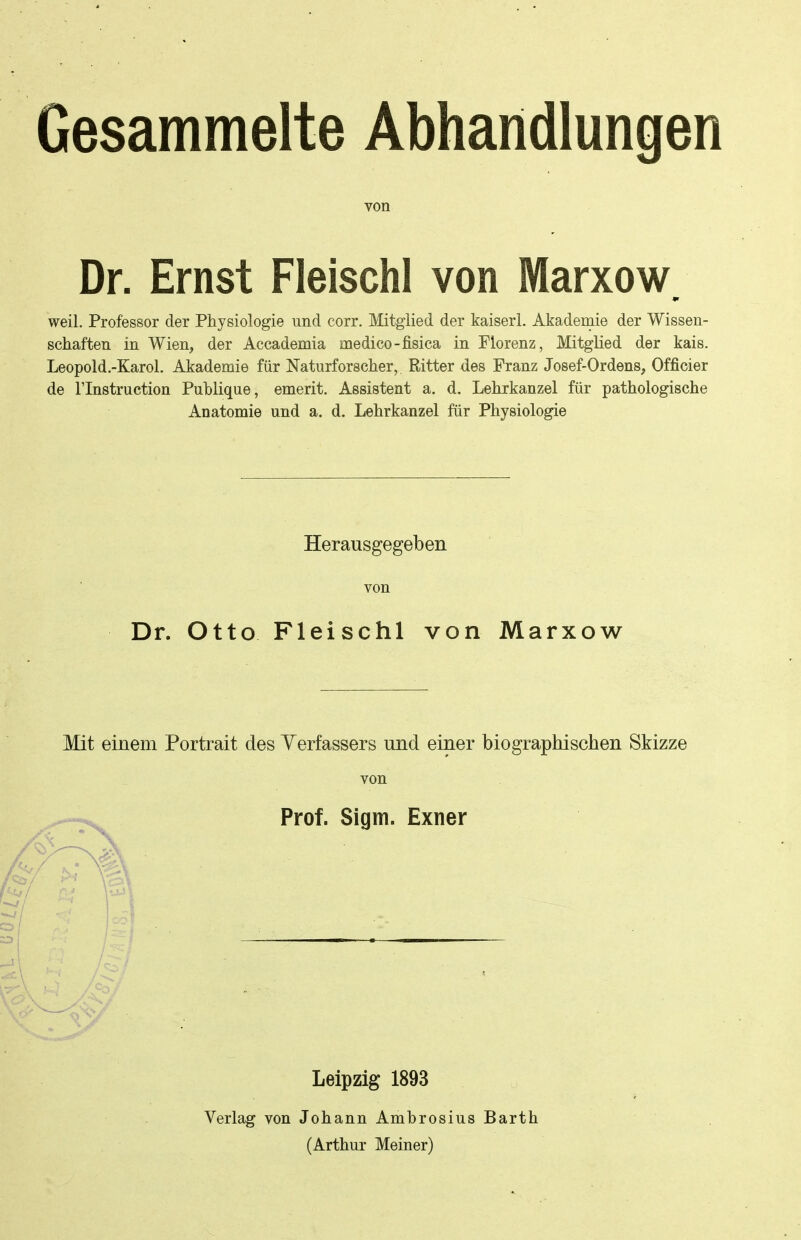 Gesammelte Abhandlungen von Dr. Ernst Fleischl von Marxow weil. Professor der Physiologie und corr. Mitglied der kaiseri. Akademie der Wissen- schaften in Wien, der Accademia medico-fisica in Florenz, Mitglied der kais. Leopold.-Karol. Akademie für Naturforscher, Ritter des Franz Josef-Ordens, Officier de rinstruction Publique, emerit. Assistent a. d. Lehrkanzel für pathologische Anatomie und a. d. Lehrkanzel für Physiologie Herausgegeben von Dr. Otto Fleischl von Marxow Mit einem Portrait des Yerfassers und einer biographischen Skizze von Prof. Sigm. Exner Leipzig 1893 Verlag von Johann Ambrosius Barth (Arthur Meiner)