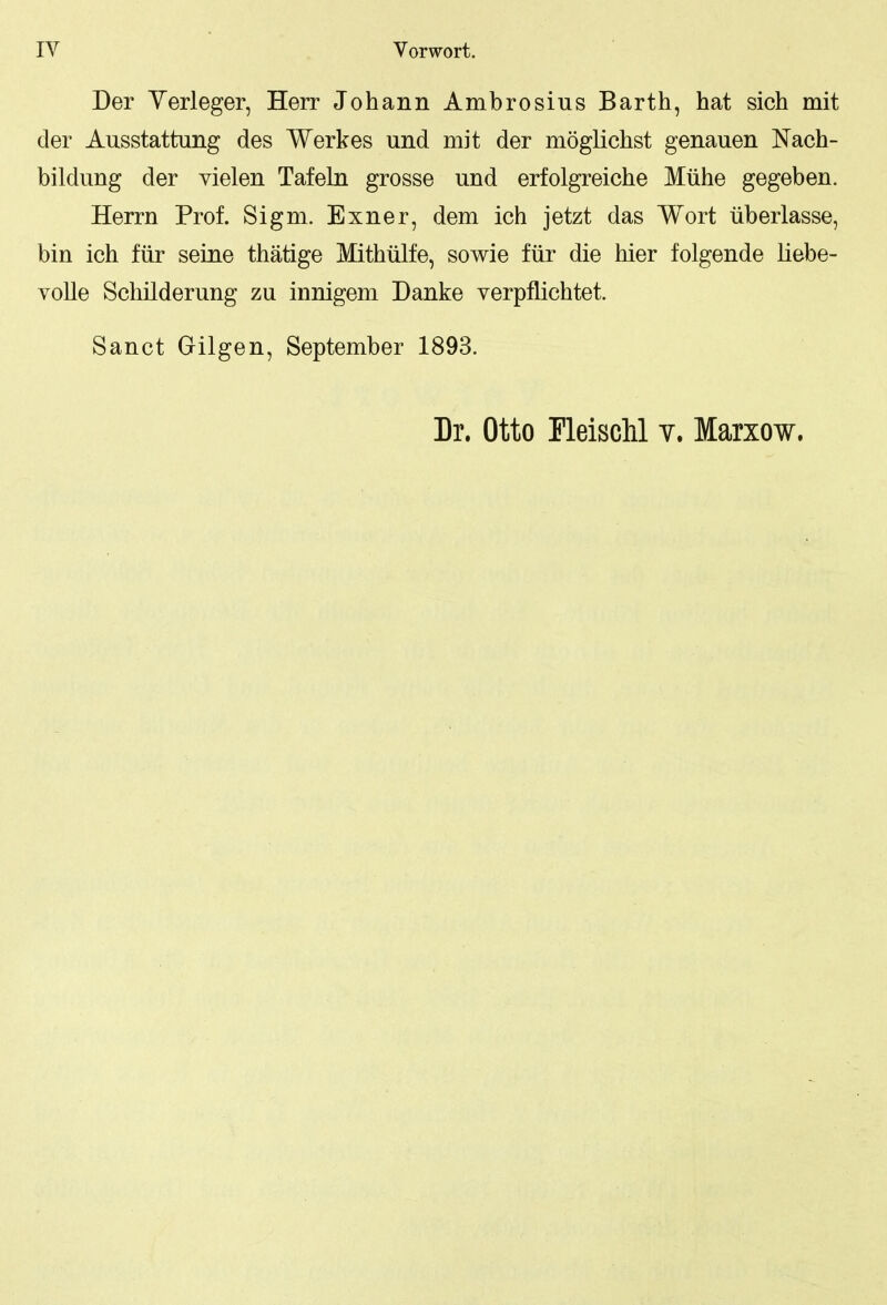 Der Yerleger, Herr Johann Ambrosius Barth, hat sich mit der Ausstattung des Werkes und mit der möglichst genauen Nach- bildung der vielen Tafeln grosse und erfolgreiche Mühe gegeben. Herrn Prof. Sigm. Exner, dem ich jetzt das Wort überlasse, bin ich für seine thätige Mithülfe, sowie für die hier folgende liebe- volle Schilderung zu innigem Danke verpflichtet. Sanct Gilgen, September 1893. Dr. Otto Fleischl v. Marxow.