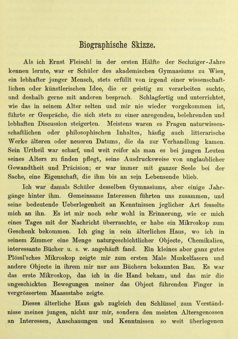 Biographische Skizze. Als ich Ernst Fleischl in der ersten Hälfte der Sechziger-Jahre kennen lernte, war er Schüler des akademischen Gymnasiums zu Wien^ ein lebhafter junger Mensch, stets erfüllt von irgend einer wissenschaft- lichen oder künstlerischen Idee, die er geistig zu verarbeiten suchte, und deshalb gerne mit anderen besprach. Schlagfertig und unterrichtet, wie das in seinem Alter selten und mir nie wieder vorgekommen ist, führte er Gespräche, die sich stets zu einer anregenden, belehrenden und lebhaften Discussion steigerten. Meistens waren es Fragen naturwissen- schaftlichen oder philosophischen Inhaltes, häufig auch litterarische Werke älteren oder neueren Datums, die da zur Verhandlung kamen. Sein Urtheil war scharf, und weit reifer als man es bei jungen Leuten seines Alters zu finden pflegt, seine Ausdrucksweise von unglaublicher Gewandtheit und Präcision; er war immer mit ganzer Seele bei der Sache, eine Eigenschaft, die ihm bis an sein Lebensende blieb. Ich war damals Schüler desselben Gymnasiums, aber einige Jahr- gänge hinter ihm. Gemeinsame Interessen führten uns zusammen, und seine bedeutende Ueberlegenheit an Kenntnissen jeglicher Art fesselte mich an ihn. Es ist mir noch sehr wohl in Erinnerung, wie er mich eines Tages mit der Nachricht überraschte, er habe ein Mikroskop zum Geschenk bekommen. Ich ging in sein älterliches Haus, wo ich in seinem Zimmer eine Menge naturgeschichtlicher Objecto, Chemikalien, interessante Bücher u. s. w. angehäuft fand. Ein kleines aber ganz gutes Plössl'sches Mikroskop zeigte mir zum ersten Male Muskelfasern und andere Objecto in ihrem mir nur aus Büchern bekannten Bau. Es war das erste Mikroskop, das ich in die Hand bekam, und das mir die ungeschickten Bewegungen meiner das Object führenden Einger in vergrössertem Maassstabe zeigte. Dieses älterliche Haus gab zugleich den Schlüssel zum Verständ- nisse meines jungen, nicht nur mir, sondern den meisten Altersgenossen an Interessen, Anschauungen und Kenntnissen so weit überlegenen