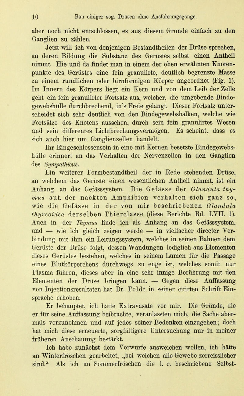 aber noch nicht entschlossen, es aus diesem Grunde einfach zu den GangKen zu zählen. Jetzt will ich von denjenigen Bestandtheilen der Drüse sprechen, an deren Bildung die Substanz des Gerüstes selbst einen Antheil nimmt. Hie und da findet man in einem der oben erwähnten Knoten- punkte des Gerüstes eine fein granulirte, deutlich begrenzte Masse zu einem rundlichen oder birnförmigen Körper angeordnet (Fig. 1). Im Innern des Körpers Liegt ein Kern und von dem Leib der Zelle geht ein fein granulirter Fortsatz aus, welcher, die umgebende Binde- gewebshülle durchbrechend, in's Freie gelangt. Dieser Fortsatz unter- scheidet sich sehr deutlich von den Bindegewebsbalken, welche wie Fortsätze des Knotens aussehen, durch sein fein granulirtes Wesen und sein differentes Lichtbrechungsvermögen. Es scheint, dass es sich auch hier um Ganglienzellen handelt. Ihr Eingeschlossensein in eine mit Kernen besetzte Bindegewebs- hülle erinnert an das Verhalten der Nervenzellen in den Ganglien des Sympathicus. Ein weiterer Formbestandtheil der in Kede stehenden Drüse, an welchem das Gerüste einen wesentlichen Antheil nimmt, ist ein Anhang an das Gefässsystem. Die Gefässe der Glandula thy- MUS aut. der nackten Amphibien verhalten sich ganz so, wie die Gefässe in der von mir beschriebenen Glandula thyreoidea derselben Thierclasse (diese Berichte Bd. LYII. 1). Auch in der Thymus finde ich als Anhang an das Gefässsystem, und — wie ich gleich zeigen werde — in vielfacher directer Yer- bindung mit ihm ein Leitungssystem, welches in seinen Bahnen dem Gerüste der Drüse folgt, dessen Wandungen lediglich aus Elementen dieses Gerüstes bestehen, welches in seinem Lumen für die Passage eines Blutkörperchens durchwegs zu enge ist, welches somit nur Plasma führen, dieses aber in eine sehr innige Berührung mit den Elementen der Drüse bringen kann. — Gegen diese Auffassung von Injectionsresultaten hat Dr. Toi dt in seiner citirten Schrift Ein- sprache erhoben. Er behauptet, ich hätte Extravasate vor mir. Die Gründe, die er für seine Auffassung beibrachte, veranlassten mich, die Sache aber- mals vorzunehmen und auf jedes seiner Bedenken einzugehen; doch hat mich diese erneuerte, sorgfältigere Untersuchung nur in meiner früheren Anschauung bestärkt. Ich habe zunächst dem Yorwurfe ausweichen wollen, ich hätte an Winterfröschen gearbeitet, „bei welchen alle Gewebe zerreissücher sind.'^ Als ich an Sommerfröschen die 1. c. beschriebene Selbst-