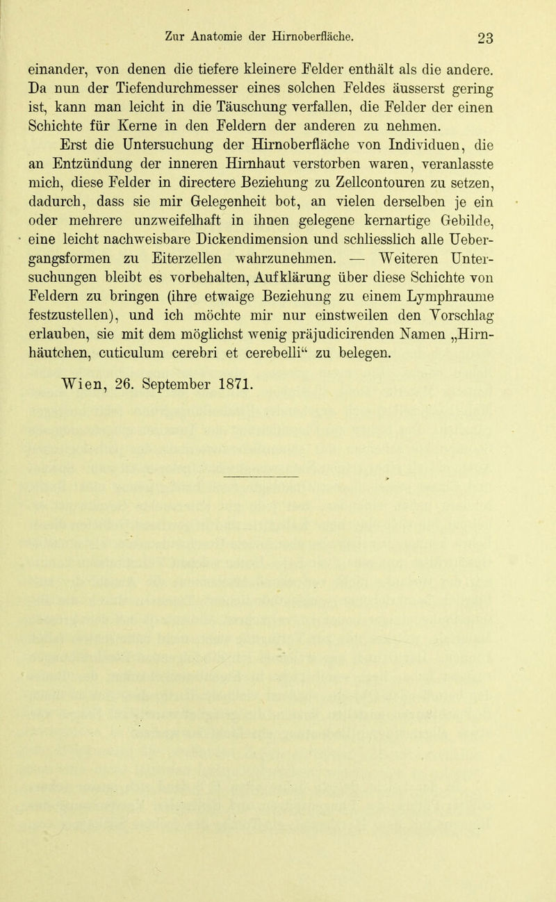 einander, von denen die tiefere kleinere Felder enthält als die andere. Da nun der Tiefendurchmesser eines solchen Feldes äusserst gering ist, kann man leicht in die Täuschung verfallen, die Felder der einen Schichte für Kerne in den Feldern der anderen zu nehmen. Erst die Untersuchung der Hirnoberfläche von Individuen, die an Entzündung der inneren Hirnhaut verstorben waren, veranlasste mich, diese Felder in directere Beziehung zu Zellcontouren zu setzen, dadurch, dass sie mir Gelegenheit bot, an vielen derselben je ein oder mehrere unzweifelhaft in ihnen gelegene kernartige Gebilde, eine leicht nachweisbare Dickendimension und schliesslich alle Ueber- gangsformen zu Eiterzellen wahrzunehmen. — Weiteren Unter- suchungen bleibt es vorbehalten, Aufklärung über diese Schichte von Feldern zu bringen (ihre etwaige Beziehung zu einem Lymphraunie festzustellen), und ich möchte mir nur einstweilen den Yorschlag erlauben, sie mit dem möglichst wenig präjudicirenden Namen „Hirn- häutchen, cuticulum cerebri et cerebelli zu belegen. Wien, 26. September 1871.