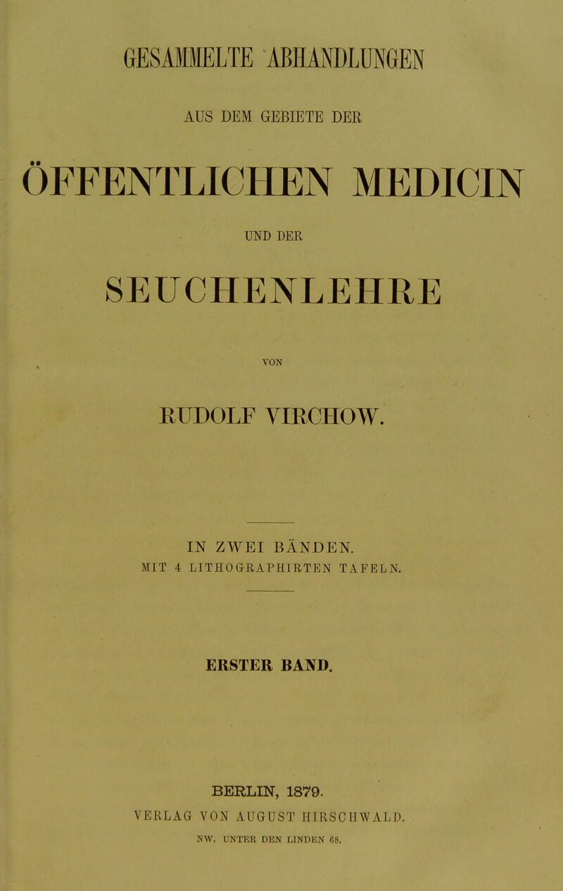 GESAMMELTE ABHANDLUNGEN ÖFFENTLICHEN MEDICIN SEUCHENLEHRE RUDOLF VIRCHOW. IN ZWEI BÄNDEN. MIT 4 LITHOGRAPHIRTEN TAFELN. ERSTER BAND. BERLIN, 1879. VERLAG VON AUGUST II I R SC II WALD. AUS DEM GEBIETE DER UND DER VON NW. UNTKR DEN LINDEN 68.